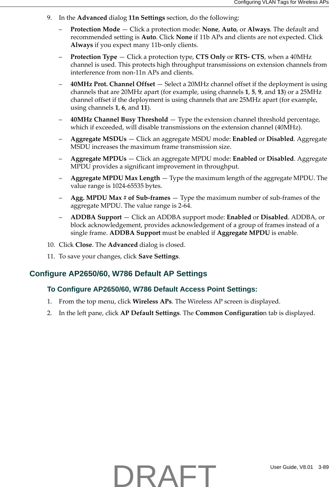 Configuring VLAN Tags for Wireless APsUser Guide, V8.01 3-899. IntheAdvanceddialog11nSettingssection,dothefollowing:&ndash;ProtectionMode&mdash;Clickaprotectionmode:None,Auto,orAlways.ThedefaultandrecommendedsettingisAuto.ClickNoneif11bAPsandclientsarenotexpected.ClickAlwaysifyouexpectmany11b‐onlyclients.&ndash;ProtectionType&mdash;Clickaprotectiontype,CTSOnlyorRTS‐CTS,whena40MHzchannelisused.Thisprotectshighthroughputtransmissionsonextensionchannelsfrominterferencefromnon‐11nAPsandclients.&ndash;40MHzProt.ChannelOffset&mdash;Selecta20MHzchanneloffsetifthedeploymentisusingchannelsthatare20MHzapart(forexample,usingchannels1,5,9,and13)ora25MHzchanneloffsetifthedeploymentisusingchannelsthatare25MHzapart(forexample,usingchannels1,6,and11).&ndash;40MHzChannelBusyThreshold&mdash;Typetheextensionchannelthresholdpercentage,whichifexceeded,willdisabletransmissionsontheextensionchannel(40MHz).&ndash;AggregateMSDUs&mdash;ClickanaggregateMSDUmode:EnabledorDisabled.AggregateMSDUincreasesthemaximumframetransmissionsize.&ndash;AggregateMPDUs&mdash;ClickanaggregateMPDUmode:EnabledorDisabled.AggregateMPDUprovidesasignificantimprovementinthroughput.&ndash;AggregateMPDUMaxLength&mdash;TypethemaximumlengthoftheaggregateMPDU.Thevaluerangeis1024‐65535bytes.&ndash;Agg.MPDUMax#ofSub‐frames&mdash;Typethemaximumnumberofsub‐framesoftheaggregateMPDU.Thevaluerangeis2‐64.&ndash;ADDBASupport&mdash;ClickanADDBAsupportmode:EnabledorDisabled.ADDBA,orblockacknowledgement,providesacknowledgementofagroupofframesinsteadofasingleframe.ADDBASupportmustbeenabledifAggregateMPDUisenable.10. ClickClose.TheAdvanceddialogisclosed.11. Tosaveyourchanges,clickSaveSettings.Configure AP2650/60, W786 Default AP SettingsTo Configure AP2650/60, W786 Default Access Point Settings:1. Fromthetopmenu,clickWirelessAPs.TheWirelessAPscreenisdisplayed.2. Intheleftpane,clickAPDefaultSettings.TheCommonConfigurationtabisdisplayed.DRAFT