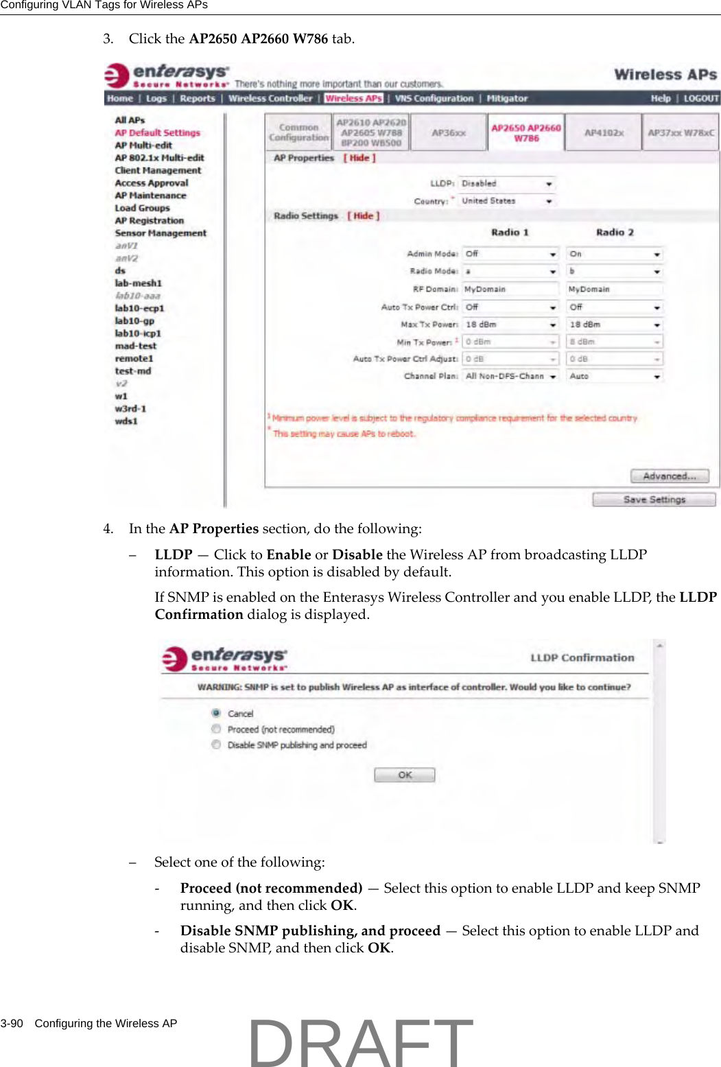 Configuring VLAN Tags for Wireless APs3-90 Configuring the Wireless AP3. ClicktheAP2650AP2660W786tab.4. IntheAPPropertiessection,dothefollowing:&ndash;LLDP&mdash;ClicktoEnableorDisabletheWirelessAPfrombroadcastingLLDPinformation.Thisoptionisdisabledbydefault.IfSNMPisenabledontheEnterasysWirelessControllerandyouenableLLDP,theLLDPConfirmationdialogisdisplayed.&ndash;Selectoneofthefollowing:‐Proceed(notrecommended)&mdash;SelectthisoptiontoenableLLDPandkeepSNMPrunning,andthenclickOK.‐DisableSNMPpublishing,andproceed&mdash;SelectthisoptiontoenableLLDPanddisableSNMP,andthenclickOK.DRAFT