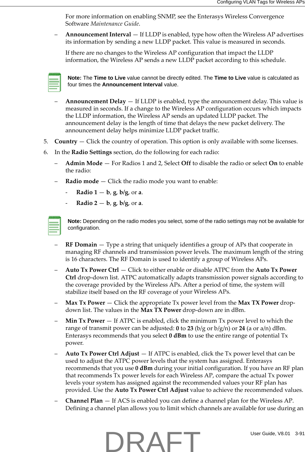 Configuring VLAN Tags for Wireless APsUser Guide, V8.01 3-91FormoreinformationonenablingSNMP,seetheEnterasysWirelessConvergenceSoftwareMaintenanceGuide.&ndash;AnnouncementInterval&mdash;IfLLDPisenabled,typehowoftentheWirelessAPadvertisesitsinformationbysendinganewLLDPpacket.Thisvalueismeasuredinseconds.IftherearenochangestotheWirelessAPconfigurationthatimpacttheLLDPinformation,theWirelessAPsendsanewLLDPpacketaccordingtothisschedule.&ndash;AnnouncementDelay&mdash;IfLLDPisenabled,typetheannouncementdelay.Thisvalueismeasuredinseconds.IfachangetotheWirelessAPconfigurationoccurswhichimpactstheLLDPinformation,theWirelessAPsendsanupdatedLLDPpacket.Theannouncementdelayisthelengthoftimethatdelaysthenewpacketdelivery.TheannouncementdelayhelpsminimizeLLDPpackettraffic.5. Country&mdash;Clickthecountryofoperation.Thisoptionisonlyavailablewithsomelicenses.6. IntheRadioSettingssection,dothefollowingforeachradio:&ndash;AdminMode&mdash;ForRadios1and2,SelectOfftodisabletheradioorselectOntoenabletheradio:&ndash;Radiomode&mdash;Clicktheradiomodeyouwanttoenable:‐Radio1&mdash;b,g,b/g,ora.‐Radio2&mdash;b,g,b/g,ora.&ndash;RFDomain&mdash;TypeastringthatuniquelyidentifiesagroupofAPsthatcooperateinmanagingRFchannelsandtransmissionpowerlevels.Themaximumlengthofthestringis16characters.TheRFDomainisusedtoidentifyagroupofWirelessAPs.&ndash;AutoTxPowerCtrl&mdash;ClicktoeitherenableordisableATPCfromtheAutoTxPowerCtrldrop‐downlist.ATPCautomaticallyadaptstransmissionpowersignalsaccordingtothecoverageprovidedbytheWirelessAPs.Afteraperiodoftime,thesystemwillstabilizeitselfbasedontheRFcoverageofyourWirelessAPs.&ndash;MaxTxPower&mdash;ClicktheappropriateTxpowerlevelfromtheMaxTXPowerdrop‐downlist.ThevaluesintheMaxTXPowerdrop‐downareindBm.&ndash;MinTxPower&mdash;IfATPCisenabled,clicktheminimumTxpowerleveltowhichtherangeoftransmitpowercanbeadjusted:0to23(b/gorb/g/n)or24(aora/n)dBm.Enterasysrecommendsthatyouselect0dBmtousetheentirerangeofpotentialTxpower.&ndash;AutoTxPowerCtrlAdjust&mdash;IfATPCisenabled,clicktheTxpowerlevelthatcanbeusedtoadjusttheATPCpowerlevelsthatthesystemhasassigned.Enterasysrecommendsthatyouuse0dBmduringyourinitialconfiguration.IfyouhaveanRFplanthatrecommendsTxpowerlevelsforeachWirelessAP,comparetheactualTxpowerlevelsyoursystemhasassignedagainsttherecommendedvaluesyourRFplanhasprovided.UsetheAutoTxPowerCtrlAdjustvaluetoachievetherecommendedvalues.&ndash;ChannelPlan&mdash;IfACSisenabledyoucandefineachannelplanfortheWirelessAP.DefiningachannelplanallowsyoutolimitwhichchannelsareavailableforuseduringanNote: The Time to Live value cannot be directly edited. The Time to Live value is calculated as four times the Announcement Interval value.Note: Depending on the radio modes you select, some of the radio settings may not be available for configuration.DRAFT