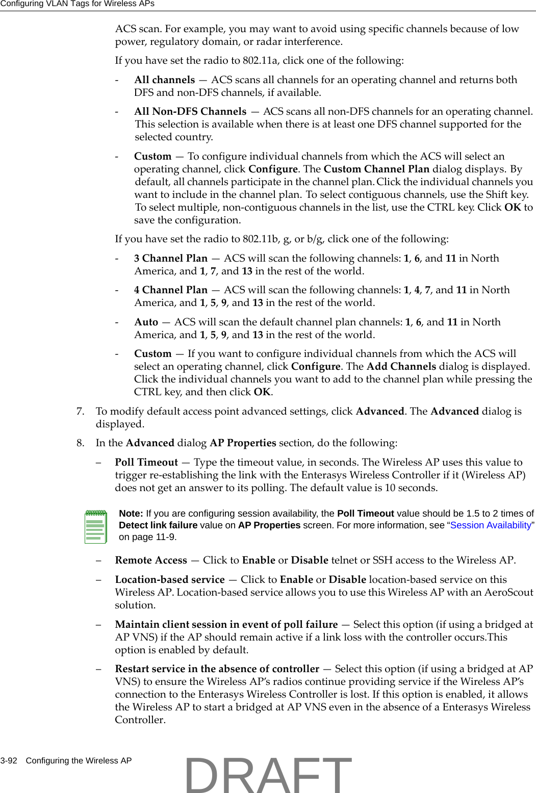 Configuring VLAN Tags for Wireless APs3-92 Configuring the Wireless APACSscan.Forexample,youmaywanttoavoidusingspecificchannelsbecauseoflowpower,regulatorydomain,orradarinterference.Ifyouhavesettheradioto802.11a,clickoneofthefollowing:‐Allchannels&mdash;ACSscansallchannelsforanoperatingchannelandreturnsbothDFSandnon‐DFSchannels,ifavailable.‐AllNon‐DFSChannels&mdash;ACSscansallnon‐DFSchannelsforanoperatingchannel.ThisselectionisavailablewhenthereisatleastoneDFSchannelsupportedfortheselectedcountry.‐Custom&mdash;ToconfigureindividualchannelsfromwhichtheACSwillselectanoperatingchannel,clickConfigure.TheCustomChannelPlandialogdisplays.Bydefault,allchannelsparticipateinthechannelplan.Clicktheindividualchannelsyouwanttoincludeinthechannelplan.Toselectcontiguouschannels,usetheShiftkey.Toselectmultiple,non‐contiguouschannelsinthelist,usetheCTRLkey.ClickOKtosavetheconfiguration.Ifyouhavesettheradioto802.11b,g,orb/g,clickoneofthefollowing:‐3ChannelPlan&mdash;ACSwillscanthefollowingchannels:1,6,and11inNorthAmerica,and1,7,and13intherestoftheworld.‐4ChannelPlan&mdash;ACSwillscanthefollowingchannels:1,4,7,and11inNorthAmerica,and1,5,9,and13intherestoftheworld.‐Auto&mdash;ACSwillscanthedefaultchannelplanchannels:1,6,and11inNorthAmerica,and1,5,9,and13intherestoftheworld.‐Custom&mdash;IfyouwanttoconfigureindividualchannelsfromwhichtheACSwillselectanoperatingchannel,clickConfigure.TheAddChannelsdialogisdisplayed.ClicktheindividualchannelsyouwanttoaddtothechannelplanwhilepressingtheCTRLkey,andthenclickOK.7. Tomodifydefaultaccesspointadvancedsettings,clickAdvanced.TheAdvanceddialogisdisplayed.8. IntheAdvanceddialogAPPropertiessection,dothefollowing:&ndash;PollTimeout&mdash;Typethetimeoutvalue,inseconds.TheWirelessAPusesthisvaluetotriggerre‐establishingthelinkwiththeEnterasysWirelessControllerifit(WirelessAP)doesnotgetananswertoitspolling.Thedefaultvalueis10seconds.&ndash;RemoteAccess&mdash;ClicktoEnableorDisabletelnetorSSHaccesstotheWirelessAP.&ndash;Location‐basedservice&mdash;ClicktoEnableorDisablelocation‐basedserviceonthisWirelessAP.Location‐basedserviceallowsyoutousethisWirelessAPwithanAeroScoutsolution.&ndash;Maintainclientsessionineventofpollfailure&mdash;Selectthisoption(ifusingabridgedatAPVNS)iftheAPshouldremainactiveifalinklosswiththecontrolleroccurs.Thisoptionisenabledbydefault.&ndash;Restartserviceintheabsenceofcontroller&mdash;Selectthisoption(ifusingabridgedatAPVNS)toensuretheWirelessAP&rsquo;sradioscontinueprovidingserviceiftheWirelessAP&rsquo;sconnectiontotheEnterasysWirelessControllerislost.Ifthisoptionisenabled,itallowstheWirelessAPtostartabridgedatAPVNSevenintheabsenceofaEnterasysWirelessController.Note: If you are configuring session availability, the Poll Timeout value should be 1.5 to 2 times of Detect link failure value on AP Properties screen. For more information, see &ldquo;Session Availability&rdquo; on page 11-9.DRAFT