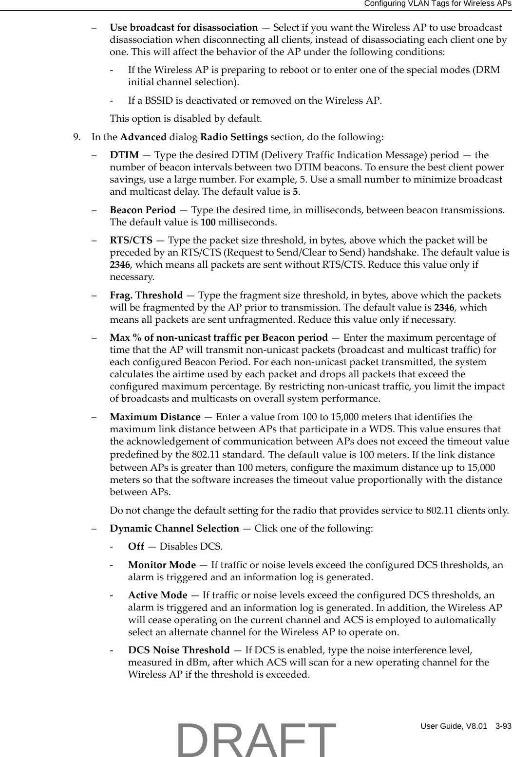 Configuring VLAN Tags for Wireless APsUser Guide, V8.01 3-93&ndash;Usebroadcastfordisassociation&mdash;SelectifyouwanttheWirelessAPtousebroadcastdisassociationwhendisconnectingallclients,insteadofdisassociatingeachclientonebyone.ThiswillaffectthebehavioroftheAPunderthefollowingconditions:‐IftheWirelessAPispreparingtorebootortoenteroneofthespecialmodes(DRMinitialchannelselection).‐IfaBSSIDisdeactivatedorremovedontheWirelessAP.Thisoptionisdisabledbydefault.9. IntheAdvanceddialogRadioSettingssection,dothefollowing:&ndash;DTIM&mdash;TypethedesiredDTIM(DeliveryTrafficIndicationMessage)period&mdash;thenumberofbeaconintervalsbetweentwoDTIMbeacons.Toensurethebestclientpowersavings,usealargenumber.Forexample,5.Useasmallnumbertominimizebroadcastandmulticastdelay.Thedefaultvalueis5.&ndash;BeaconPeriod&mdash;Typethedesiredtime,inmilliseconds,betweenbeacontransmissions.Thedefaultvalueis100milliseconds.&ndash;RTS/CTS&mdash;Typethepacketsizethreshold,inbytes,abovewhichthepacketwillbeprecededbyanRTS/CTS(RequesttoSend/CleartoSend)handshake.Thedefaultvalueis2346,whichmeansallpacketsaresentwithoutRTS/CTS.Reducethisvalueonlyifnecessary.&ndash;Frag.Threshold&mdash;Typethefragmentsizethreshold,inbytes,abovewhichthepacketswillbefragmentedbytheAPpriortotransmission.Thedefaultvalueis2346,whichmeansallpacketsaresentunfragmented.Reducethisvalueonlyifnecessary.&ndash;Max%ofnon‐unicasttrafficperBeaconperiod&mdash;EnterthemaximumpercentageoftimethattheAPwilltransmitnon‐unicastpackets(broadcastandmulticasttraffic)foreachconfiguredBeaconPeriod.Foreachnon‐unicastpackettransmitted,thesystemcalculatestheairtimeusedbyeachpacketanddropsallpacketsthatexceedtheconfiguredmaximumpercentage.Byrestrictingnon‐unicasttraffic,youlimittheimpactofbroadcastsandmulticastsonoverallsystemperformance.&ndash;MaximumDistance&mdash;Enteravaluefrom100to15,000metersthatidentifiesthemaximumlinkdistancebetweenAPsthatparticipateinaWDS.ThisvalueensuresthattheacknowledgementofcommunicationbetweenAPsdoesnotexceedthetimeoutvaluepredefinedbythe802.11standard.Thedefaultvalueis100meters.IfthelinkdistancebetweenAPsisgreaterthan100meters,configurethemaximumdistanceupto15,000meterssothatthesoftwareincreasesthetimeoutvalueproportionallywiththedistancebetweenAPs.Donotchangethedefaultsettingfortheradiothatprovidesserviceto802.11clientsonly.&ndash;DynamicChannelSelection&mdash;Clickoneofthefollowing:‐Off&mdash;DisablesDCS.‐MonitorMode&mdash;IftrafficornoiselevelsexceedtheconfiguredDCSthresholds,analarmistriggeredandaninformationlogisgenerated.‐ActiveMode&mdash;IftrafficornoiselevelsexceedtheconfiguredDCSthresholds,analarmistriggeredandaninformationlogisgenerated.Inaddition,theWirelessAPwillceaseoperatingonthecurrentchannelandACSisemployedtoautomaticallyselectanalternatechannelfortheWirelessAPtooperateon.‐DCSNoiseThreshold&mdash;IfDCSisenabled,typethenoiseinterferencelevel,measuredindBm,afterwhichACSwillscanforanewoperatingchannelfortheWirelessAPifthethresholdisexceeded.DRAFT