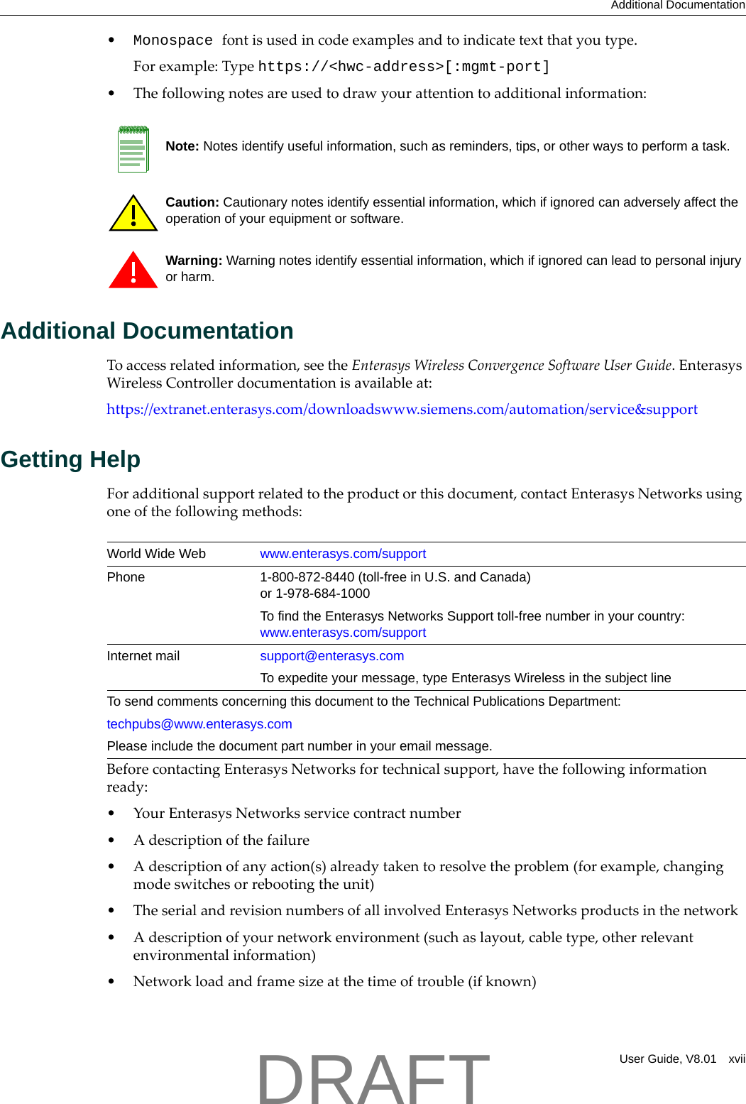 Additional DocumentationUser Guide, V8.01 xvii&bull;Monospace fontisusedincodeexamplesandtoindicatetextthatyoutype.Forexample:Typehttps://<hwc-address>[:mgmt-port]&bull;Thefollowingnotesareusedtodrawyourattentiontoadditionalinformation:Additional DocumentationToaccessrelatedinformation,seetheEnterasysWirelessConvergenceSoftwareUserGuide.EnterasysWirelessControllerdocumentationisavailableat:https://extranet.enterasys.com/downloadswww.siemens.com/automation/service&amp;supportGetting HelpForadditionalsupportrelatedtotheproductorthisdocument,contactEnterasysNetworksusingoneofthefollowingmethods:BeforecontactingEnterasysNetworksfortechnicalsupport,havethefollowinginformationready:&bull;YourEnterasysNetworksservicecontractnumber&bull;Adescriptionofthefailure&bull;Adescriptionofanyaction(s)alreadytakentoresolvetheproblem(forexample,changingmodeswitchesorrebootingtheunit)&bull;TheserialandrevisionnumbersofallinvolvedEnterasysNetworksproductsinthenetwork&bull;Adescriptionofyournetworkenvironment(suchaslayout,cabletype,otherrelevantenvironmentalinformation)&bull;Networkloadandframesizeatthetimeoftrouble(ifknown)Note: Notes identify useful information, such as reminders, tips, or other ways to perform a task.Caution: Cautionary notes identify essential information, which if ignored can adversely affect the operation of your equipment or software.Warning: Warning notes identify essential information, which if ignored can lead to personal injury or harm.World Wide Web www.enterasys.com/supportPhone 1-800-872-8440 (toll-free in U.S. and Canada) or 1-978-684-1000To find the Enterasys Networks Support toll-free number in your country: www.enterasys.com/supportInternet mail support@enterasys.comTo expedite your message, type Enterasys Wireless in the subject lineTo send comments concerning this document to the Technical Publications Department:techpubs@www.enterasys.comPlease include the document part number in your email message.DRAFT