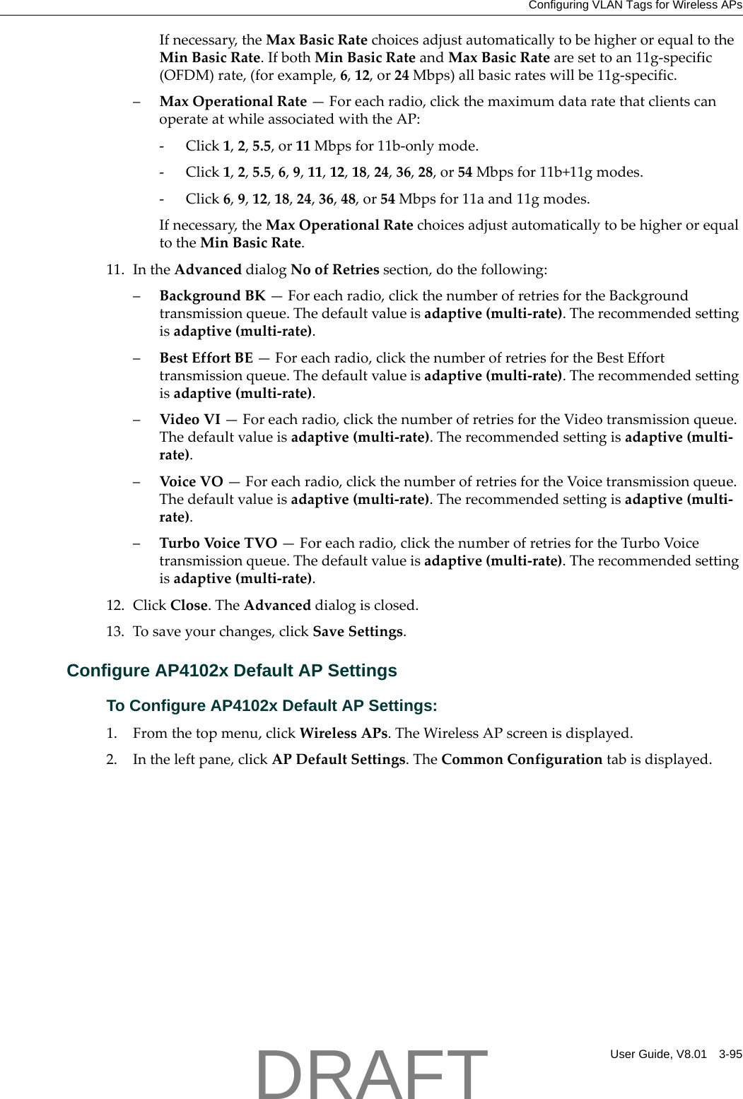 Configuring VLAN Tags for Wireless APsUser Guide, V8.01 3-95Ifnecessary,theMaxBasicRatechoicesadjustautomaticallytobehigherorequaltotheMinBasicRate.IfbothMinBasicRateandMaxBasicRatearesettoan11g‐specific(OFDM)rate,(forexample,6,12,or24Mbps)allbasicrateswillbe11g‐specific.&ndash;MaxOperationalRate&mdash;Foreachradio,clickthemaximumdataratethatclientscanoperateatwhileassociatedwiththeAP:‐Click1,2,5.5,or11Mbpsfor11b‐onlymode.‐Click1,2,5.5,6,9,11,12,18,24,36,28,or54Mbpsfor11b+11gmodes.‐Click6,9,12,18,24,36,48,or54Mbpsfor11aand11gmodes.Ifnecessary,theMaxOperationalRatechoicesadjustautomaticallytobehigherorequaltotheMinBasicRate.11. IntheAdvanceddialogNoofRetriessection,dothefollowing:&ndash;BackgroundBK&mdash;Foreachradio,clickthenumberofretriesfortheBackgroundtransmissionqueue.Thedefaultvalueisadaptive(multi‐rate).Therecommendedsettingisadaptive(multi‐rate).&ndash;BestEffortBE&mdash;Foreachradio,clickthenumberofretriesfortheBestEfforttransmissionqueue.Thedefaultvalueisadaptive(multi‐rate).Therecommendedsettingisadaptive(multi‐rate).&ndash;VideoVI&mdash;Foreachradio,clickthenumberofretriesfortheVideotransmissionqueue.Thedefaultvalueisadaptive(multi‐rate).Therecommendedsettingisadaptive(multi‐rate).&ndash;VoiceVO&mdash;Foreachradio,clickthenumberofretriesfortheVoicetransmissionqueue.Thedefaultvalueisadaptive(multi‐rate).Therecommendedsettingisadaptive(multi‐rate).&ndash;TurboVoic eTVO&mdash;Foreachradio,clickthenumberofretriesfortheTurboVoicetransmissionqueue.Thedefaultvalueisadaptive(multi‐rate).Therecommendedsettingisadaptive(multi‐rate).12. ClickClose.TheAdvanceddialogisclosed.13. Tosaveyourchanges,clickSaveSettings.Configure AP4102x Default AP SettingsTo Configure AP4102x Default AP Settings:1. Fromthetopmenu,clickWirelessAPs.TheWirelessAPscreenisdisplayed.2. Intheleftpane,clickAPDefaultSettings.TheCommonConfigurationtabisdisplayed.DRAFT