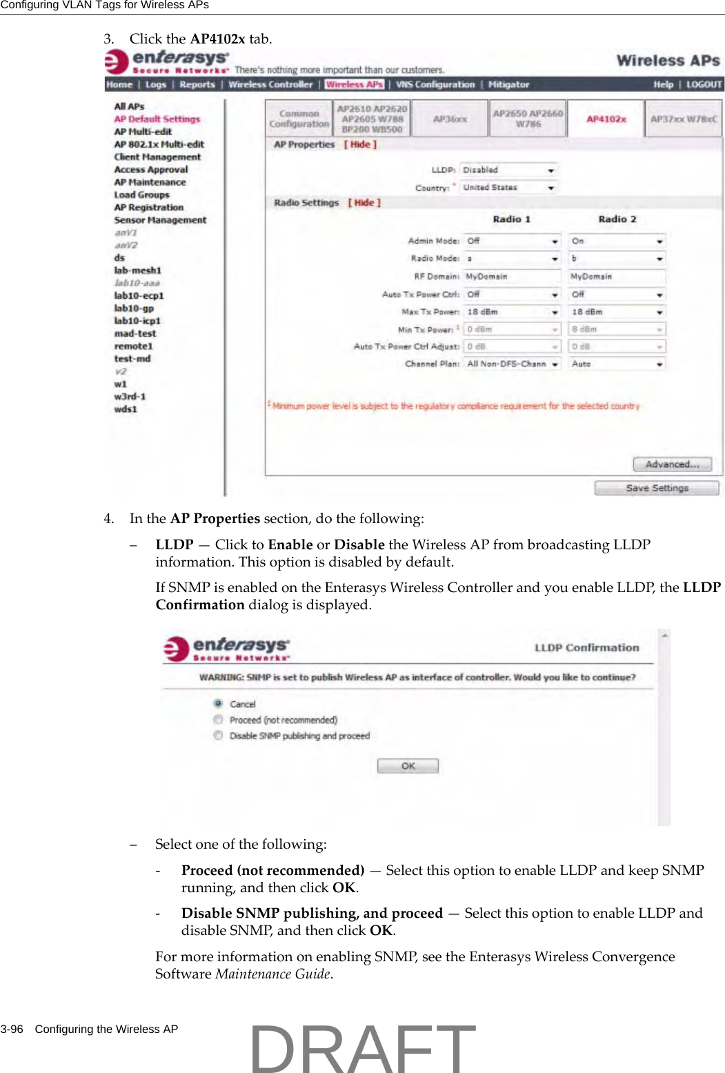 Configuring VLAN Tags for Wireless APs3-96 Configuring the Wireless AP3. ClicktheAP4102xtab.4. IntheAPPropertiessection,dothefollowing:&ndash;LLDP&mdash;ClicktoEnableorDisabletheWirelessAPfrombroadcastingLLDPinformation.Thisoptionisdisabledbydefault.IfSNMPisenabledontheEnterasysWirelessControllerandyouenableLLDP,theLLDPConfirmationdialogisdisplayed.&ndash;Selectoneofthefollowing:‐Proceed(notrecommended)&mdash;SelectthisoptiontoenableLLDPandkeepSNMPrunning,andthenclickOK.‐DisableSNMPpublishing,andproceed&mdash;SelectthisoptiontoenableLLDPanddisableSNMP,andthenclickOK.FormoreinformationonenablingSNMP,seetheEnterasysWirelessConvergenceSoftwareMaintenanceGuide.DRAFT