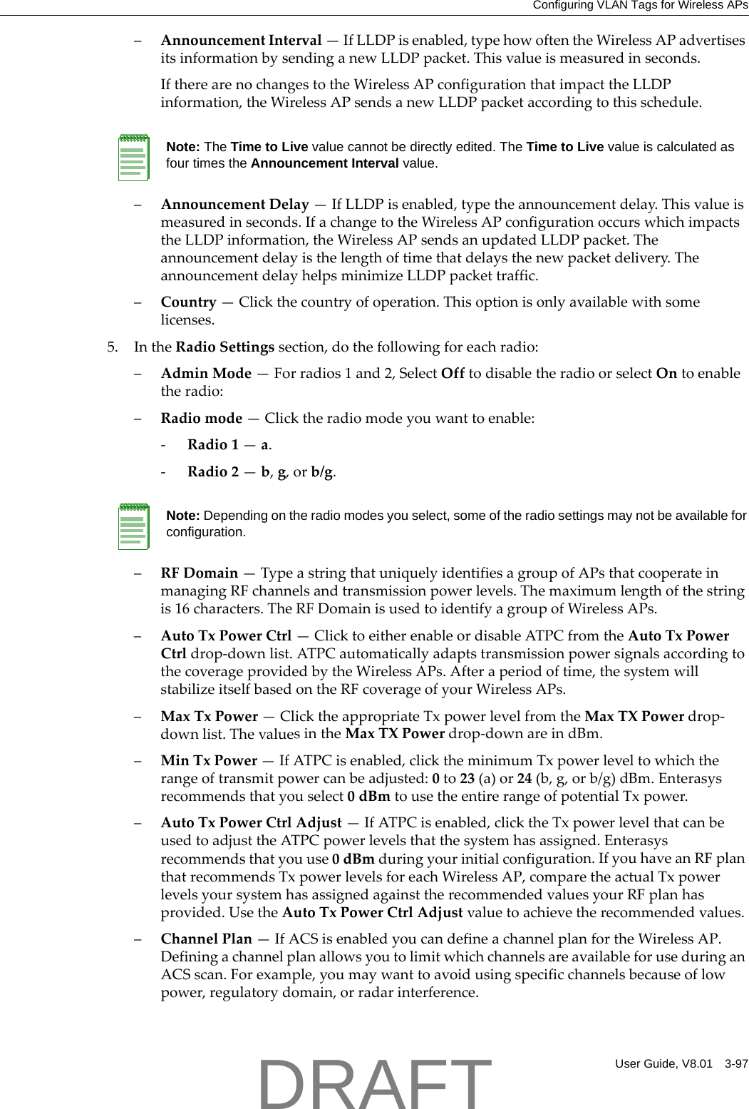 Configuring VLAN Tags for Wireless APsUser Guide, V8.01 3-97&ndash;AnnouncementInterval&mdash;IfLLDPisenabled,typehowoftentheWirelessAPadvertisesitsinformationbysendinganewLLDPpacket.Thisvalueismeasuredinseconds.IftherearenochangestotheWirelessAPconfigurationthatimpacttheLLDPinformation,theWirelessAPsendsanewLLDPpacketaccordingtothisschedule.&ndash;AnnouncementDelay&mdash;IfLLDPisenabled,typetheannouncementdelay.Thisvalueismeasuredinseconds.IfachangetotheWirelessAPconfigurationoccurswhichimpactstheLLDPinformation,theWirelessAPsendsanupdatedLLDPpacket.Theannouncementdelayisthelengthoftimethatdelaysthenewpacketdelivery.TheannouncementdelayhelpsminimizeLLDPpackettraffic.&ndash;Country&mdash;Clickthecountryofoperation.Thisoptionisonlyavailablewithsomelicenses.5. IntheRadioSettingssection,dothefollowingforeachradio:&ndash;AdminMode&mdash;Forradios1and2,SelectOfftodisabletheradioorselectOntoenabletheradio:&ndash;Radiomode&mdash;Clicktheradiomodeyouwanttoenable:‐Radio1&mdash;a.‐Radio2&mdash;b,g,orb/g.&ndash;RFDomain&mdash;TypeastringthatuniquelyidentifiesagroupofAPsthatcooperateinmanagingRFchannelsandtransmissionpowerlevels.Themaximumlengthofthestringis16characters.TheRFDomainisusedtoidentifyagroupofWirelessAPs.&ndash;AutoTxPowerCtrl&mdash;ClicktoeitherenableordisableATPCfromtheAutoTxPowerCtrldrop‐downlist.ATPCautomaticallyadaptstransmissionpowersignalsaccordingtothecoverageprovidedbytheWirelessAPs.Afteraperiodoftime,thesystemwillstabilizeitselfbasedontheRFcoverageofyourWirelessAPs.&ndash;MaxTxPower&mdash;ClicktheappropriateTxpowerlevelfromtheMaxTXPowerdrop‐downlist.ThevaluesintheMaxTXPowerdrop‐downareindBm.&ndash;MinTxPower&mdash;IfATPCisenabled,clicktheminimumTxpowerleveltowhichtherangeoftransmitpowercanbeadjusted:0to23(a)or24(b,g,orb/g)dBm.Enterasysrecommendsthatyouselect0dBmtousetheentirerangeofpotentialTxpower.&ndash;AutoTxPowerCtrlAdjust&mdash;IfATPCisenabled,clicktheTxpowerlevelthatcanbeusedtoadjusttheATPCpowerlevelsthatthesystemhasassigned.Enterasysrecommendsthatyouuse0dBmduringyourinitialconfiguration.IfyouhaveanRFplanthatrecommendsTxpowerlevelsforeachWirelessAP,comparetheactualTxpowerlevelsyoursystemhasassignedagainsttherecommendedvaluesyourRFplanhasprovided.UsetheAutoTxPowerCtrlAdjustvaluetoachievetherecommendedvalues.&ndash;ChannelPlan&mdash;IfACSisenabledyoucandefineachannelplanfortheWirelessAP.DefiningachannelplanallowsyoutolimitwhichchannelsareavailableforuseduringanACSscan.Forexample,youmaywanttoavoidusingspecificchannelsbecauseoflowpower,regulatorydomain,orradarinterference.Note: The Time to Live value cannot be directly edited. The Time to Live value is calculated as four times the Announcement Interval value.Note: Depending on the radio modes you select, some of the radio settings may not be available for configuration.DRAFT