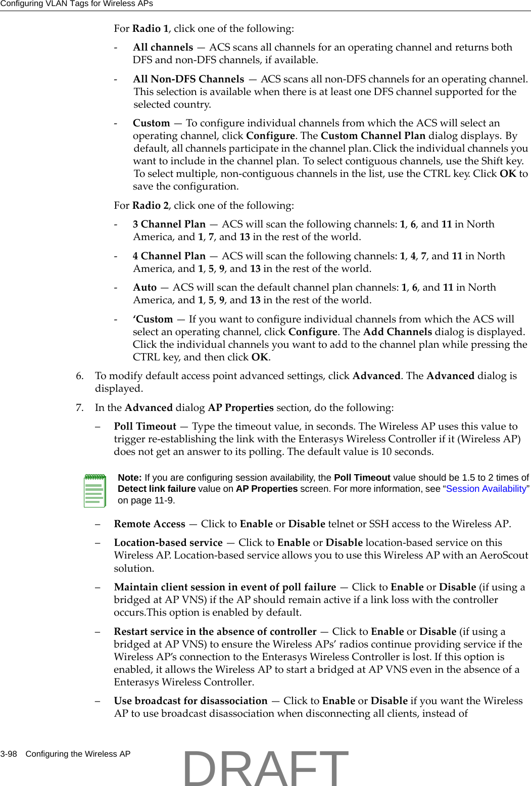 Configuring VLAN Tags for Wireless APs3-98 Configuring the Wireless APForRadio1,clickoneofthefollowing:‐Allchannels&mdash;ACSscansallchannelsforanoperatingchannelandreturnsbothDFSandnon‐DFSchannels,ifavailable.‐AllNon‐DFSChannels&mdash;ACSscansallnon‐DFSchannelsforanoperatingchannel.ThisselectionisavailablewhenthereisatleastoneDFSchannelsupportedfortheselectedcountry.‐Custom&mdash;ToconfigureindividualchannelsfromwhichtheACSwillselectanoperatingchannel,clickConfigure.TheCustomChannelPlandialogdisplays.Bydefault,allchannelsparticipateinthechannelplan.Clicktheindividualchannelsyouwanttoincludeinthechannelplan.Toselectcontiguouschannels,usetheShiftkey.Toselectmultiple,non‐contiguouschannelsinthelist,usetheCTRLkey.ClickOKtosavetheconfiguration.ForRadio2,clickoneofthefollowing:‐3ChannelPlan&mdash;ACSwillscanthefollowingchannels:1,6,and11inNorthAmerica,and1,7,and13intherestoftheworld.‐4ChannelPlan&mdash;ACSwillscanthefollowingchannels:1,4,7,and11inNorthAmerica,and1,5,9,and13intherestoftheworld.‐Auto&mdash;ACSwillscanthedefaultchannelplanchannels:1,6,and11inNorthAmerica,and1,5,9,and13intherestoftheworld.‐&lsquo;Custom&mdash;IfyouwanttoconfigureindividualchannelsfromwhichtheACSwillselectanoperatingchannel,clickConfigure.TheAddChannelsdialogisdisplayed.ClicktheindividualchannelsyouwanttoaddtothechannelplanwhilepressingtheCTRLkey,andthenclickOK.6. Tomodifydefaultaccesspointadvancedsettings,clickAdvanced.TheAdvanceddialogisdisplayed.7. IntheAdvanceddialogAPPropertiessection,dothefollowing:&ndash;PollTimeout&mdash;Typethetimeoutvalue,inseconds.TheWirelessAPusesthisvaluetotriggerre‐establishingthelinkwiththeEnterasysWirelessControllerifit(WirelessAP)doesnotgetananswertoitspolling.Thedefaultvalueis10seconds.&ndash;RemoteAccess&mdash;ClicktoEnableorDisabletelnetorSSHaccesstotheWirelessAP.&ndash;Location‐basedservice&mdash;ClicktoEnableorDisablelocation‐basedserviceonthisWirelessAP.Location‐basedserviceallowsyoutousethisWirelessAPwithanAeroScoutsolution.&ndash;Maintainclientsessionineventofpollfailure&mdash;ClicktoEnableorDisable(ifusingabridgedatAPVNS)iftheAPshouldremainactiveifalinklosswiththecontrolleroccurs.Thisoptionisenabledbydefault.&ndash;Restartserviceintheabsenceofcontroller&mdash;ClicktoEnableorDisable(ifusingabridgedatAPVNS)toensuretheWirelessAPs&rsquo;radioscontinueprovidingserviceiftheWirelessAP&rsquo;sconnectiontotheEnterasysWirelessControllerislost.Ifthisoptionisenabled,itallowstheWirelessAPtostartabridgedatAPVNSevenintheabsenceofaEnterasysWirelessController.&ndash;Usebroadcastfordisassociation&mdash;ClicktoEnableorDisableifyouwanttheWirelessAPtousebroadcastdisassociationwhendisconnectingallclients,insteadofNote: If you are configuring session availability, the Poll Timeout value should be 1.5 to 2 times of Detect link failure value on AP Properties screen. For more information, see &ldquo;Session Availability&rdquo; on page 11-9.DRAFT