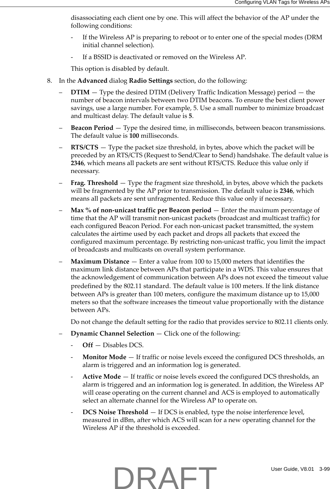 Configuring VLAN Tags for Wireless APsUser Guide, V8.01 3-99disassociatingeachclientonebyone.ThiswillaffectthebehavioroftheAPunderthefollowingconditions:‐IftheWirelessAPispreparingtorebootortoenteroneofthespecialmodes(DRMinitialchannelselection).‐IfaBSSIDisdeactivatedorremovedontheWirelessAP.Thisoptionisdisabledbydefault.8. IntheAdvanceddialogRadioSettingssection,dothefollowing:&ndash;DTIM&mdash;TypethedesiredDTIM(DeliveryTrafficIndicationMessage)period&mdash;thenumberofbeaconintervalsbetweentwoDTIMbeacons.Toensurethebestclientpowersavings,usealargenumber.Forexample,5.Useasmallnumbertominimizebroadcastandmulticastdelay.Thedefaultvalueis5.&ndash;BeaconPeriod&mdash;Typethedesiredtime,inmilliseconds,betweenbeacontransmissions.Thedefaultvalueis100milliseconds.&ndash;RTS/CTS&mdash;Typethepacketsizethreshold,inbytes,abovewhichthepacketwillbeprecededbyanRTS/CTS(RequesttoSend/CleartoSend)handshake.Thedefaultvalueis2346,whichmeansallpacketsaresentwithoutRTS/CTS.Reducethisvalueonlyifnecessary.&ndash;Frag.Threshold&mdash;Typethefragmentsizethreshold,inbytes,abovewhichthepacketswillbefragmentedbytheAPpriortotransmission.Thedefaultvalueis2346,whichmeansallpacketsaresentunfragmented.Reducethisvalueonlyifnecessary.&ndash;Max%ofnon‐unicasttrafficperBeaconperiod&mdash;EnterthemaximumpercentageoftimethattheAPwilltransmitnon‐unicastpackets(broadcastandmulticasttraffic)foreachconfiguredBeaconPeriod.Foreachnon‐unicastpackettransmitted,thesystemcalculatestheairtimeusedbyeachpacketanddropsallpacketsthatexceedtheconfiguredmaximumpercentage.Byrestrictingnon‐unicasttraffic,youlimittheimpactofbroadcastsandmulticastsonoverallsystemperformance.&ndash;MaximumDistance&mdash;Enteravaluefrom100to15,000metersthatidentifiesthemaximumlinkdistancebetweenAPsthatparticipateinaWDS.ThisvalueensuresthattheacknowledgementofcommunicationbetweenAPsdoesnotexceedthetimeoutvaluepredefinedbythe802.11standard.Thedefaultvalueis100meters.IfthelinkdistancebetweenAPsisgreaterthan100meters,configurethemaximumdistanceupto15,000meterssothatthesoftwareincreasesthetimeoutvalueproportionallywiththedistancebetweenAPs.Donotchangethedefaultsettingfortheradiothatprovidesserviceto802.11clientsonly.&ndash;DynamicChannelSelection&mdash;Clickoneofthefollowing:‐Off&mdash;DisablesDCS.‐MonitorMode&mdash;IftrafficornoiselevelsexceedtheconfiguredDCSthresholds,analarmistriggeredandaninformationlogisgenerated.‐ActiveMode&mdash;IftrafficornoiselevelsexceedtheconfiguredDCSthresholds,analarmistriggeredandaninformationlogisgenerated.Inaddition,theWirelessAPwillceaseoperatingonthecurrentchannelandACSisemployedtoautomaticallyselectanalternatechannelfortheWirelessAPtooperateon.‐DCSNoiseThreshold&mdash;IfDCSisenabled,typethenoiseinterferencelevel,measuredindBm,afterwhichACSwillscanforanewoperatingchannelfortheWirelessAPifthethresholdisexceeded.DRAFT