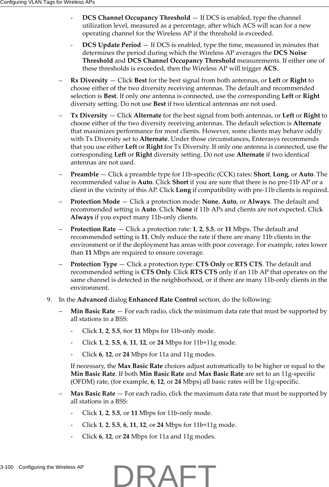 Configuring VLAN Tags for Wireless APs3-100 Configuring the Wireless AP‐DCSChannelOccupancyThreshold&mdash;IfDCSisenabled,typethechannelutilizationlevel,measuredasapercentage,afterwhichACSwillscanforanewoperatingchannelfortheWirelessAPifthethresholdisexceeded.‐DCSUpdatePeriod&mdash;IfDCSisenabled,typethetime,measuredinminutesthatdeterminestheperiodduringwhichtheWirelessAPaveragestheDCSNoiseThresholdandDCSChannelOccupancyThresholdmeasurements.Ifeitheroneofthesethresholdsisexceeded,thentheWirelessAPwilltriggerACS.&ndash;RxDiversity&mdash;ClickBestforthebestsignalfrombothantennas,orLeftorRighttochooseeitherofthetwodiversityreceivingantennas.ThedefaultandrecommendedselectionisBest.Ifonlyoneantennaisconnected,usethecorrespondingLeftorRightdiversitysetting.DonotuseBestiftwoidenticalantennasarenotused.&ndash;TxDiversity&mdash;ClickAlternateforthebestsignalfrombothantennas,orLeftorRighttochooseeitherofthetwodiversityreceivingantennas.ThedefaultselectionisAlternatethatmaximizesperformanceformostclients.However,someclientsmaybehaveoddlywithTxDiversitysettoAlternate.Underthosecircumstances,EnterasysrecommendsthatyouuseeitherLeftorRightforTxDiversity.Ifonlyoneantennaisconnected,usethecorrespondingLeftorRightdiversitysetting.DonotuseAlternateiftwoidenticalantennasarenotused.&ndash;Preamble&mdash;Clickapreambletypefor11b‐specific(CCK)rates:Short,Long,orAuto.TherecommendedvalueisAuto.ClickShortifyouaresurethatthereisnopre‐11bAPoraclientinthevicinityofthisAP.ClickLongifcompatibilitywithpre‐11bclientsisrequired.&ndash;ProtectionMode&mdash;Clickaprotectionmode:None,Auto,orAlways.ThedefaultandrecommendedsettingisAuto.ClickNoneif11bAPsandclientsarenotexpected.ClickAlwaysifyouexpectmany11b‐onlyclients.&ndash;ProtectionRate&mdash;Clickaprotectionrate:1,2,5.5,or11Mbps.Thedefaultandrecommendedsettingis11.Onlyreducetherateiftherearemany11bclientsintheenvironmentorifthedeploymenthasareaswithpoorcoverage.Forexample,rateslowerthan11Mbpsarerequiredtoensurecoverage.&ndash;ProtectionType&mdash;Clickaprotectiontype:CTSOnlyorRTSCTS.ThedefaultandrecommendedsettingisCTSOnly.ClickRTSCTSonlyifan11bAPthatoperatesonthesamechannelisdetectedintheneighborhood,oriftherearemany11b‐onlyclientsintheenvironment.9. IntheAdvanceddialogEnhancedRateControlsection,dothefollowing:&ndash;MinBasicRate&mdash;Foreachradio,clicktheminimumdataratethatmustbesupportedbyallstationsinaBSS:‐Click1,2,5.5,6or11Mbpsfor11b‐onlymode.‐Click1,2,5.5,6,11,12,or24Mbpsfor11b+11gmode.‐Click6,12,or24Mbpsfor11aand11gmodes.Ifnecessary,theMaxBasicRatechoicesadjustautomaticallytobehigherorequaltotheMinBasicRate.IfbothMinBasicRateandMaxBasicRatearesettoan11g‐specific(OFDM)rate,(forexample,6,12,or24Mbps)allbasicrateswillbe11g‐specific.&ndash;MaxBasicRate&mdash;Foreachradio,clickthemaximumdataratethatmustbesupportedbyallstationsinaBSS:‐Click1,2,5.5,or11Mbpsfor11b‐onlymode.‐Click1,2,5.5,6,11,12,or24Mbpsfor11b+11gmode.‐Click6,12,or24Mbpsfor11aand11gmodes.DRAFT