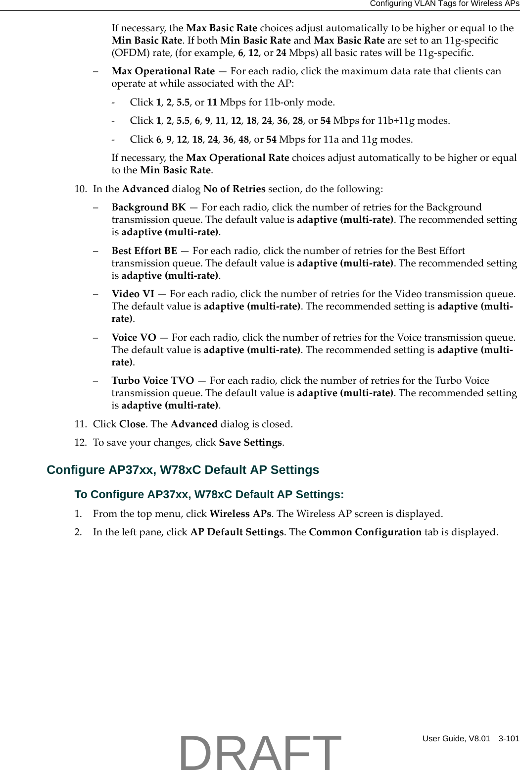Configuring VLAN Tags for Wireless APsUser Guide, V8.01 3-101Ifnecessary,theMaxBasicRatechoicesadjustautomaticallytobehigherorequaltotheMinBasicRate.IfbothMinBasicRateandMaxBasicRatearesettoan11g‐specific(OFDM)rate,(forexample,6,12,or24Mbps)allbasicrateswillbe11g‐specific.&ndash;MaxOperationalRate&mdash;Foreachradio,clickthemaximumdataratethatclientscanoperateatwhileassociatedwiththeAP:‐Click1,2,5.5,or11Mbpsfor11b‐onlymode.‐Click1,2,5.5,6,9,11,12,18,24,36,28,or54Mbpsfor11b+11gmodes.‐Click6,9,12,18,24,36,48,or54Mbpsfor11aand11gmodes.Ifnecessary,theMaxOperationalRatechoicesadjustautomaticallytobehigherorequaltotheMinBasicRate.10. IntheAdvanceddialogNoofRetriessection,dothefollowing:&ndash;BackgroundBK&mdash;Foreachradio,clickthenumberofretriesfortheBackgroundtransmissionqueue.Thedefaultvalueisadaptive(multi‐rate).Therecommendedsettingisadaptive(multi‐rate).&ndash;BestEffortBE&mdash;Foreachradio,clickthenumberofretriesfortheBestEfforttransmissionqueue.Thedefaultvalueisadaptive(multi‐rate).Therecommendedsettingisadaptive(multi‐rate).&ndash;VideoVI&mdash;Foreachradio,clickthenumberofretriesfortheVideotransmissionqueue.Thedefaultvalueisadaptive(multi‐rate).Therecommendedsettingisadaptive(multi‐rate).&ndash;VoiceVO&mdash;Foreachradio,clickthenumberofretriesfortheVoicetransmissionqueue.Thedefaultvalueisadaptive(multi‐rate).Therecommendedsettingisadaptive(multi‐rate).&ndash;TurboVoic eTVO&mdash;Foreachradio,clickthenumberofretriesfortheTurboVoicetransmissionqueue.Thedefaultvalueisadaptive(multi‐rate).Therecommendedsettingisadaptive(multi‐rate).11. ClickClose.TheAdvanceddialogisclosed.12. Tosaveyourchanges,clickSaveSettings.Configure AP37xx, W78xC Default AP SettingsTo Configure AP37xx, W78xC Default AP Settings:1. Fromthetopmenu,clickWirelessAPs.TheWirelessAPscreenisdisplayed.2. Intheleftpane,clickAPDefaultSettings.TheCommonConfigurationtabisdisplayed.DRAFT