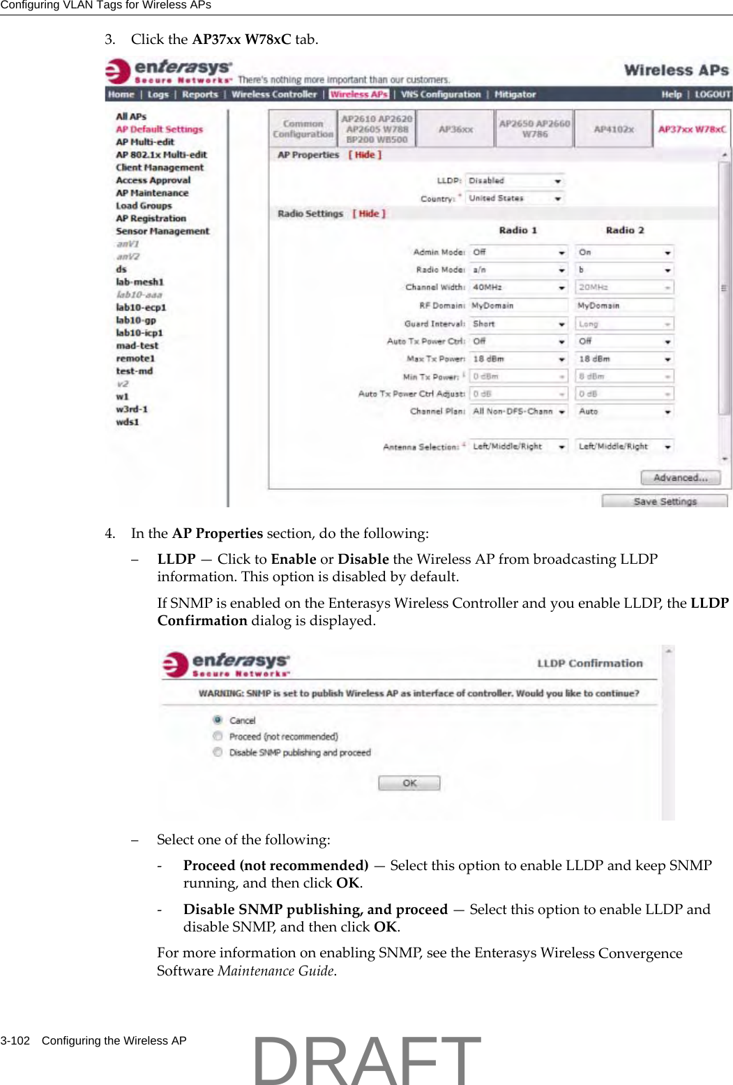 Configuring VLAN Tags for Wireless APs3-102 Configuring the Wireless AP3. ClicktheAP37xxW78xCtab.4. IntheAPPropertiessection,dothefollowing:&ndash;LLDP&mdash;ClicktoEnableorDisabletheWirelessAPfrombroadcastingLLDPinformation.Thisoptionisdisabledbydefault.IfSNMPisenabledontheEnterasysWirelessControllerandyouenableLLDP,theLLDPConfirmationdialogisdisplayed.&ndash;Selectoneofthefollowing:‐Proceed(notrecommended)&mdash;SelectthisoptiontoenableLLDPandkeepSNMPrunning,andthenclickOK.‐DisableSNMPpublishing,andproceed&mdash;SelectthisoptiontoenableLLDPanddisableSNMP,andthenclickOK.FormoreinformationonenablingSNMP,seetheEnterasysWirelessConvergenceSoftwareMaintenanceGuide.DRAFT
