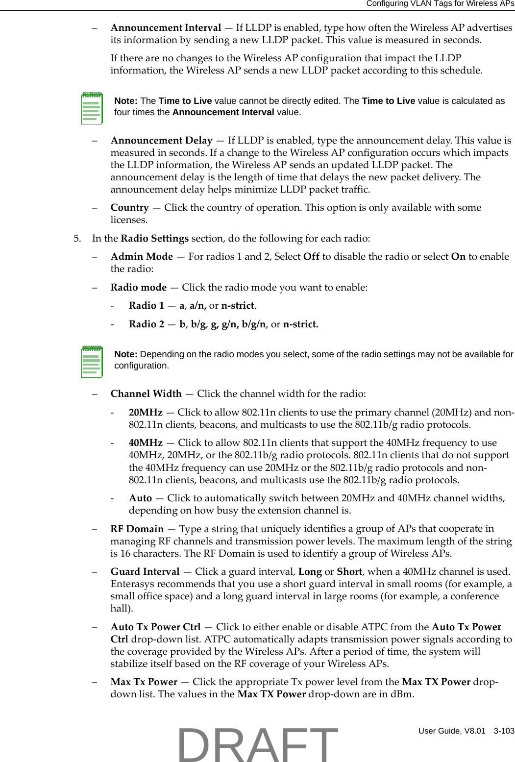 Configuring VLAN Tags for Wireless APsUser Guide, V8.01 3-103&ndash;AnnouncementInterval&mdash;IfLLDPisenabled,typehowoftentheWirelessAPadvertisesitsinformationbysendinganewLLDPpacket.Thisvalueismeasuredinseconds.IftherearenochangestotheWirelessAPconfigurationthatimpacttheLLDPinformation,theWirelessAPsendsanewLLDPpacketaccordingtothisschedule.&ndash;AnnouncementDelay&mdash;IfLLDPisenabled,typetheannouncementdelay.Thisvalueismeasuredinseconds.IfachangetotheWirelessAPconfigurationoccurswhichimpactstheLLDPinformation,theWirelessAPsendsanupdatedLLDPpacket.Theannouncementdelayisthelengthoftimethatdelaysthenewpacketdelivery.TheannouncementdelayhelpsminimizeLLDPpackettraffic.&ndash;Country&mdash;Clickthecountryofoperation.Thisoptionisonlyavailablewithsomelicenses.5. IntheRadioSettingssection,dothefollowingforeachradio:&ndash;AdminMode&mdash;Forradios1and2,SelectOfftodisabletheradioorselectOntoenabletheradio:&ndash;Radiomode&mdash;Clicktheradiomodeyouwanttoenable:‐Radio1&mdash;a,a/n,orn‐strict.‐Radio2&mdash;b,b/g,g,g/n,b/g/n,orn‐strict.&ndash;ChannelWidth&mdash;Clickthechannelwidthfortheradio:‐20MHz&mdash;Clicktoallow802.11nclientstousetheprimarychannel(20MHz)andnon‐802.11nclients,beacons,andmulticaststousethe802.11b/gradioprotocols.‐40MHz&mdash;Clicktoallow802.11nclientsthatsupportthe40MHzfrequencytouse40MHz,20MHz,orthe802.11b/gradioprotocols.802.11nclientsthatdonotsupportthe40MHzfrequencycanuse20MHzorthe802.11b/gradioprotocolsandnon‐802.11nclients,beacons,andmulticastsusethe802.11b/gradioprotocols.‐Auto&mdash;Clicktoautomaticallyswitchbetween20MHzand40MHzchannelwidths,dependingonhowbusytheextensionchannelis.&ndash;RFDomain&mdash;TypeastringthatuniquelyidentifiesagroupofAPsthatcooperateinmanagingRFchannelsandtransmissionpowerlevels.Themaximumlengthofthestringis16characters.TheRFDomainisusedtoidentifyagroupofWirelessAPs.&ndash;GuardInterval&mdash;Clickaguardinterval,LongorShort,whena40MHzchannelisused.Enterasysrecommendsthatyouuseashortguardintervalinsmallrooms(forexample,asmallofficespace)andalongguardintervalinlargerooms(forexample,aconferencehall).&ndash;AutoTxPowerCtrl&mdash;ClicktoeitherenableordisableATPCfromtheAutoTxPowerCtrldrop‐downlist.ATPCautomaticallyadaptstransmissionpowersignalsaccordingtothecoverageprovidedbytheWirelessAPs.Afteraperiodoftime,thesystemwillstabilizeitselfbasedontheRFcoverageofyourWirelessAPs.&ndash;MaxTxPower&mdash;ClicktheappropriateTxpowerlevelfromtheMaxTXPowerdrop‐downlist.ThevaluesintheMaxTXPowerdrop‐downareindBm.Note: The Time to Live value cannot be directly edited. The Time to Live value is calculated as four times the Announcement Interval value.Note: Depending on the radio modes you select, some of the radio settings may not be available for configuration.DRAFT