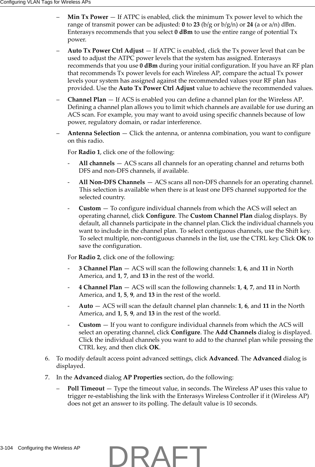Configuring VLAN Tags for Wireless APs3-104 Configuring the Wireless AP&ndash;MinTxPower&mdash;IfATPCisenabled,clicktheminimumTxpowerleveltowhichtherangeoftransmitpowercanbeadjusted:0to23(b/gorb/g/n)or24(aora/n)dBm.Enterasysrecommendsthatyouselect0dBmtousetheentirerangeofpotentialTxpower.&ndash;AutoTxPowerCtrlAdjust&mdash;IfATPCisenabled,clicktheTxpowerlevelthatcanbeusedtoadjusttheATPCpowerlevelsthatthesystemhasassigned.Enterasysrecommendsthatyouuse0dBmduringyourinitialconfiguration.IfyouhaveanRFplanthatrecommendsTxpowerlevelsforeachWirelessAP,comparetheactualTxpowerlevelsyoursystemhasassignedagainsttherecommendedvaluesyourRFplanhasprovided.UsetheAutoTxPowerCtrlAdjustvaluetoachievetherecommendedvalues.&ndash;ChannelPlan&mdash;IfACSisenabledyoucandefineachannelplanfortheWirelessAP.DefiningachannelplanallowsyoutolimitwhichchannelsareavailableforuseduringanACSscan.Forexample,youmaywanttoavoidusingspecificchannelsbecauseoflowpower,regulatorydomain,orradarinterference.&ndash;AntennaSelection&mdash;Clicktheantenna,orantennacombination,youwanttoconfigureonthisradio.ForRadio1,clickoneofthefollowing:‐Allchannels&mdash;ACSscansallchannelsforanoperatingchannelandreturnsbothDFSandnon‐DFSchannels,ifavailable.‐AllNon‐DFSChannels&mdash;ACSscansallnon‐DFSchannelsforanoperatingchannel.ThisselectionisavailablewhenthereisatleastoneDFSchannelsupportedfortheselectedcountry.‐Custom&mdash;ToconfigureindividualchannelsfromwhichtheACSwillselectanoperatingchannel,clickConfigure.TheCustomChannelPlandialogdisplays.Bydefault,allchannelsparticipateinthechannelplan.Clicktheindividualchannelsyouwanttoincludeinthechannelplan.Toselectcontiguouschannels,usetheShiftkey.Toselectmultiple,non‐contiguouschannelsinthelist,usetheCTRLkey.ClickOKtosavetheconfiguration.ForRadio2,clickoneofthefollowing:‐3ChannelPlan&mdash;ACSwillscanthefollowingchannels:1,6,and11inNorthAmerica,and1,7,and13intherestoftheworld.‐4ChannelPlan&mdash;ACSwillscanthefollowingchannels:1,4,7,and11inNorthAmerica,and1,5,9,and13intherestoftheworld.‐Auto&mdash;ACSwillscanthedefaultchannelplanchannels:1,6,and11intheNorthAmerica,and1,5,9,and13intherestoftheworld.‐Custom&mdash;IfyouwanttoconfigureindividualchannelsfromwhichtheACSwillselectanoperatingchannel,clickConfigure.TheAddChannelsdialogisdisplayed.ClicktheindividualchannelsyouwanttoaddtothechannelplanwhilepressingtheCTRLkey,andthenclickOK.6. Tomodifydefaultaccesspointadvancedsettings,clickAdvanced.TheAdvanceddialogisdisplayed.7. IntheAdvanceddialogAPPropertiessection,dothefollowing:&ndash;PollTimeout&mdash;Typethetimeoutvalue,inseconds.TheWirelessAPusesthisvaluetotriggerre‐establishingthelinkwiththeEnterasysWirelessControllerifit(WirelessAP)doesnotgetananswertoitspolling.Thedefaultvalueis10seconds.DRAFT