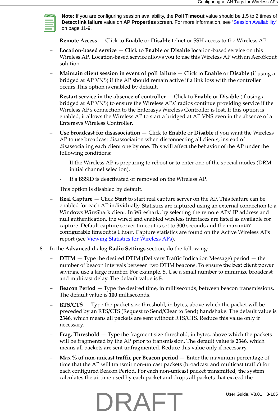 Configuring VLAN Tags for Wireless APsUser Guide, V8.01 3-105&ndash;RemoteAccess&mdash;ClicktoEnableorDisabletelnetorSSHaccesstotheWirelessAP.&ndash;Location‐basedservice&mdash;ClicktoEnableorDisablelocation‐basedserviceonthisWirelessAP.Location‐basedserviceallowsyoutousethisWirelessAPwithanAeroScoutsolution.&ndash;Maintainclientsessionineventofpollfailure&mdash;ClicktoEnableorDisable(ifusingabridgedatAPVNS)iftheAPshouldremainactiveifalinklosswiththecontrolleroccurs.Thisoptionisenabledbydefault.&ndash;Restartserviceintheabsenceofcontroller&mdash;ClicktoEnableorDisable(ifusingabridgedatAPVNS)toensuretheWirelessAPs&rsquo;radioscontinueprovidingserviceiftheWirelessAP&rsquo;sconnectiontotheEnterasysWirelessControllerislost.Ifthisoptionisenabled,itallowstheWirelessAPtostartabridgedatAPVNSevenintheabsenceofaEnterasysWirelessController.&ndash;Usebroadcastfordisassociation&mdash;ClicktoEnableorDisableifyouwanttheWirelessAPtousebroadcastdisassociationwhendisconnectingallclients,insteadofdisassociatingeachclientonebyone.ThiswillaffectthebehavioroftheAPunderthefollowingconditions:‐IftheWirelessAPispreparingtorebootortoenteroneofthespecialmodes(DRMinitialchannelselection).‐IfaBSSIDisdeactivatedorremovedontheWirelessAP.Thisoptionisdisabledbydefault.&ndash;RealCapture&mdash;ClickStarttostartrealcaptureserverontheAP.ThisfeaturecanbeenabledforeachAPindividually.StatisticsarecapturedusinganexternalconnectiontoaWindowsWireSharkclient.InWireshark,byselectingtheremoteAPs&rsquo;IPaddressandnullauthentication,thewiredandenabledwirelessinterfacesarelistedasavailableforcapture.Defaultcaptureservertimeoutissetto300secondsandthemaximumconfigurabletimeoutis1hour.CapturestatisticsarefoundontheActiveWirelessAPsreport(seeViewingStatisticsforWirelessAPs).8. IntheAdvanceddialogRadioSettingssection,dothefollowing:&ndash;DTIM&mdash;TypethedesiredDTIM(DeliveryTrafficIndicationMessage)period&mdash;thenumberofbeaconintervalsbetweentwoDTIMbeacons.Toensurethebestclientpowersavings,usealargenumber.Forexample,5.Useasmallnumbertominimizebroadcastandmulticastdelay.Thedefaultvalueis5.&ndash;BeaconPeriod&mdash;Typethedesiredtime,inmilliseconds,betweenbeacontransmissions.Thedefaultvalueis100milliseconds.&ndash;RTS/CTS&mdash;Typethepacketsizethreshold,inbytes,abovewhichthepacketwillbeprecededbyanRTS/CTS(RequesttoSend/CleartoSend)handshake.Thedefaultvalueis2346,whichmeansallpacketsaresentwithoutRTS/CTS.Reducethisvalueonlyifnecessary.&ndash;Frag.Threshold&mdash;Typethefragmentsizethreshold,inbytes,abovewhichthepacketswillbefragmentedbytheAPpriortotransmission.Thedefaultvalueis2346,whichmeansallpacketsaresentunfragmented.Reducethisvalueonlyifnecessary.&ndash;Max%ofnon‐unicasttrafficperBeaconperiod&mdash;EnterthemaximumpercentageoftimethattheAPwilltransmitnon‐unicastpackets(broadcastandmulticasttraffic)foreachconfiguredBeaconPeriod.Foreachnon‐unicastpackettransmitted,thesystemcalculatestheairtimeusedbyeachpacketanddropsallpacketsthatexceedtheNote: If you are configuring session availability, the Poll Timeout value should be 1.5 to 2 times of Detect link failure value on AP Properties screen. For more information, see &ldquo;Session Availability&rdquo; on page 11-9.DRAFT
