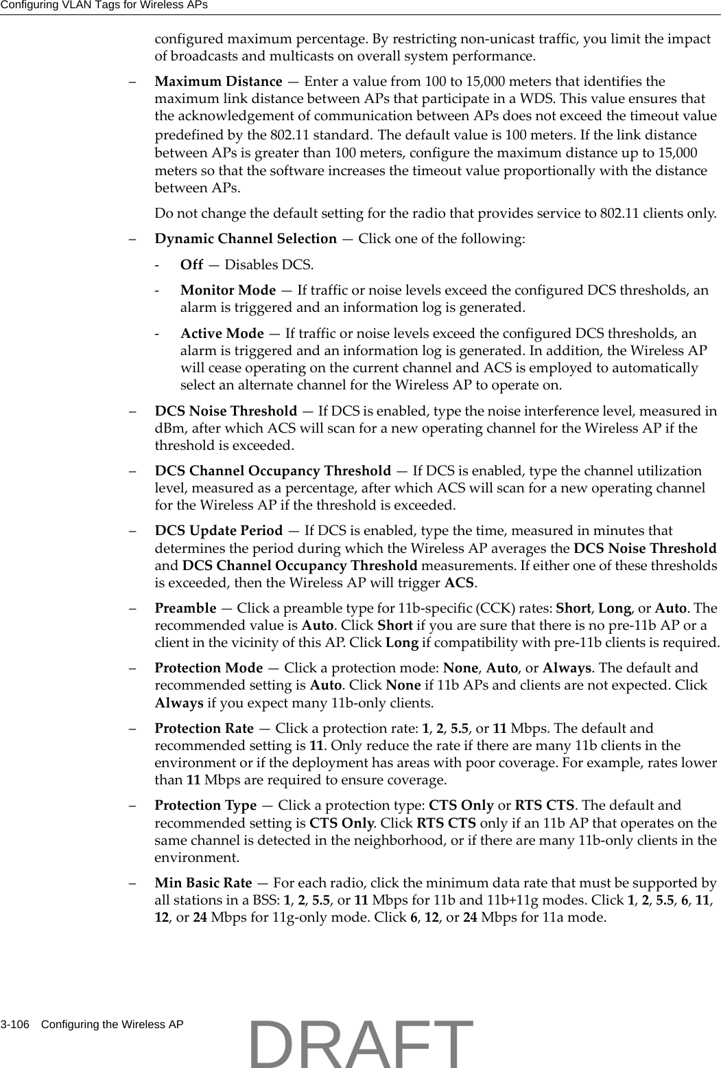 Configuring VLAN Tags for Wireless APs3-106 Configuring the Wireless APconfiguredmaximumpercentage.Byrestrictingnon‐unicasttraffic,youlimittheimpactofbroadcastsandmulticastsonoverallsystemperformance.&ndash;MaximumDistance&mdash;Enteravaluefrom100to15,000metersthatidentifiesthemaximumlinkdistancebetweenAPsthatparticipateinaWDS.ThisvalueensuresthattheacknowledgementofcommunicationbetweenAPsdoesnotexceedthetimeoutvaluepredefinedbythe802.11standard.Thedefaultvalueis100meters.IfthelinkdistancebetweenAPsisgreaterthan100meters,configurethemaximumdistanceupto15,000meterssothatthesoftwareincreasesthetimeoutvalueproportionallywiththedistancebetweenAPs.Donotchangethedefaultsettingfortheradiothatprovidesserviceto802.11clientsonly.&ndash;DynamicChannelSelection&mdash;Clickoneofthefollowing:‐Off&mdash;DisablesDCS.‐MonitorMode&mdash;IftrafficornoiselevelsexceedtheconfiguredDCSthresholds,analarmistriggeredandaninformationlogisgenerated.‐ActiveMode&mdash;IftrafficornoiselevelsexceedtheconfiguredDCSthresholds,analarmistriggeredandaninformationlogisgenerated.Inaddition,theWirelessAPwillceaseoperatingonthecurrentchannelandACSisemployedtoautomaticallyselectanalternatechannelfortheWirelessAPtooperateon.&ndash;DCSNoiseThreshold&mdash;IfDCSisenabled,typethenoiseinterferencelevel,measuredindBm,afterwhichACSwillscanforanewoperatingchannelfortheWirelessAPifthethresholdisexceeded.&ndash;DCSChannelOccupancyThreshold&mdash;IfDCSisenabled,typethechannelutilizationlevel,measuredasapercentage,afterwhichACSwillscanforanewoperatingchannelfortheWirelessAPifthethresholdisexceeded.&ndash;DCSUpdatePeriod&mdash;IfDCSisenabled,typethetime,measuredinminutesthatdeterminestheperiodduringwhichtheWirelessAPaveragestheDCSNoiseThresholdandDCSChannelOccupancyThresholdmeasurements.Ifeitheroneofthesethresholdsisexceeded,thentheWirelessAPwilltriggerACS.&ndash;Preamble&mdash;Clickapreambletypefor11b‐specific(CCK)rates:Short,Long,orAuto.TherecommendedvalueisAuto.ClickShortifyouaresurethatthereisnopre‐11bAPoraclientinthevicinityofthisAP.ClickLongifcompatibilitywithpre‐11bclientsisrequired.&ndash;ProtectionMode&mdash;Clickaprotectionmode:None,Auto,orAlways.ThedefaultandrecommendedsettingisAuto.ClickNoneif11bAPsandclientsarenotexpected.ClickAlwaysifyouexpectmany11b‐onlyclients.&ndash;ProtectionRate&mdash;Clickaprotectionrate:1,2,5.5,or11Mbps.Thedefaultandrecommendedsettingis11.Onlyreducetherateiftherearemany11bclientsintheenvironmentorifthedeploymenthasareaswithpoorcoverage.Forexample,rateslowerthan11Mbpsarerequiredtoensurecoverage.&ndash;ProtectionType&mdash;Clickaprotectiontype:CTSOnlyorRTSCTS.ThedefaultandrecommendedsettingisCTSOnly.ClickRTSCTSonlyifan11bAPthatoperatesonthesamechannelisdetectedintheneighborhood,oriftherearemany11b‐onlyclientsintheenvironment.&ndash;MinBasicRate&mdash;Foreachradio,clicktheminimumdataratethatmustbesupportedbyallstationsinaBSS:1,2,5.5,or11Mbpsfor11band11b+11gmodes.Click1,2,5.5,6,11,12,or24Mbpsfor11g‐onlymode.Click6,12,or24Mbpsfor11amode.DRAFT