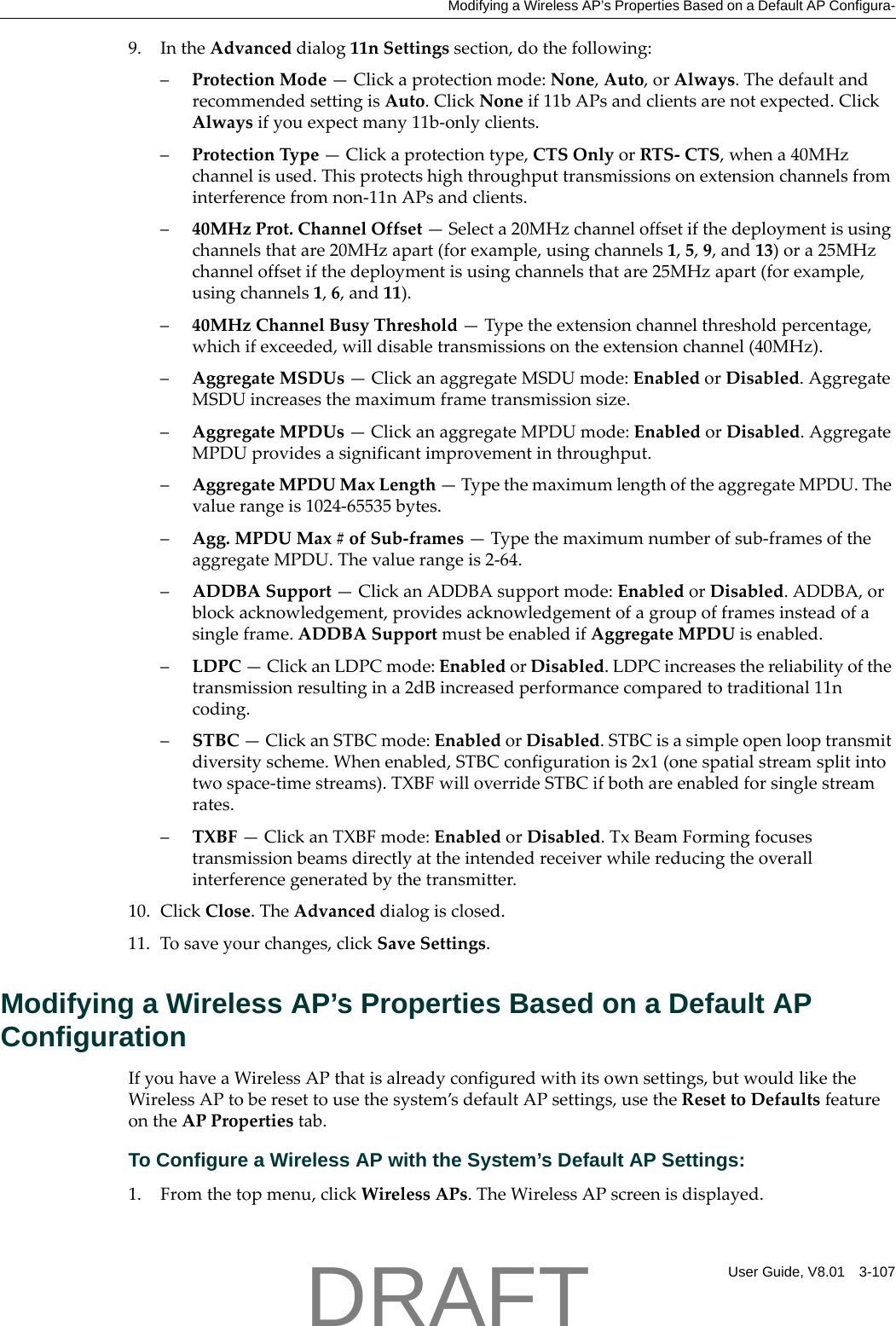 Modifying a Wireless AP&rsquo;s Properties Based on a Default AP Configura-User Guide, V8.01 3-1079. IntheAdvanceddialog11nSettingssection,dothefollowing:&ndash;ProtectionMode&mdash;Clickaprotectionmode:None,Auto,orAlways.ThedefaultandrecommendedsettingisAuto.ClickNoneif11bAPsandclientsarenotexpected.ClickAlwaysifyouexpectmany11b‐onlyclients.&ndash;ProtectionType&mdash;Clickaprotectiontype,CTSOnlyorRTS‐CTS,whena40MHzchannelisused.Thisprotectshighthroughputtransmissionsonextensionchannelsfrominterferencefromnon‐11nAPsandclients.&ndash;40MHzProt.ChannelOffset&mdash;Selecta20MHzchanneloffsetifthedeploymentisusingchannelsthatare20MHzapart(forexample,usingchannels1,5,9,and13)ora25MHzchanneloffsetifthedeploymentisusingchannelsthatare25MHzapart(forexample,usingchannels1,6,and11).&ndash;40MHzChannelBusyThreshold&mdash;Typetheextensionchannelthresholdpercentage,whichifexceeded,willdisabletransmissionsontheextensionchannel(40MHz).&ndash;AggregateMSDUs&mdash;ClickanaggregateMSDUmode:EnabledorDisabled.AggregateMSDUincreasesthemaximumframetransmissionsize.&ndash;AggregateMPDUs&mdash;ClickanaggregateMPDUmode:EnabledorDisabled.AggregateMPDUprovidesasignificantimprovementinthroughput.&ndash;AggregateMPDUMaxLength&mdash;TypethemaximumlengthoftheaggregateMPDU.Thevaluerangeis1024‐65535bytes.&ndash;Agg.MPDUMax#ofSub‐frames&mdash;Typethemaximumnumberofsub‐framesoftheaggregateMPDU.Thevaluerangeis2‐64.&ndash;ADDBASupport&mdash;ClickanADDBAsupportmode:EnabledorDisabled.ADDBA,orblockacknowledgement,providesacknowledgementofagroupofframesinsteadofasingleframe.ADDBASupportmustbeenabledifAggregateMPDUisenabled.&ndash;LDPC&mdash;ClickanLDPCmode:EnabledorDisabled.LDPCincreasesthereliabilityofthetransmissionresultingina2dBincreasedperformancecomparedtotraditional11ncoding.&ndash;STBC&mdash;ClickanSTBCmode:EnabledorDisabled.STBCisasimpleopenlooptransmitdiversityscheme.Whenenabled,STBCconfigurationis2x1(onespatialstreamsplitintotwospace‐timestreams).TXBFwilloverrideSTBCifbothareenabledforsinglestreamrates.&ndash;TXBF&mdash;ClickanTXBFmode:EnabledorDisabled.TxBeamFormingfocusestransmissionbeamsdirectlyattheintendedreceiverwhilereducingtheoverallinterferencegeneratedbythetransmitter.10. ClickClose.TheAdvanceddialogisclosed.11. Tosaveyourchanges,clickSaveSettings.Modifying a Wireless AP&rsquo;s Properties Based on a Default AP ConfigurationIfyouhaveaWirelessAPthatisalreadyconfiguredwithitsownsettings,butwouldliketheWirelessAPtoberesettousethesystem&rsquo;sdefaultAPsettings,usetheResettoDefaultsfeatureontheAPPropertiestab.To Configure a Wireless AP with the System&rsquo;s Default AP Settings:1. Fromthetopmenu,clickWirelessAPs.TheWirelessAPscreenisdisplayed.DRAFT