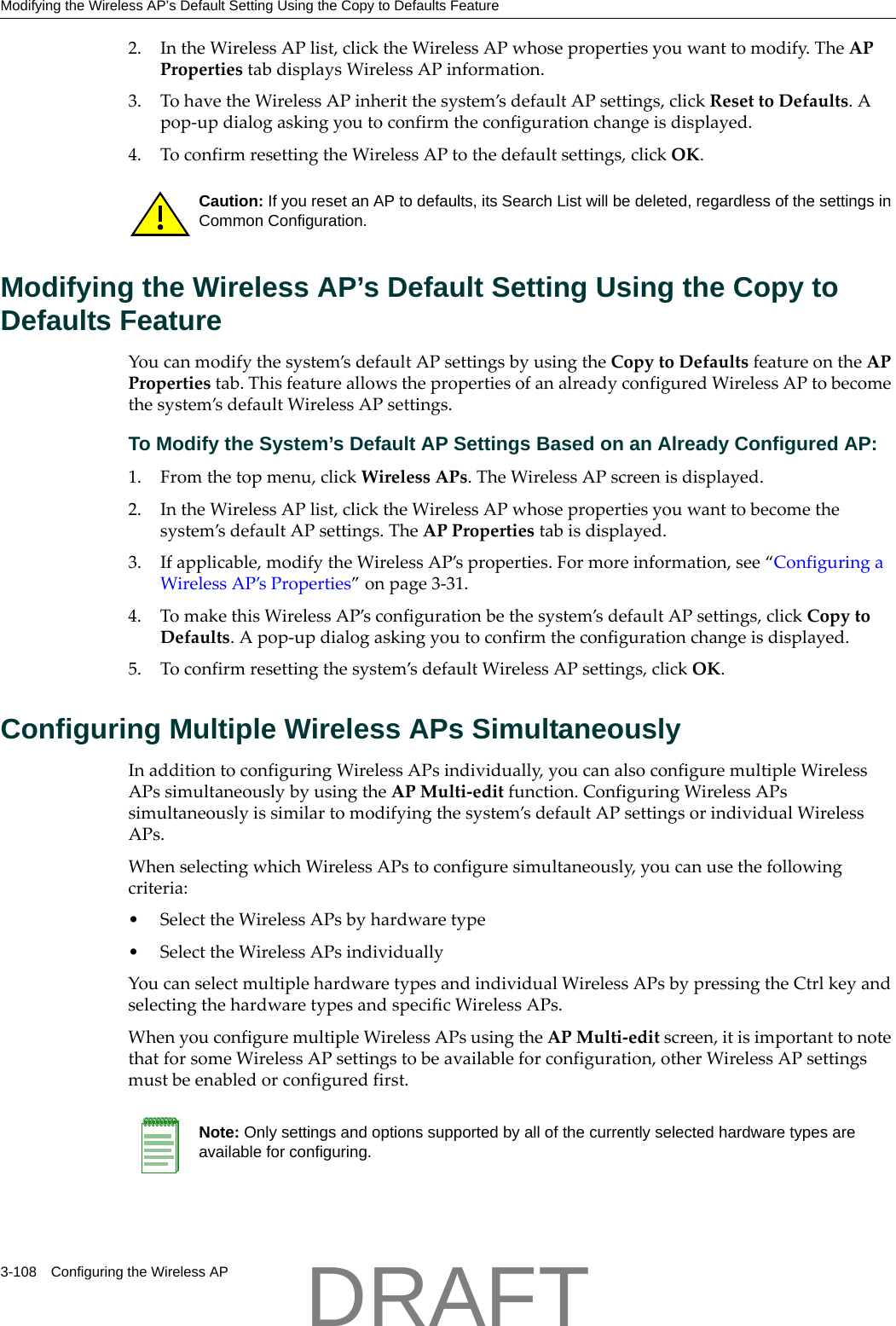 Modifying the Wireless AP&rsquo;s Default Setting Using the Copy to Defaults Feature3-108 Configuring the Wireless AP2. IntheWirelessAPlist,clicktheWirelessAPwhosepropertiesyouwanttomodify.TheAPPropertiestabdisplaysWirelessAPinformation.3. TohavetheWirelessAPinheritthesystem&rsquo;sdefaultAPsettings,clickResettoDefaults.Apop‐updialogaskingyoutoconfirmtheconfigurationchangeisdisplayed.4. ToconfirmresettingtheWirelessAPtothedefaultsettings,clickOK.Modifying the Wireless AP&rsquo;s Default Setting Using the Copy to Defaults FeatureYoucanmodifythesystem&rsquo;sdefaultAPsettingsbyusingtheCopytoDefaultsfeatureontheAPPropertiestab.ThisfeatureallowsthepropertiesofanalreadyconfiguredWirelessAPtobecomethesystem&rsquo;sdefaultWirelessAPsettings.To Modify the System&rsquo;s Default AP Settings Based on an Already Configured AP:1. Fromthetopmenu,clickWirelessAPs.TheWirelessAPscreenisdisplayed.2. IntheWirelessAPlist,clicktheWirelessAPwhosepropertiesyouwanttobecomethesystem&rsquo;sdefaultAPsettings.TheAPPropertiestabisdisplayed.3. Ifapplicable,modifytheWirelessAP&rsquo;sproperties.Formoreinformation,see&ldquo;ConfiguringaWirelessAP&rsquo;sProperties&rdquo;onpage 3‐31.4. TomakethisWirelessAP&rsquo;sconfigurationbethesystem&rsquo;sdefaultAPsettings,clickCopytoDefaults.Apop‐updialogaskingyoutoconfirmtheconfigurationchangeisdisplayed.5. Toconfirmresettingthesystem&rsquo;sdefaultWirelessAPsettings,clickOK.Configuring Multiple Wireless APs SimultaneouslyInadditiontoconfiguringWirelessAPsindividually,youcanalsoconfiguremultipleWirelessAPssimultaneouslybyusingtheAPMulti‐editfunction.ConfiguringWirelessAPssimultaneouslyissimilartomodifyingthesystem&rsquo;sdefaultAPsettingsorindividualWirelessAPs.WhenselectingwhichWirelessAPstoconfiguresimultaneously,youcanusethefollowingcriteria:&bull;SelecttheWirelessAPsbyhardwaretype&bull;SelecttheWirelessAPsindividuallyYoucanselectmultiplehardwaretypesandindividualWirelessAPsbypressingtheCtrlkeyandselectingthehardwaretypesandspecificWirelessAPs.WhenyouconfiguremultipleWirelessAPsusingtheAPMulti‐editscreen,itisimportanttonotethatforsomeWirelessAPsettingstobeavailableforconfiguration,otherWirelessAPsettingsmustbeenabledorconfiguredfirst.Caution: If you reset an AP to defaults, its Search List will be deleted, regardless of the settings in Common Configuration.Note: Only settings and options supported by all of the currently selected hardware types are available for configuring.DRAFT