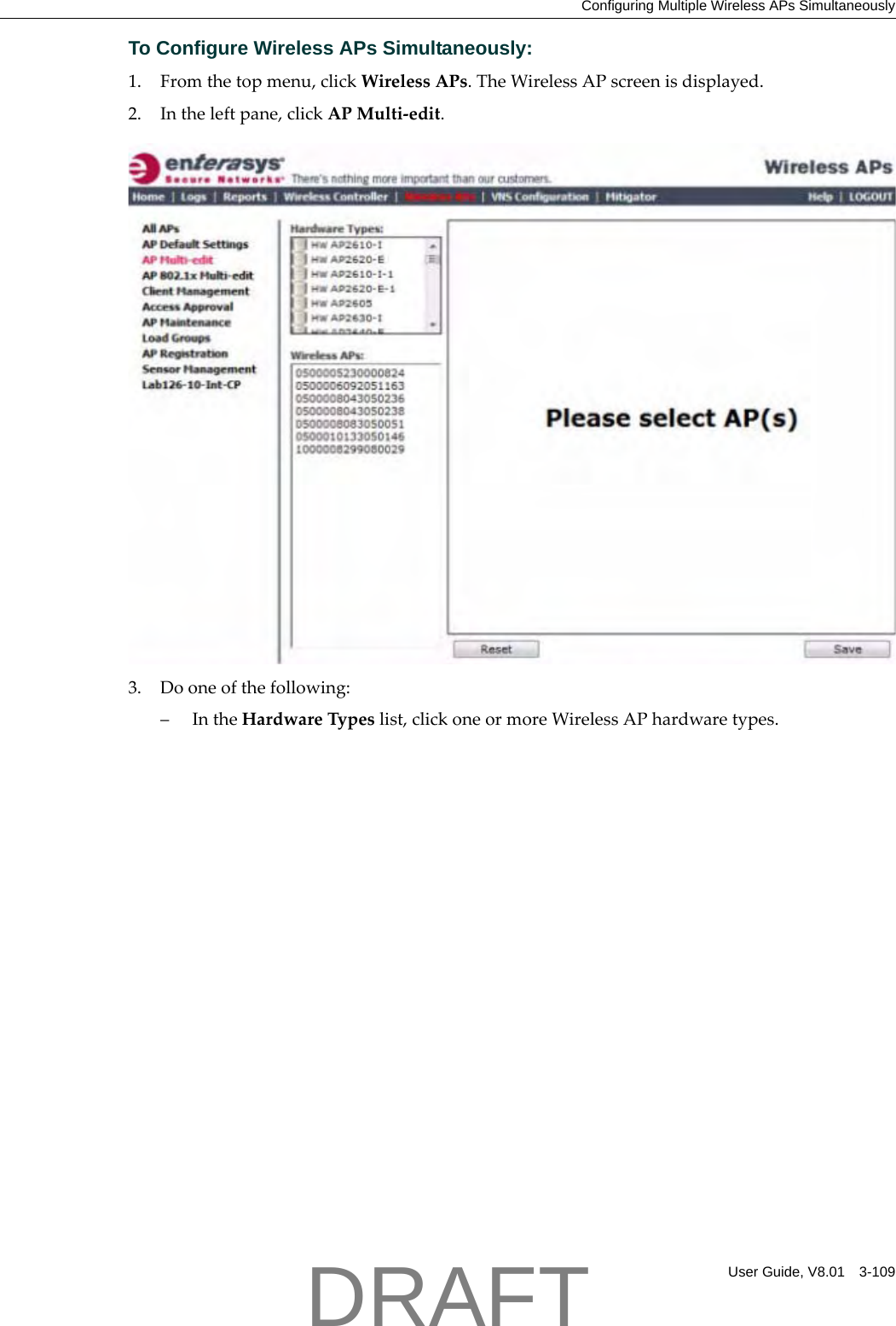Configuring Multiple Wireless APs SimultaneouslyUser Guide, V8.01 3-109To Configure Wireless APs Simultaneously:1. Fromthetopmenu,clickWirelessAPs.TheWirelessAPscreenisdisplayed.2. Intheleftpane,clickAPMulti‐edit.3. Dooneofthefollowing:&ndash;IntheHardwareTypeslist,clickoneormoreWirelessAPhardwaretypes.DRAFT