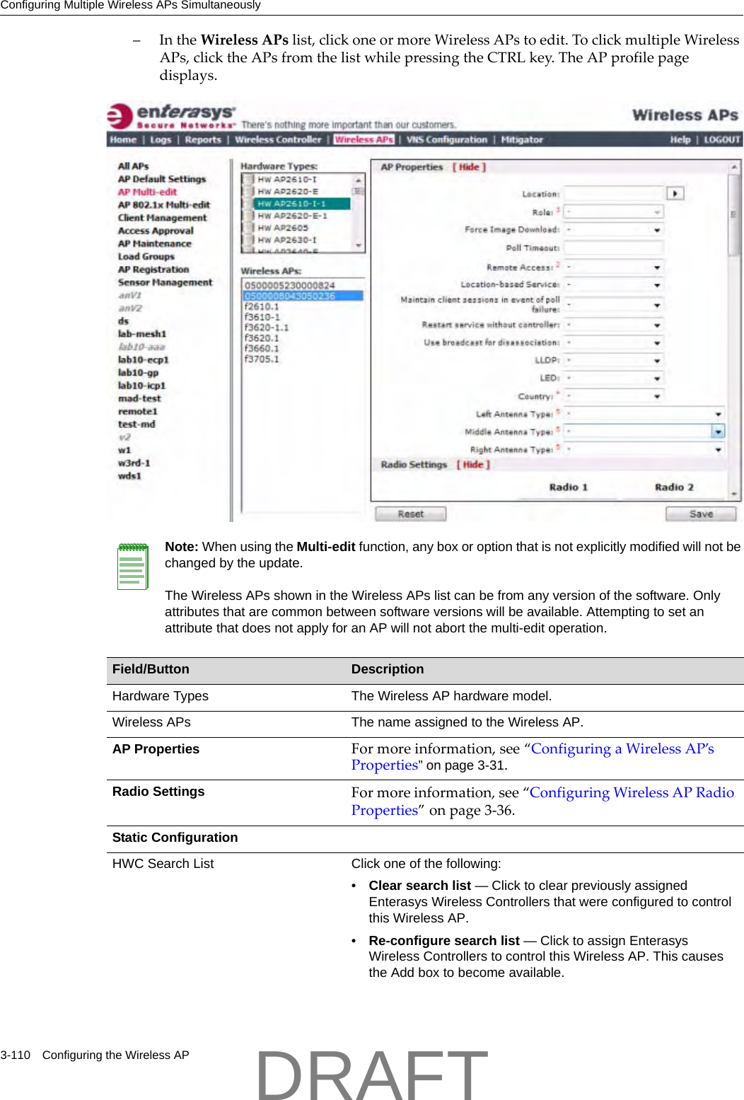 Configuring Multiple Wireless APs Simultaneously3-110 Configuring the Wireless AP&ndash;IntheWirelessAPslist,clickoneormoreWirelessAPstoedit.ToclickmultipleWirelessAPs,clicktheAPsfromthelistwhilepressingtheCTRLkey.TheAPprofilepagedisplays.Note: When using the Multi-edit function, any box or option that is not explicitly modified will not be changed by the update. The Wireless APs shown in the Wireless APs list can be from any version of the software. Only attributes that are common between software versions will be available. Attempting to set an attribute that does not apply for an AP will not abort the multi-edit operation.Field/Button DescriptionHardware Types The Wireless AP hardware model.Wireless APs The name assigned to the Wireless AP.AP Properties Formoreinformation,see&ldquo;ConfiguringaWirelessAP&rsquo;sProperties&rdquo; on page 3-31.Radio Settings Formoreinformation,see&ldquo;ConfiguringWirelessAPRadioProperties&rdquo;onpage 3‐36.Static ConfigurationHWC Search List Click one of the following:&bull;Clear search list &mdash; Click to clear previously assigned Enterasys Wireless Controllers that were configured to control this Wireless AP.&bull;Re-configure search list &mdash; Click to assign Enterasys Wireless Controllers to control this Wireless AP. This causes the Add box to become available.DRAFT
