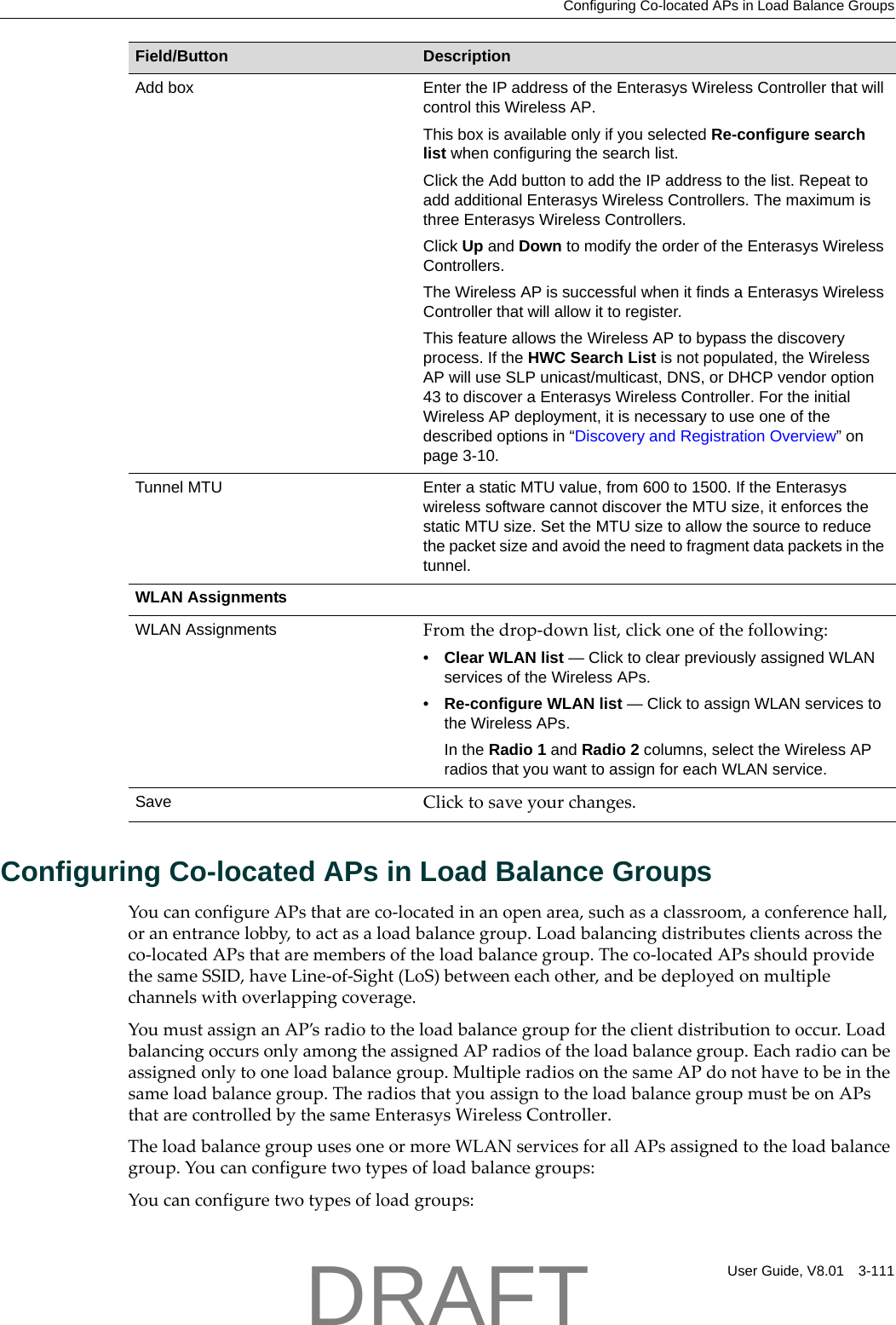 Configuring Co-located APs in Load Balance GroupsUser Guide, V8.01 3-111Configuring Co-located APs in Load Balance GroupsYoucanconfigureAPsthatareco‐locatedinanopenarea,suchasaclassroom,aconferencehall,oranentrancelobby,toactasaloadbalancegroup.Loadbalancingdistributesclientsacrosstheco‐locatedAPsthataremembersoftheloadbalancegroup.Theco‐locatedAPsshouldprovidethesameSSID,haveLine‐of‐Sight(LoS)betweeneachother,andbedeployedonmultiplechannelswithoverlappingcoverage.YoumustassignanAP&rsquo;sradiototheloadbalancegroupfortheclientdistributiontooccur.LoadbalancingoccursonlyamongtheassignedAPradiosoftheloadbalancegroup.Eachradiocanbeassignedonlytooneloadbalancegroup.MultipleradiosonthesameAPdonothavetobeinthesameloadbalancegroup.TheradiosthatyouassigntotheloadbalancegroupmustbeonAPsthatarecontrolledbythesameEnterasysWirelessController.TheloadbalancegroupusesoneormoreWLANservicesforallAPsassignedtotheloadbalancegroup.Youcanconfiguretwotypesofloadbalancegroups:Youcanconfiguretwotypesofloadgroups:Add box Enter the IP address of the Enterasys Wireless Controller that will control this Wireless AP. This box is available only if you selected Re-configure search list when configuring the search list.Click the Add button to add the IP address to the list. Repeat to add additional Enterasys Wireless Controllers. The maximum is three Enterasys Wireless Controllers.Click Up and Down to modify the order of the Enterasys Wireless Controllers. The Wireless AP is successful when it finds a Enterasys Wireless Controller that will allow it to register.This feature allows the Wireless AP to bypass the discovery process. If the HWC Search List is not populated, the Wireless AP will use SLP unicast/multicast, DNS, or DHCP vendor option 43 to discover a Enterasys Wireless Controller. For the initial Wireless AP deployment, it is necessary to use one of the described options in &ldquo;Discovery and Registration Overview&rdquo; on page 3-10.Tunnel MTU Enter a static MTU value, from 600 to 1500. If the Enterasys wireless software cannot discover the MTU size, it enforces the static MTU size. Set the MTU size to allow the source to reduce the packet size and avoid the need to fragment data packets in the tunnel.WLAN AssignmentsWLAN Assignments Fromthedrop‐downlist,clickoneofthefollowing:&bull;Clear WLAN list &mdash; Click to clear previously assigned WLAN services of the Wireless APs.&bull;Re-configure WLAN list &mdash; Click to assign WLAN services to the Wireless APs.In the Radio 1 and Radio 2 columns, select the Wireless AP radios that you want to assign for each WLAN service. Save Clicktosaveyourchanges.Field/Button DescriptionDRAFT