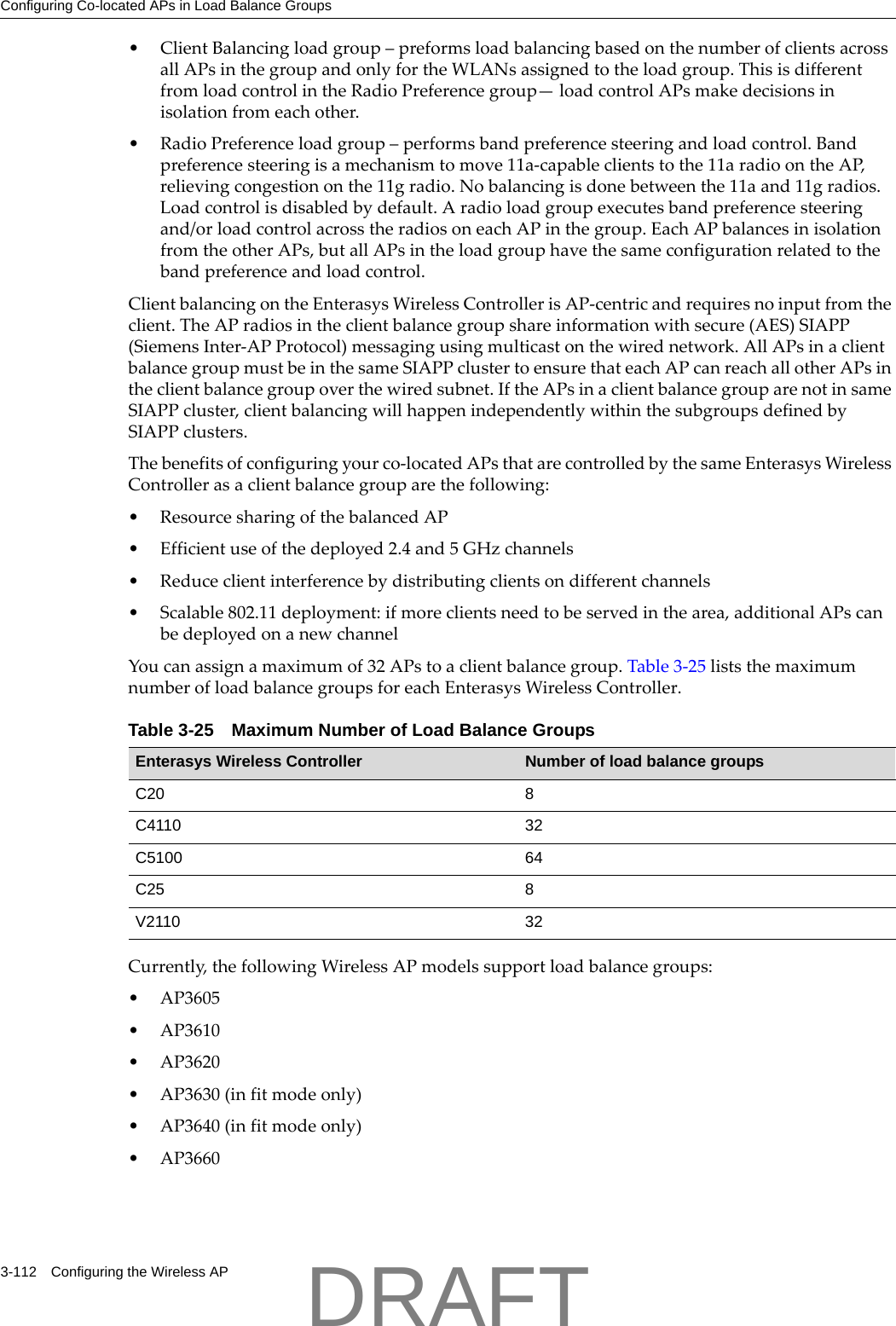 Configuring Co-located APs in Load Balance Groups3-112 Configuring the Wireless AP&bull;ClientBalancingloadgroup&ndash;preformsloadbalancingbasedonthenumberofclientsacrossallAPsinthegroupandonlyfortheWLANsassignedtotheloadgroup.ThisisdifferentfromloadcontrolintheRadioPreferencegroup&mdash;loadcontrolAPsmakedecisionsinisolationfromeachother.&bull;RadioPreferenceloadgroup&ndash;performsbandpreferencesteeringandloadcontrol.Bandpreferencesteeringisamechanismtomove11a‐capableclientstothe11aradioontheAP,relievingcongestiononthe11gradio.Nobalancingisdonebetweenthe11aand11gradios.Loadcontrolisdisabledbydefault.Aradioloadgroupexecutesbandpreferencesteeringand/orloadcontrolacrosstheradiosoneachAPinthegroup.EachAPbalancesinisolationfromtheotherAPs,butallAPsintheloadgrouphavethesameconfigurationrelatedtothebandpreferenceandloadcontrol.ClientbalancingontheEnterasysWirelessControllerisAP‐centricandrequiresnoinputfromtheclient.TheAPradiosintheclientbalancegroupshareinformationwithsecure(AES)SIAPP(SiemensInter‐APProtocol)messagingusingmulticastonthewirednetwork.AllAPsinaclientbalancegroupmustbeinthesameSIAPPclustertoensurethateachAPcanreachallotherAPsintheclientbalancegroupoverthewiredsubnet.IftheAPsinaclientbalancegrouparenotinsameSIAPPcluster,clientbalancingwillhappenindependentlywithinthesubgroupsdefinedbySIAPPclusters.Thebenefitsofconfiguringyourco‐locatedAPsthatarecontrolledbythesameEnterasysWirelessControllerasaclientbalancegrouparethefollowing:&bull;ResourcesharingofthebalancedAP&bull; Efficientuseofthedeployed2.4and5GHzchannels&bull;Reduceclientinterferencebydistributingclientsondifferentchannels&bull;Scalable802.11deployment:ifmoreclientsneedtobeservedinthearea,additionalAPscanbedeployedonanewchannelYoucanassignamaximumof32APstoaclientbalancegroup.Table 3‐25liststhemaximumnumberofloadbalancegroupsforeachEnterasysWirelessController.Currently,thefollowingWirelessAPmodelssupportloadbalancegroups:&bull;AP3605&bull;AP3610&bull;AP3620&bull;AP3630(infitmodeonly)&bull;AP3640(infitmodeonly)&bull;AP3660Table 3-25 Maximum Number of Load Balance GroupsEnterasys Wireless Controller Number of load balance groupsC20 8C4110 32C5100 64C25 8V2110 32DRAFT