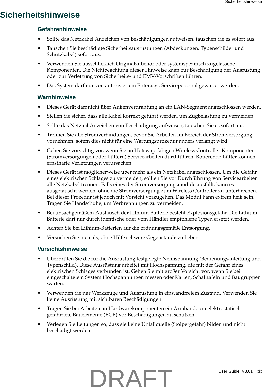 SicherheitshinweiseUser Guide, V8.01 xixSicherheitshinweiseGefahrenhinweise&bull;SolltedasNetzkabelAnzeichenvonBesch&auml;digungenaufweisen,tauschenSieessofortaus.&bull;TauschenSiebesch&auml;digteSicherheitsausr&uuml;stungen(Abdeckungen,TypenschilderundSchutzkabel)sofortaus.&bull;VerwendenSieausschlie&szlig;lichOriginalzubeh&ouml;rodersystemspezifischzugelasseneKomponenten.DieNichtbeachtungdieserHinweisekannzurBesch&auml;digungderAusr&uuml;stungoderzurVerletzungvonSicherheits‐undEMV‐Vorschriftenf&uuml;hren.&bull;DasSystemdarfnurvonautorisiertemEnterasys‐Servicepersonalgewartetwerden.Warnhinweise&bull;DiesesGer&auml;tdarfnicht&uuml;berAu&szlig;enverdrahtunganeinLAN‐Segmentangeschlossenwerden.&bull;StellenSiesicher,dassalleKabelkorrektgef&uuml;hrtwerden,umZugbelastungzuvermeiden.&bull;SolltedasNetzteilAnzeichenvonBesch&auml;digungaufweisen,tauschenSieessofortaus.&bull; TrennenSiealleStromverbindungen,bevorSieArbeitenimBereichderStromversorgungvornehmen,soferndiesnichtf&uuml;reineWartungsprozedurandersverlangtwird.&bull;GehenSievorsichtigvor,wennSieanHotswap‐f&auml;higenWirelessController‐Komponenten(StromversorgungenoderL&uuml;ftern)Servicearbeitendurchf&uuml;hren.RotierendeL&uuml;fterk&ouml;nnenernsthafteVerletzungenverursachen.&bull;DiesesGer&auml;tistm&ouml;glicherweise&uuml;bermehralseinNetzkabelangeschlossen.UmdieGefahreineselektrischenSchlageszuvermeiden,solltenSievorDurchf&uuml;hrungvonServicearbeitenalleNetzkabeltrennen.FallseinesderStromversorgungsmoduleausf&auml;llt,kannesausgetauschtwerden,ohnedieStromversorgungzumWirelessControllerzuunterbrechen.BeidieserProzeduristjedochmitVorsichtvorzugehen.DasModulkannextremhei&szlig;sein.TragenSieHandschuhe,umVerbrennungenzuvermeiden.&bull;Beiunsachgem&auml;&szlig;emAustauschderLithium‐BatteriebestehtExplosionsgefahr.DieLithium‐BatteriedarfnurdurchidentischeodervomH&auml;ndlerempfohleneTypenersetztwerden.&bull;AchtenSiebeiLithium‐Batterienaufdieordnungsgem&auml;&szlig;eEntsorgung.&bull; VersuchenSieniemals,ohneHilfeschwereGegenst&auml;ndezuheben.Vorsichtshinweise&bull; &Uuml;berpr&uuml;fenSiedief&uuml;rdieAusr&uuml;stungfestgelegteNennspannung(BedienungsanleitungundTypenschild).DieseAusr&uuml;stungarbeitetmitHochspannung,diemitderGefahreineselektrischenSchlagesverbundenist.GehenSiemitgro&szlig;erVorsichtvor,wennSiebeieingeschaltetemSystemHochspannungenmessenoderKarten,SchalttafelnundBaugruppenwarten.&bull;VerwendenSienurWerkzeugeundAusr&uuml;stungineinwandfreiemZustand.VerwendenSiekeineAusr&uuml;stungmitsichtbarenBesch&auml;digungen.&bull;TragenSiebeiArbeitenanHardwarekomponenteneinArmband,umelektrostatischgef&auml;hrdeteBauelemente(EGB)vorBesch&auml;digungenzusch&uuml;tzen.&bull;VerlegenSieLeitungenso,dasssiekeineUnfallquelle(Stolpergefahr)bildenundnichtbesch&auml;digtwerden.DRAFT
