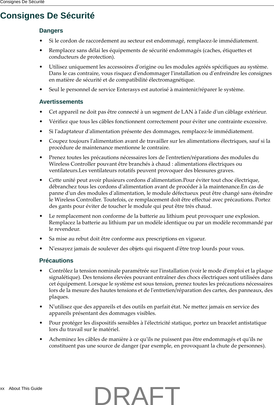 Consignes De S&eacute;curit&eacute;xx About This GuideConsignes De S&eacute;curit&eacute;Dangers&bull;Silecordonderaccordementausecteurestendommag&eacute;,remplacez‐leimm&eacute;diatement.&bull; Remplacezsansd&eacute;lailes&eacute;quipementsdes&eacute;curit&eacute;endommag&eacute;s(caches,&eacute;tiquettesetconducteursdeprotection).&bull;Utilisezuniquementlesaccessoiresdʹorigineoulesmodulesagr&eacute;&eacute;ssp&eacute;cifiquesausyst&egrave;me.Danslecascontraire,vousrisquezdʹendommagerlʹinstallationoudʹenfreindrelesconsignesenmati&egrave;redes&eacute;curit&eacute;etdecompatibilit&eacute;&eacute;lectromagn&eacute;tique.&bull;SeullepersonneldeserviceEnterasysestautoris&eacute;&agrave;maintenir/r&eacute;parerlesyst&egrave;me.Avertissements&bull;Cetappareilnedoitpas&ecirc;treconnect&eacute;&agrave;unsegmentdeLAN&agrave;lʹaidedʹunc&acirc;blageext&eacute;rieur.&bull; V&eacute;rifiezquetouslesc&acirc;blesfonctionnentcorrectementpour&eacute;viterunecontrainteexcessive.&bull;Silʹadaptateurdʹalimentationpr&eacute;sentedesdommages,remplacez‐leimm&eacute;diatement.&bull;Coupeztoujourslʹalimentationavantdetravaillersurlesalimentations&eacute;lectriques,saufsilaproc&eacute;duredemaintenancementionnelecontraire.&bull;Preneztouteslespr&eacute;cautionsn&eacute;cessaireslorsdelʹentretien/r&eacute;parationsdesmodulesduWirelessControllerpouvant&ecirc;trebranch&eacute;s&agrave;chaud:alimentations&eacute;lectriquesouventilateurs.Lesventilateursrotatifspeuventprovoquerdesblessuresgraves.&bull; Cetteunit&eacute;peutavoirplusieurscordonsdʹalimentation.Pour&eacute;vitertoutchoc&eacute;lectrique,d&eacute;brancheztouslescordonsdʹalimentationavantdeproc&eacute;der&agrave;lamaintenance.Encasdepannedʹundesmodulesdʹalimentation,lemoduled&eacute;fectueuxpeut&ecirc;trechang&eacute;sans&eacute;teindreleWirelessController.Toutefois,ceremplacementdoit&ecirc;treeffectu&eacute;avecpr&eacute;cautions.Portezdesgantspour&eacute;viterdetoucherlemodulequipeut&ecirc;tretr&egrave;schaud.&bull;Leremplacementnonconformedelabatterieaulithiumpeutprovoqueruneexplosion.Remplacezlabatterieaulithiumparunmod&egrave;leidentiqueouparunmod&egrave;lerecommand&eacute;parlerevendeur.&bull;Samiseaurebutdoit&ecirc;treconformeauxprescriptionsenvigueur.&bull;Nʹessayezjamaisdesouleverdesobjetsquirisquentdʹ&ecirc;tretroplourdspourvous.Pr&eacute;cautions&bull; Contr&ocirc;lezlatensionnominaleparam&eacute;tr&eacute;esurlʹinstallation(voirlemodedʹemploietlaplaquesignal&eacute;tique).Destensions&eacute;lev&eacute;espouvantentra&icirc;nerdeschocs&eacute;lectriquessontutilis&eacute;esdanscet&eacute;quipement.Lorsquelesyst&egrave;meestsoustension,preneztouteslespr&eacute;cautionsn&eacute;cessaireslorsdelamesuredeshautestensionsetdelʹentretien/r&eacute;parationdescartes,despanneaux,desplaques.&bull;Nʹutilisezquedesappareilsetdesoutilsenparfait&eacute;tat.Nemettezjamaisenservicedesappareilspr&eacute;sentantdesdommagesvisibles.&bull;Pourprot&eacute;gerlesdispositifssensibles&agrave;lʹ&eacute;lectricit&eacute;statique,portezunbraceletantistatiquelorsdutravailsurlemat&eacute;riel.&bull;Acheminezlesc&acirc;blesdemani&egrave;re&agrave;cequʹilsnepuissentpas&ecirc;treendommag&eacute;setquʹilsneconstituentpasunesourcededanger(parexemple,enprovoquantlachutedepersonnes).DRAFT