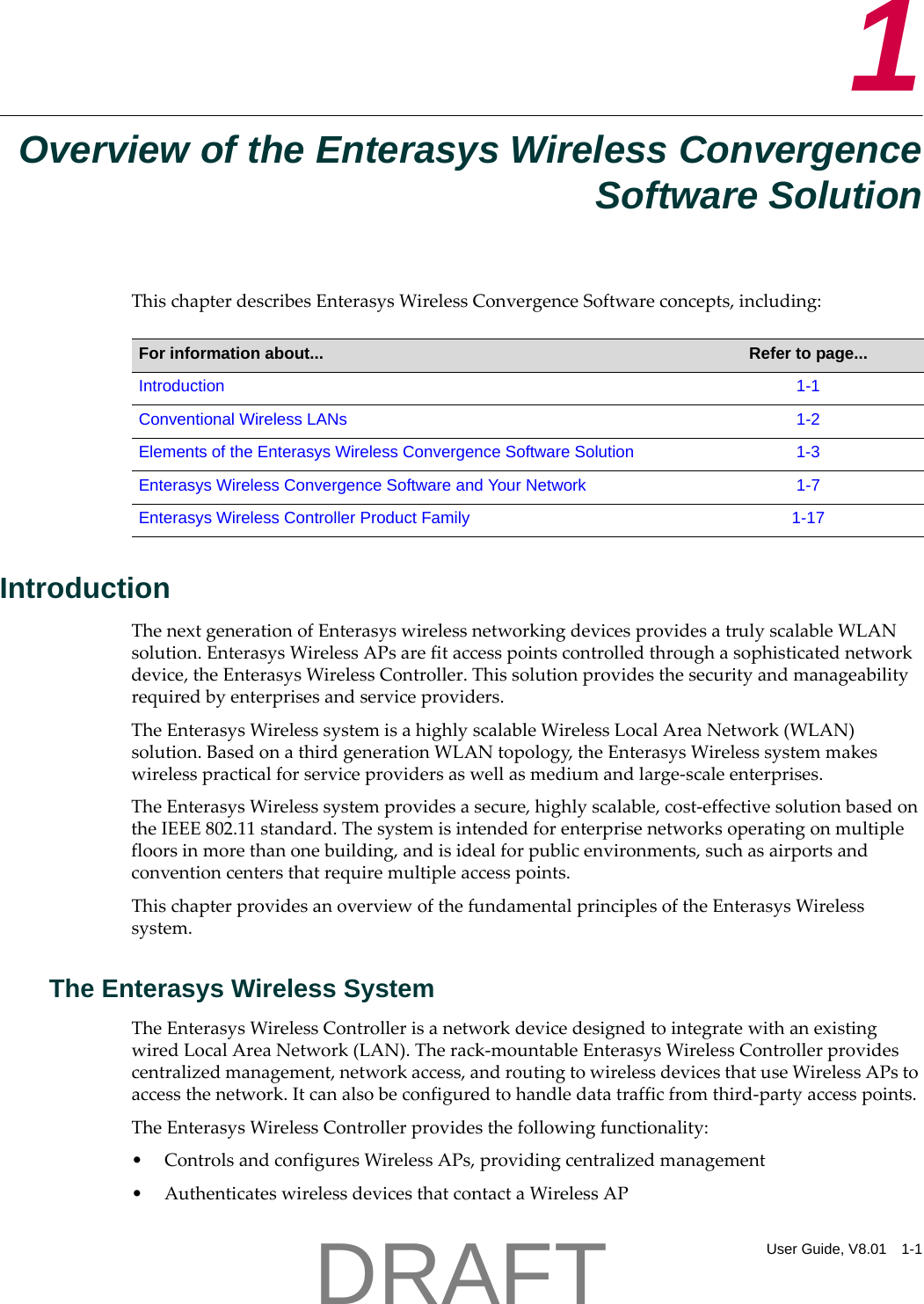 User Guide, V8.01 1-11Overview of the Enterasys Wireless ConvergenceSoftware SolutionThischapterdescribesEnterasysWirelessConvergenceSoftwareconcepts,including:IntroductionThenextgenerationofEnterasyswirelessnetworkingdevicesprovidesatrulyscalableWLANsolution.EnterasysWirelessAPsarefitaccesspointscontrolledthroughasophisticatednetworkdevice,theEnterasysWirelessController.Thissolutionprovidesthesecurityandmanageabilityrequiredbyenterprisesandserviceproviders.TheEnterasysWirelesssystemisahighlyscalableWirelessLocalAreaNetwork(WLAN)solution.BasedonathirdgenerationWLANtopology,theEnterasysWirelesssystemmakeswirelesspracticalforserviceprovidersaswellasmediumandlarge‐scaleenterprises.TheEnterasysWirelesssystemprovidesasecure,highlyscalable,cost‐effectivesolutionbasedontheIEEE802.11standard.Thesystemisintendedforenterprisenetworksoperatingonmultiplefloorsinmorethanonebuilding,andisidealforpublicenvironments,suchasairportsandconventioncentersthatrequiremultipleaccesspoints.ThischapterprovidesanoverviewofthefundamentalprinciplesoftheEnterasysWirelesssystem.The Enterasys Wireless SystemTheEnterasysWirelessControllerisanetworkdevicedesignedtointegratewithanexistingwiredLocalAreaNetwork(LAN).Therack‐mountableEnterasysWirelessControllerprovidescentralizedmanagement,networkaccess,androutingtowirelessdevicesthatuseWirelessAPstoaccessthenetwork.Itcanalsobeconfiguredtohandledatatrafficfromthird‐partyaccesspoints.TheEnterasysWirelessControllerprovidesthefollowingfunctionality:&bull; ControlsandconfiguresWirelessAPs,providingcentralizedmanagement&bull; AuthenticateswirelessdevicesthatcontactaWirelessAPFor information about... Refer to page...Introduction 1-1Conventional Wireless LANs 1-2Elements of the Enterasys Wireless Convergence Software Solution 1-3Enterasys Wireless Convergence Software and Your Network 1-7Enterasys Wireless Controller Product Family 1-17DRAFT