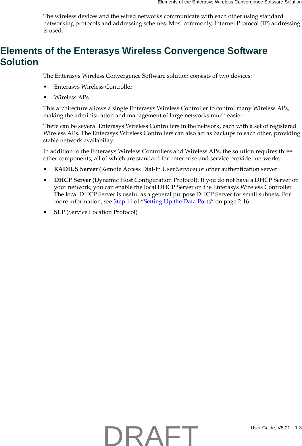 Elements of the Enterasys Wireless Convergence Software SolutionUser Guide, V8.01 1-3Thewirelessdevicesandthewirednetworkscommunicatewitheachotherusingstandardnetworkingprotocolsandaddressingschemes.Mostcommonly,InternetProtocol(IP)addressingisused.Elements of the Enterasys Wireless Convergence Software SolutionTheEnterasysWirelessConvergenceSoftwaresolutionconsistsoftwodevices:&bull;EnterasysWirelessController&bull;WirelessAPsThisarchitectureallowsasingleEnterasysWirelessControllertocontrolmanyWirelessAPs,makingtheadministrationandmanagementoflargenetworksmucheasier.TherecanbeseveralEnterasysWirelessControllersinthenetwork,eachwithasetofregisteredWirelessAPs.TheEnterasysWirelessControllerscanalsoactasbackupstoeachother,providingstablenetworkavailability.InadditiontotheEnterasysWirelessControllersandWirelessAPs,thesolutionrequiresthreeothercomponents,allofwhicharestandardforenterpriseandserviceprovidernetworks:&bull;RADIUSServer(RemoteAccessDial‐InUserService)orotherauthenticationserver&bull;DHCPServer(DynamicHostConfigurationProtocol).IfyoudonothaveaDHCPServeronyournetwork,youcanenablethelocalDHCPServerontheEnterasysWirelessController.ThelocalDHCPServerisusefulasageneralpurposeDHCPServerforsmallsubnets.Formoreinformation,seeStep 11of&ldquo;SettingUptheDataPorts&rdquo;onpage 2‐16.&bull;SLP(ServiceLocationProtocol)DRAFT