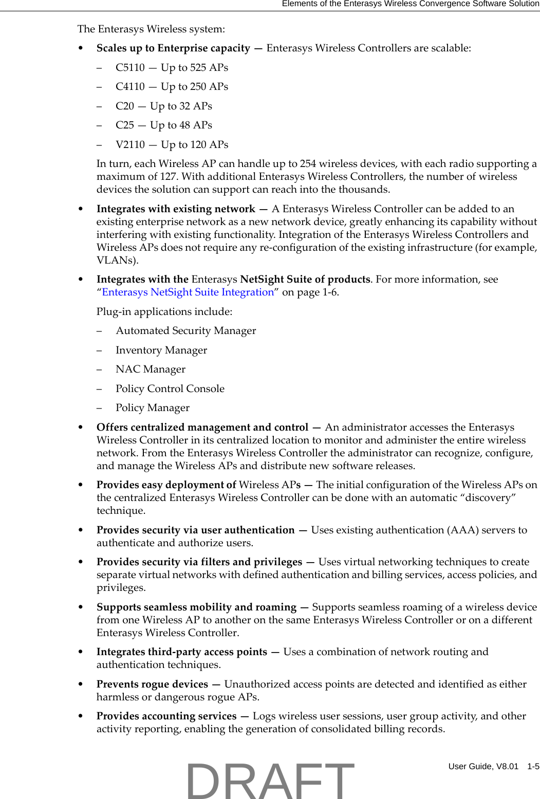 Elements of the Enterasys Wireless Convergence Software SolutionUser Guide, V8.01 1-5TheEnterasysWirelesssystem:&bull;ScalesuptoEnterprisecapacity&mdash;EnterasysWirelessControllersarescalable:&ndash; C5110&mdash;Upto525APs&ndash; C4110&mdash;Upto250APs&ndash;C20&mdash;Upto32APs&ndash;C25&mdash;Upto48APs&ndash; V2110&mdash;Upto120APsInturn,eachWirelessAPcanhandleupto254wirelessdevices,witheachradiosupportingamaximumof127.WithadditionalEnterasysWirelessControllers,thenumberofwirelessdevicesthesolutioncansupportcanreachintothethousands.&bull;Integrateswithexistingnetwork&mdash;AEnterasysWirelessControllercanbeaddedtoanexistingenterprisenetworkasanewnetworkdevice,greatlyenhancingitscapabilitywithoutinterferingwithexistingfunctionality.IntegrationoftheEnterasysWirelessControllersandWirelessAPsdoesnotrequireanyre‐configurationoftheexistinginfrastructure(forexample,VLANs).&bull;IntegrateswiththeEnterasysNetSightSuiteofproducts.Formoreinformation,see&ldquo;EnterasysNetSightSuiteIntegration&rdquo;onpage 1‐6.Plug‐inapplicationsinclude:&ndash;AutomatedSecurityManager&ndash;InventoryManager&ndash;NACManager&ndash;PolicyControlConsole&ndash;PolicyManager&bull;Offerscentralizedmanagementandcontrol&mdash;AnadministratoraccessestheEnterasysWirelessControllerinitscentralizedlocationtomonitorandadministertheentirewirelessnetwork.FromtheEnterasysWirelessControllertheadministratorcanrecognize,configure,andmanagetheWirelessAPsanddistributenewsoftwarereleases.&bull;ProvideseasydeploymentofWirelessAPs&mdash;TheinitialconfigurationoftheWirelessAPsonthecentralizedEnterasysWirelessControllercanbedonewithanautomatic&ldquo;discovery&rdquo;technique.&bull;Providessecurityviauserauthentication&mdash;Usesexistingauthentication(AAA)serverstoauthenticateandauthorizeusers.&bull;Providessecurityviafiltersandprivileges&mdash;Usesvirtualnetworkingtechniquestocreateseparatevirtualnetworkswithdefinedauthenticationandbillingservices,accesspolicies,andprivileges.&bull;Supportsseamlessmobilityandroaming&mdash;SupportsseamlessroamingofawirelessdevicefromoneWirelessAPtoanotheronthesameEnterasysWirelessControlleroronadifferentEnterasysWirelessController.&bull;Integratesthird‐partyaccesspoints&mdash;Usesacombinationofnetworkroutingandauthenticationtechniques.&bull;Preventsroguedevices&mdash;UnauthorizedaccesspointsaredetectedandidentifiedaseitherharmlessordangerousrogueAPs.&bull;Providesaccountingservices&mdash;Logswirelessusersessions,usergroupactivity,andotheractivityreporting,enablingthegenerationofconsolidatedbillingrecords.DRAFT