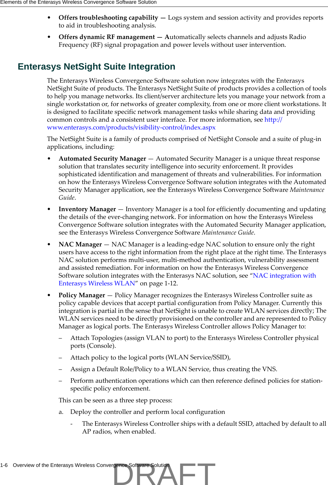 Elements of the Enterasys Wireless Convergence Software Solution1-6 Overview of the Enterasys Wireless Convergence Software Solution&bull;Offerstroubleshootingcapability&mdash;Logssystemandsessionactivityandprovidesreportstoaidintroubleshootinganalysis.&bull;OffersdynamicRFmanagement&mdash;AutomaticallyselectschannelsandadjustsRadioFrequency(RF)signalpropagationandpowerlevelswithoutuserintervention.Enterasys NetSight Suite IntegrationTheEnterasysWirelessConvergenceSoftwaresolutionnowintegrateswiththeEnterasysNetSightSuiteofproducts.TheEnterasysNetSightSuiteofproductsprovidesacollectionoftoolstohelpyoumanagenetworks.Itsclient/serverarchitectureletsyoumanageyournetworkfromasingleworkstationor,fornetworksofgreatercomplexity,fromoneormoreclientworkstations.Itisdesignedtofacilitatespecificnetworkmanagementtaskswhilesharingdataandprovidingcommoncontrolsandaconsistentuserinterface.Formoreinformation,seehttp://www.enterasys.com/products/visibility‐control/index.aspxTheNetSightSuiteisafamilyofproductscomprisedofNetSightConsoleandasuiteofplug‐inapplications,including:&bull;AutomatedSecurityManager&mdash;AutomatedSecurityManagerisauniquethreatresponsesolutionthattranslatessecurityintelligenceintosecurityenforcement.Itprovidessophisticatedidentificationandmanagementofthreatsandvulnerabilities.ForinformationonhowtheEnterasysWirelessConvergenceSoftwaresolutionintegrateswiththeAutomatedSecurityManagerapplication,seetheEnterasysWirelessConvergenceSoftwareMaintenanceGuide.&bull;InventoryManager&mdash;InventoryManagerisatoolforefficientlydocumentingandupdatingthedetailsoftheever‐changingnetwork.ForinformationonhowtheEnterasysWirelessConvergenceSoftwaresolutionintegrateswiththeAutomatedSecurityManagerapplication,seetheEnterasysWirelessConvergenceSoftwareMaintenanceGuide.&bull;NACManager&mdash;NACManagerisaleading‐edgeNACsolutiontoensureonlytherightusershaveaccesstotherightinformationfromtherightplaceattherighttime.TheEnterasysNACsolutionperformsmulti‐user,multi‐methodauthentication,vulnerabilityassessmentandassistedremediation.ForinformationonhowtheEnterasysWirelessConvergenceSoftwaresolutionintegrateswiththeEnterasysNACsolution,see&ldquo;NACintegrationwithEnterasysWirelessWLAN&rdquo;onpage 1‐12.&bull;PolicyManager&mdash;PolicyManagerrecognizestheEnterasysWirelessControllersuiteaspolicycapabledevicesthatacceptpartialconfigurationfromPolicyManager.CurrentlythisintegrationispartialinthesensethatNetSightisunabletocreateWLANservicesdirectly;TheWLANservicesneedtobedirectlyprovisionedonthecontrollerandarerepresentedtoPolicyManageraslogicalports.TheEnterasysWirelessControllerallowsPolicyManagerto:&ndash; AttachTopologies(assignVLANtoport)totheEnterasysWirelessControllerphysicalports(Console).&ndash; Attachpolicytothelogicalports(WLANService/SSID),&ndash; AssignaDefaultRole/PolicytoaWLANService,thuscreatingtheVNS.&ndash;Performauthenticationoperationswhichcanthenreferencedefinedpoliciesforstation‐specificpolicyenforcement.Thiscanbeseenasathreestepprocess:a. Deploythecontrollerandperformlocalconfiguration‐TheEnterasysWirelessControllershipswithadefaultSSID,attachedbydefaulttoallAPradios,whenenabled.DRAFT