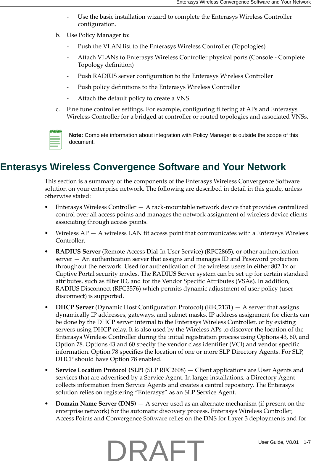 Enterasys Wireless Convergence Software and Your NetworkUser Guide, V8.01 1-7‐UsethebasicinstallationwizardtocompletetheEnterasysWirelessControllerconfiguration.b. UsePolicyManagerto:‐PushtheVLANlisttotheEnterasysWirelessController(Topologies)‐AttachVLANstoEnterasysWirelessControllerphysicalports(Console‐CompleteTopologydefinition)‐PushRADIUSserverconfigurationtotheEnterasysWirelessController‐PushpolicydefinitionstotheEnterasysWirelessController‐AttachthedefaultpolicytocreateaVNSc. Finetunecontrollersettings.Forexample,configuringfilteringatAPsandEnterasysWirelessControllerforabridgedatcontrollerorroutedtopologiesandassociatedVNSs.Enterasys Wireless Convergence Software and Your NetworkThissectionisasummaryofthecomponentsoftheEnterasysWirelessConvergenceSoftwaresolutiononyourenterprisenetwork.Thefollowingaredescribedindetailinthisguide,unlessotherwisestated:&bull;EnterasysWirelessController&mdash;Arack‐mountablenetworkdevicethatprovidescentralizedcontroloverallaccesspointsandmanagesthenetworkassignmentofwirelessdeviceclientsassociatingthroughaccesspoints.&bull;WirelessAP&mdash;AwirelessLANfitaccesspointthatcommunicateswithaEnterasysWirelessController.&bull;RADIUSServer(RemoteAccessDial‐InUserService)(RFC2865),orotherauthenticationserver&mdash;AnauthenticationserverthatassignsandmanagesIDandPasswordprotectionthroughoutthenetwork.Usedforauthenticationofthewirelessusersineither802.1xorCaptivePortalsecuritymodes.TheRADIUSServersystemcanbesetupforcertainstandardattributes,suchasfilterID,andfortheVendorSpecificAttributes(VSAs).Inaddition,RADIUSDisconnect(RFC3576)whichpermitsdynamicadjustmentofuserpolicy(userdisconnect)issupported.&bull;DHCPServer(DynamicHostConfigurationProtocol)(RFC2131)&mdash;AserverthatassignsdynamicallyIPaddresses,gateways,andsubnetmasks.IPaddressassignmentforclientscanbedonebytheDHCPserverinternaltotheEnterasysWirelessController,orbyexistingserversusingDHCPrelay.ItisalsousedbytheWirelessAPstodiscoverthelocationoftheEnterasysWirelessControllerduringtheinitialregistrationprocessusingOptions43,60,andOption78.Options43and60specifythevendorclassidentifier(VCI)andvendorspecificinformation.Option78specifiesthelocationofoneormoreSLPDirectoryAgents.ForSLP,DHCPshouldhaveOption78enabled.&bull;ServiceLocationProtocol(SLP)(SLPRFC2608)&mdash;ClientapplicationsareUserAgentsandservicesthatareadvertisedbyaServiceAgent.Inlargerinstallations,aDirectoryAgentcollectsinformationfromServiceAgentsandcreatesacentralrepository.TheEnterasyssolutionreliesonregistering&ldquo;Enterasys&rdquo;asanSLPServiceAgent.&bull;DomainNameServer(DNS)&mdash;Aserverusedasanalternatemechanism(ifpresentontheenterprisenetwork)fortheautomaticdiscoveryprocess.EnterasysWirelessController,AccessPointsandConvergenceSoftwarereliesontheDNSforLayer3deploymentsandforNote: Complete information about integration with Policy Manager is outside the scope of this document.DRAFT