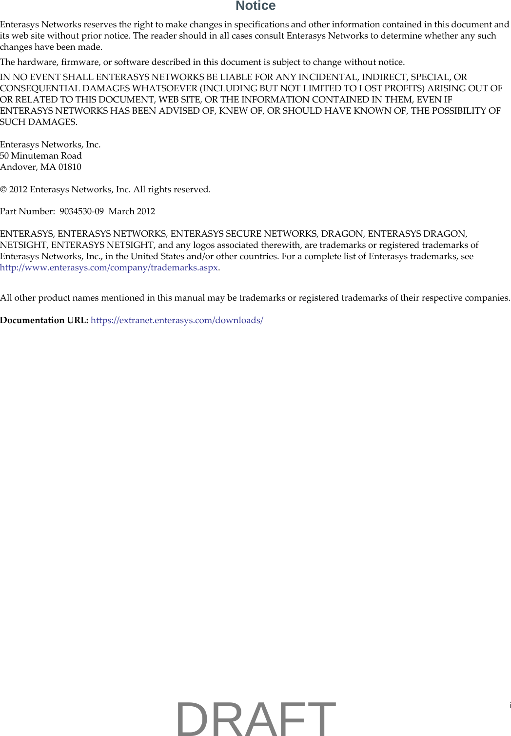 iNoticeEnterasys Networks reserves the right to make changes in specifications and other information contained in this document and its web site without prior notice. The reader should in all cases consult Enterasys Networks to determine whether any such changes have been made.The hardware, firmware, or software described in this document is subject to change without notice.IN NO EVENT SHALL ENTERASYS NETWORKS BE LIABLE FOR ANY INCIDENTAL, INDIRECT, SPECIAL, OR CONSEQUENTIAL DAMAGES WHATSOEVER (INCLUDING BUT NOT LIMITED TO LOST PROFITS) ARISING OUT OF OR RELATED TO THIS DOCUMENT, WEB SITE, OR THE INFORMATION CONTAINED IN THEM, EVEN IF ENTERASYS NETWORKS HAS BEEN ADVISED OF, KNEW OF, OR SHOULD HAVE KNOWN OF, THE POSSIBILITY OF SUCH DAMAGES.Enterasys Networks, Inc.50 Minuteman RoadAndover, MA 01810&copy; 2012 Enterasys Networks, Inc. All rights reserved.Part Number:  9034530-09  March 2012ENTERASYS, ENTERASYS NETWORKS, ENTERASYS SECURE NETWORKS, DRAGON, ENTERASYS DRAGON, NETSIGHT, ENTERASYS NETSIGHT, and any logos associated therewith, are trademarks or registered trademarks of Enterasys Networks, Inc., in the United States and/or other countries. For a complete list of Enterasys trademarks, see http://www.enterasys.com/company/trademarks.aspx.All other product names mentioned in this manual may be trademarks or registered trademarks of their respective companies.Documentation URL: https://extranet.enterasys.com/downloads/DRAFT