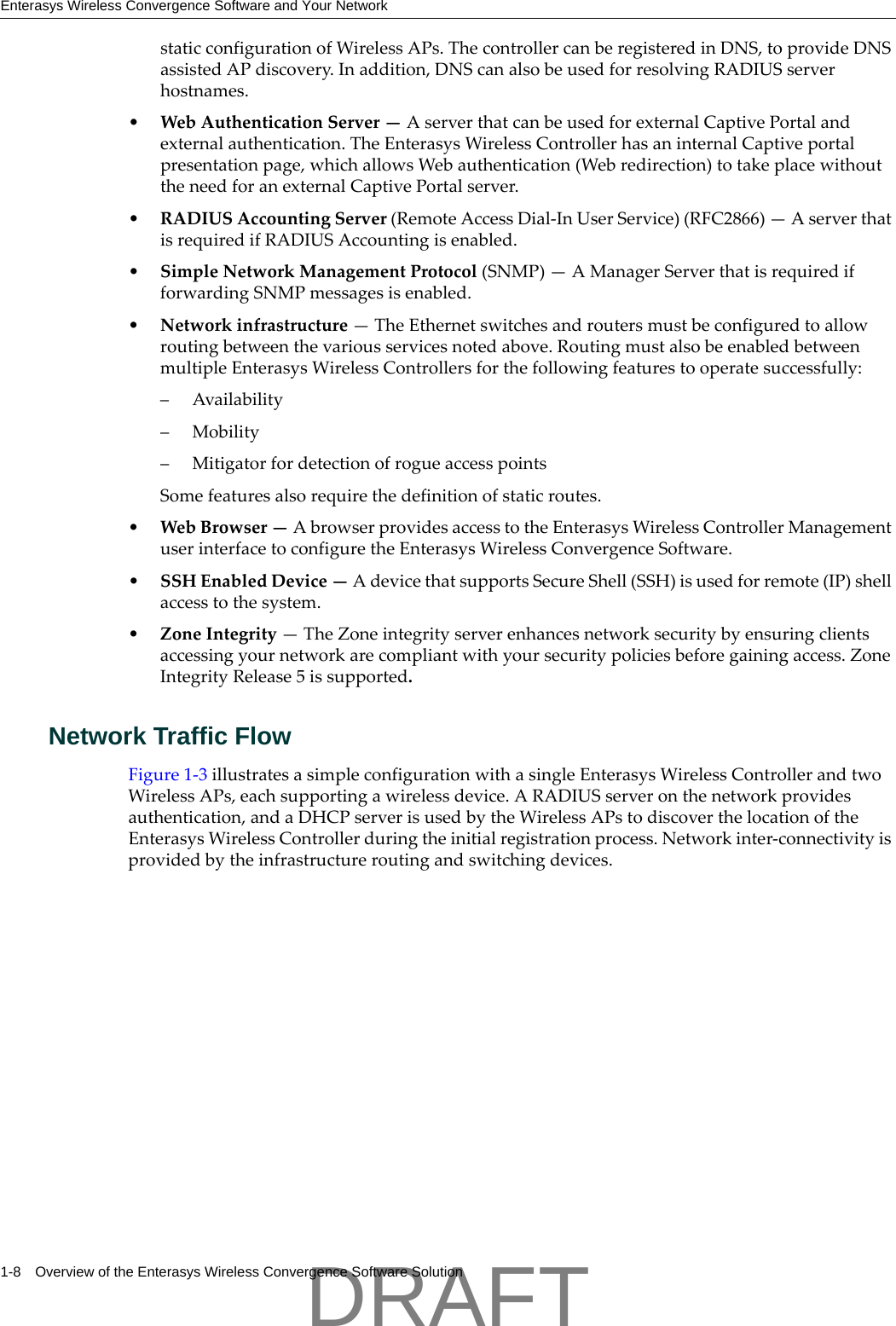 Enterasys Wireless Convergence Software and Your Network1-8 Overview of the Enterasys Wireless Convergence Software SolutionstaticconfigurationofWirelessAPs.ThecontrollercanberegisteredinDNS,toprovideDNSassistedAPdiscovery.Inaddition,DNScanalsobeusedforresolvingRADIUSserverhostnames.&bull;WebAuthenticationServer&mdash;AserverthatcanbeusedforexternalCaptivePortalandexternalauthentication.TheEnterasysWirelessControllerhasaninternalCaptiveportalpresentationpage,whichallowsWebauthentication(Webredirection)totakeplacewithouttheneedforanexternalCaptivePortalserver.&bull;RADIUSAccountingServer(RemoteAccessDial‐InUserService)(RFC2866)&mdash;AserverthatisrequiredifRADIUSAccountingisenabled.&bull;SimpleNetworkManagementProtocol(SNMP)&mdash;AManagerServerthatisrequiredifforwardingSNMPmessagesisenabled.&bull;Networkinfrastructure&mdash;TheEthernetswitchesandroutersmustbeconfiguredtoallowroutingbetweenthevariousservicesnotedabove.RoutingmustalsobeenabledbetweenmultipleEnterasysWirelessControllersforthefollowingfeaturestooperatesuccessfully:&ndash; Availability&ndash; Mobility&ndash; MitigatorfordetectionofrogueaccesspointsSomefeaturesalsorequirethedefinitionofstaticroutes.&bull;WebBrowser&mdash;AbrowserprovidesaccesstotheEnterasysWirelessControllerManagementuserinterfacetoconfiguretheEnterasysWirelessConvergenceSoftware.&bull;SSHEnabledDevice&mdash;AdevicethatsupportsSecureShell(SSH)isusedforremote(IP)shellaccesstothesystem.&bull;ZoneIntegrity&mdash;TheZoneintegrityserverenhancesnetworksecuritybyensuringclientsaccessingyournetworkarecompliantwithyoursecuritypoliciesbeforegainingaccess.ZoneIntegrityRelease5issupported.Network Traffic FlowFigure 1‐3illustratesasimpleconfigurationwithasingleEnterasysWirelessControllerandtwoWirelessAPs,eachsupportingawirelessdevice.ARADIUSserveronthenetworkprovidesauthentication,andaDHCPserverisusedbytheWirelessAPstodiscoverthelocationoftheEnterasysWirelessControllerduringtheinitialregistrationprocess.Networkinter‐connectivityisprovidedbytheinfrastructureroutingandswitchingdevices.DRAFT