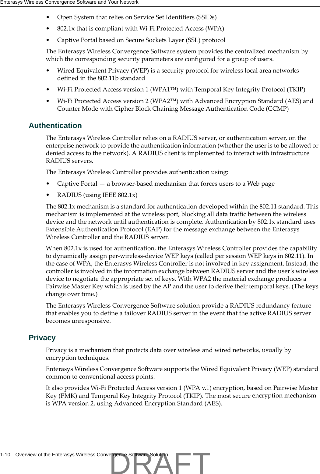 Enterasys Wireless Convergence Software and Your Network1-10 Overview of the Enterasys Wireless Convergence Software Solution&bull;OpenSystemthatreliesonServiceSetIdentifiers(SSIDs)&bull; 802.1xthatiscompliantwithWi‐FiProtectedAccess(WPA)&bull;CaptivePortalbasedonSecureSocketsLayer(SSL)protocolTheEnterasysWirelessConvergenceSoftwaresystemprovidesthecentralizedmechanismbywhichthecorrespondingsecurityparametersareconfiguredforagroupofusers.&bull;WiredEquivalentPrivacy(WEP)isasecurityprotocolforwirelesslocalareanetworksdefinedinthe802.11bstandard&bull;Wi‐FiProtectedAccessversion1(WPA1&trade;)withTemporalKeyIntegrityProtocol(TKIP)&bull;Wi‐FiProtectedAccessversion2(WPA2&trade;)withAdvancedEncryptionStandard(AES)andCounterModewithCipherBlockChainingMessageAuthenticationCode(CCMP)AuthenticationTheEnterasysWirelessControllerreliesonaRADIUSserver,orauthenticationserver,ontheenterprisenetworktoprovidetheauthenticationinformation(whethertheuseristobeallowedordeniedaccesstothenetwork).ARADIUSclientisimplementedtointeractwithinfrastructureRADIUSservers.TheEnterasysWirelessControllerprovidesauthenticationusing:&bull;CaptivePortal&mdash;abrowser‐basedmechanismthatforcesuserstoaWebpage&bull;RADIUS(usingIEEE802.1x)The802.1xmechanismisastandardforauthenticationdevelopedwithinthe802.11standard.Thismechanismisimplementedatthewirelessport,blockingalldatatrafficbetweenthewirelessdeviceandthenetworkuntilauthenticationiscomplete.Authenticationby802.1xstandardusesExtensibleAuthenticationProtocol(EAP)forthemessageexchangebetweentheEnterasysWirelessControllerandtheRADIUSserver.When802.1xisusedforauthentication,theEnterasysWirelessControllerprovidesthecapabilitytodynamicallyassignper‐wireless‐deviceWEPkeys(calledpersessionWEPkeysin802.11).InthecaseofWPA,theEnterasysWirelessControllerisnotinvolvedinkeyassignment.Instead,thecontrollerisinvolvedintheinformationexchangebetweenRADIUSserverandtheuser&rsquo;swirelessdevicetonegotiatetheappropriatesetofkeys.WithWPA2thematerialexchangeproducesaPairwiseMasterKeywhichisusedbytheAPandtheusertoderivetheirtemporalkeys.(Thekeyschangeovertime.)TheEnterasysWirelessConvergenceSoftwaresolutionprovideaRADIUSredundancyfeaturethatenablesyoutodefineafailoverRADIUSserverintheeventthattheactiveRADIUSserverbecomesunresponsive.PrivacyPrivacyisamechanismthatprotectsdataoverwirelessandwirednetworks,usuallybyencryptiontechniques.EnterasysWirelessConvergenceSoftwaresupportstheWiredEquivalentPrivacy(WEP)standardcommontoconventionalaccesspoints.ItalsoprovidesWi‐FiProtectedAccessversion1(WPAv.1)encryption,basedonPairwiseMasterKey(PMK)andTemporalKeyIntegrityProtocol(TKIP).ThemostsecureencryptionmechanismisWPAversion2,usingAdvancedEncryptionStandard(AES).DRAFT