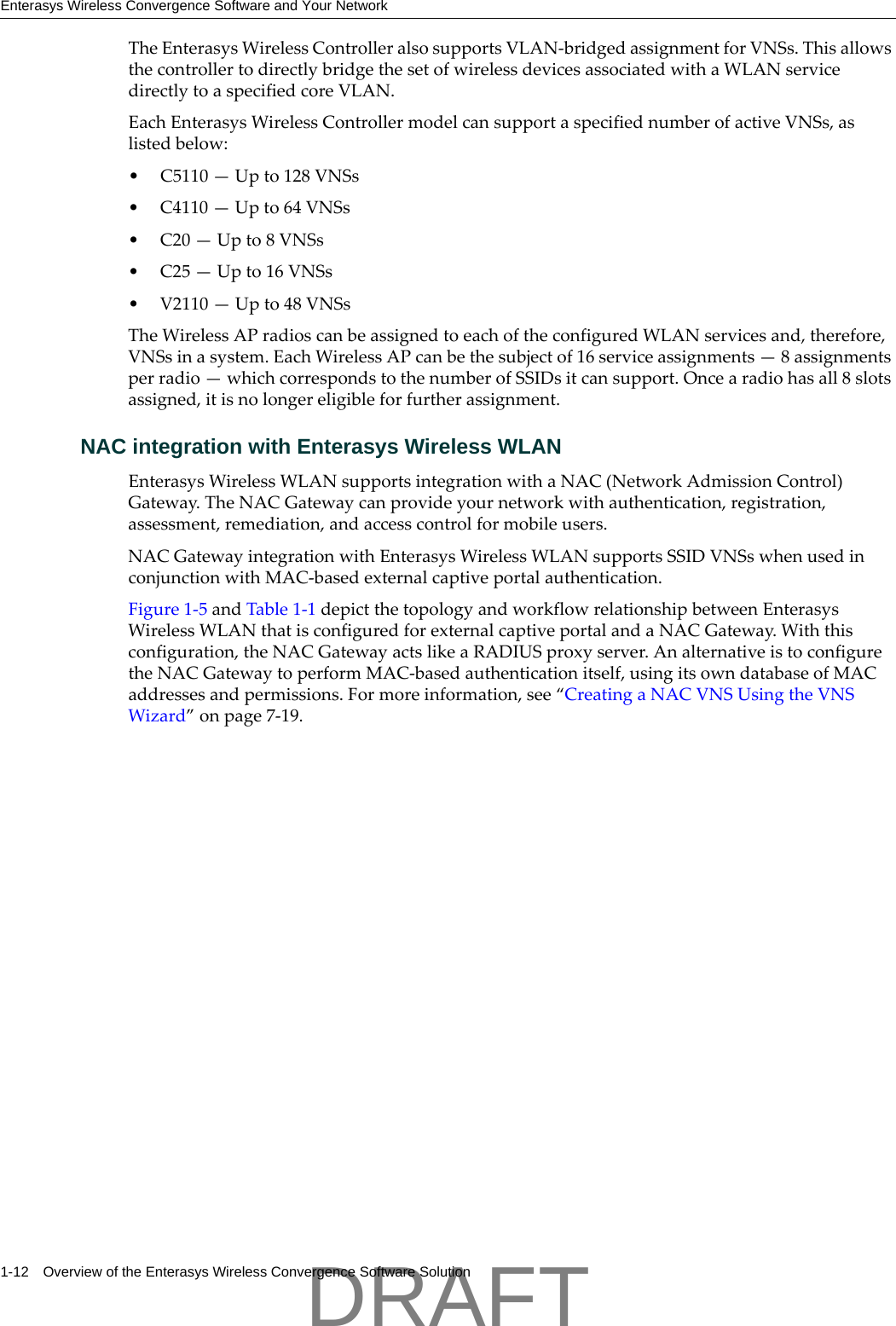 Enterasys Wireless Convergence Software and Your Network1-12 Overview of the Enterasys Wireless Convergence Software SolutionTheEnterasysWirelessControlleralsosupportsVLAN‐bridgedassignmentforVNSs.ThisallowsthecontrollertodirectlybridgethesetofwirelessdevicesassociatedwithaWLANservicedirectlytoaspecifiedcoreVLAN.EachEnterasysWirelessControllermodelcansupportaspecifiednumberofactiveVNSs,aslistedbelow:&bull; C5110&mdash;Upto128VNSs&bull; C4110&mdash;Upto64VNSs&bull;C20&mdash;Upto8VNSs&bull;C25&mdash;Upto16VNSs&bull; V2110&mdash;Upto48VNSsTheWirelessAPradioscanbeassignedtoeachoftheconfiguredWLANservicesand,therefore,VNSsinasystem.EachWirelessAPcanbethesubjectof16serviceassignments&mdash;8assignmentsperradio&mdash;whichcorrespondstothenumberofSSIDsitcansupport.Oncearadiohasall8slotsassigned,itisnolongereligibleforfurtherassignment.NAC integration with Enterasys Wireless WLANEnterasysWirelessWLANsupportsintegrationwithaNAC(NetworkAdmissionControl)Gateway.TheNACGatewaycanprovideyournetworkwithauthentication,registration,assessment,remediation,andaccesscontrolformobileusers.NACGatewayintegrationwithEnterasysWirelessWLANsupportsSSIDVNSswhenusedinconjunctionwithMAC‐basedexternalcaptiveportalauthentication.Figure 1‐5andTable 1‐1depictthetopologyandworkflowrelationshipbetweenEnterasysWirelessWLANthatisconfiguredforexternalcaptiveportalandaNACGateway.Withthisconfiguration,theNACGatewayactslikeaRADIUSproxyserver.AnalternativeistoconfiguretheNACGatewaytoperformMAC‐basedauthenticationitself,usingitsowndatabaseofMACaddressesandpermissions.Formoreinformation,see&ldquo;CreatingaNACVNSUsingtheVNSWizard&rdquo;onpage 7‐19.DRAFT