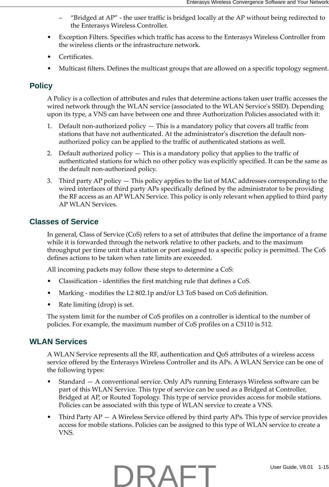 Enterasys Wireless Convergence Software and Your NetworkUser Guide, V8.01 1-15&ndash;&ldquo;BridgedatAP&rdquo;‐theusertrafficisbridgedlocallyattheAPwithoutbeingredirectedtotheEnterasysWirelessController.&bull;ExceptionFilters.SpecifieswhichtraffichasaccesstotheEnterasysWirelessControllerfromthewirelessclientsortheinfrastructurenetwork.&bull; Certificates.&bull;Multicastfilters.Definesthemulticastgroupsthatareallowedonaspecifictopologysegment.PolicyAPolicyisacollectionofattributesandrulesthatdetermineactionstakenusertrafficaccessesthewirednetworkthroughtheWLANservice(associatedtotheWLANServiceʹsSSID).Dependinguponitstype,aVNScanhavebetweenoneandthreeAuthorizationPoliciesassociatedwithit:1. Defaultnon‐authorizedpolicy&mdash;Thisisamandatorypolicythatcoversalltrafficfromstationsthathavenotauthenticated.Attheadministratorʹsdiscretionthedefaultnon‐authorizedpolicycanbeappliedtothetrafficofauthenticatedstationsaswell.2. Defaultauthorizedpolicy&mdash;Thisisamandatorypolicythatappliestothetrafficofauthenticatedstationsforwhichnootherpolicywasexplicitlyspecified.Itcanbethesameasthedefaultnon‐authorizedpolicy.3. ThirdpartyAPpolicy&mdash;ThispolicyappliestothelistofMACaddressescorrespondingtothewiredinterfacesofthirdpartyAPsspecificallydefinedbytheadministratortobeprovidingtheRFaccessasanAPWLANService.ThispolicyisonlyrelevantwhenappliedtothirdpartyAPWLANServices.Classes of ServiceIngeneral,ClassofService(CoS)referstoasetofattributesthatdefinetheimportanceofaframewhileitisforwardedthroughthenetworkrelativetootherpackets,andtothemaximumthroughputpertimeunitthatastationorportassignedtoaspecificpolicyispermitted.TheCoSdefinesactionstobetakenwhenratelimitsareexceeded.AllincomingpacketsmayfollowthesestepstodetermineaCoS:&bull; Classification‐identifiesthefirstmatchingrulethatdefinesaCoS.&bull;Marking‐modifiestheL2802.1pand/orL3ToSbasedonCoSdefinition.&bull; Ratelimiting(drop)isset.ThesystemlimitforthenumberofCoSprofilesonacontrollerisidenticaltothenumberofpolicies.Forexample,themaximumnumberofCoSprofilesonaC5110is512.WLAN ServicesAWLANServicerepresentsalltheRF,authenticationandQoSattributesofawirelessaccessserviceofferedbytheEnterasysWirelessControlleranditsAPs.AWLANServicecanbeoneofthefollowingtypes:&bull; Standard&mdash;Aconventionalservice.OnlyAPsrunningEnterasysWirelesssoftwarecanbepartofthisWLANService.ThistypeofservicecanbeusedasaBridgedatController,BridgedatAP,orRoutedTopology.Thistypeofserviceprovidesaccessformobilestations.PoliciescanbeassociatedwiththistypeofWLANservicetocreateaVNS.&bull;ThirdPartyAP&mdash;AWirelessServiceofferedbythirdpartyAPs.Thistypeofserviceprovidesaccessformobilestations.PoliciescanbeassignedtothistypeofWLANservicetocreateaVNS.DRAFT