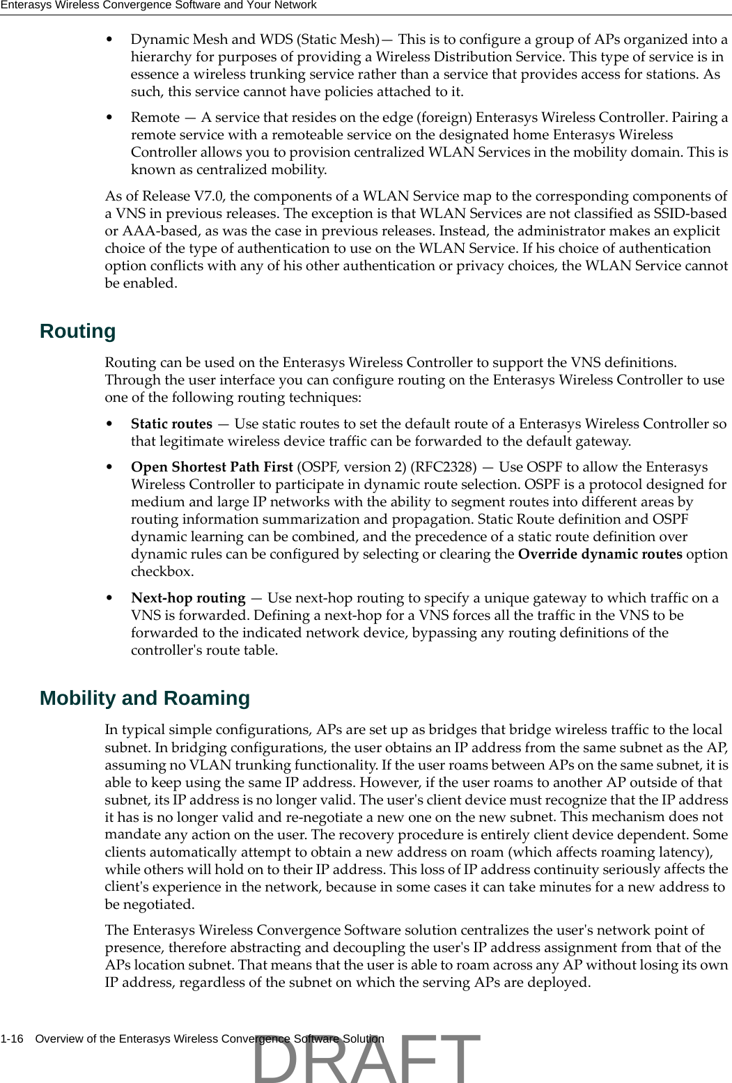Enterasys Wireless Convergence Software and Your Network1-16 Overview of the Enterasys Wireless Convergence Software Solution&bull; DynamicMeshandWDS(StaticMesh)&mdash;ThisistoconfigureagroupofAPsorganizedintoahierarchyforpurposesofprovidingaWirelessDistributionService.Thistypeofserviceisinessenceawirelesstrunkingserviceratherthanaservicethatprovidesaccessforstations.Assuch,thisservicecannothavepoliciesattachedtoit.&bull;Remote&mdash;Aservicethatresidesontheedge(foreign)EnterasysWirelessController.PairingaremoteservicewitharemoteableserviceonthedesignatedhomeEnterasysWirelessControllerallowsyoutoprovisioncentralizedWLANServicesinthemobilitydomain.Thisisknownascentralizedmobility.AsofReleaseV7.0,thecomponentsofaWLANServicemaptothecorrespondingcomponentsofaVNSinpreviousreleases.TheexceptionisthatWLANServicesarenotclassifiedasSSID‐basedorAAA‐based,aswasthecaseinpreviousreleases.Instead,theadministratormakesanexplicitchoiceofthetypeofauthenticationtouseontheWLANService.Ifhischoiceofauthenticationoptionconflictswithanyofhisotherauthenticationorprivacychoices,theWLANServicecannotbeenabled.RoutingRoutingcanbeusedontheEnterasysWirelessControllertosupporttheVNSdefinitions.ThroughtheuserinterfaceyoucanconfigureroutingontheEnterasysWirelessControllertouseoneofthefollowingroutingtechniques:&bull;Staticroutes&mdash;UsestaticroutestosetthedefaultrouteofaEnterasysWirelessControllersothatlegitimatewirelessdevicetrafficcanbeforwardedtothedefaultgateway.&bull;OpenShortestPathFirst(OSPF,version2)(RFC2328)&mdash;UseOSPFtoallowtheEnterasysWirelessControllertoparticipateindynamicrouteselection.OSPFisaprotocoldesignedformediumandlargeIPnetworkswiththeabilitytosegmentroutesintodifferentareasbyroutinginformationsummarizationandpropagation.StaticRoutedefinitionandOSPFdynamiclearningcanbecombined,andtheprecedenceofastaticroutedefinitionoverdynamicrulescanbeconfiguredbyselectingorclearingtheOverridedynamicroutesoptioncheckbox.&bull;Next‐hoprouting&mdash;Usenext‐hoproutingtospecifyauniquegatewaytowhichtrafficonaVNSisforwarded.Defininganext‐hopforaVNSforcesallthetrafficintheVNStobeforwardedtotheindicatednetworkdevice,bypassinganyroutingdefinitionsofthecontrollerʹsroutetable.Mobility and RoamingIntypicalsimpleconfigurations,APsaresetupasbridgesthatbridgewirelesstraffictothelocalsubnet.Inbridgingconfigurations,theuserobtainsanIPaddressfromthesamesubnetastheAP,assumingnoVLANtrunkingfunctionality.IftheuserroamsbetweenAPsonthesamesubnet,itisabletokeepusingthesameIPaddress.However,iftheuserroamstoanotherAPoutsideofthatsubnet,itsIPaddressisnolongervalid.TheuserʹsclientdevicemustrecognizethattheIPaddressithasisnolongervalidandre‐negotiateanewoneonthenewsubnet.Thismechanismdoesnotmandateanyactionontheuser.Therecoveryprocedureisentirelyclientdevicedependent.Someclientsautomaticallyattempttoobtainanewaddressonroam(whichaffectsroaminglatency),whileotherswillholdontotheirIPaddress.ThislossofIPaddresscontinuityseriouslyaffectstheclientʹsexperienceinthenetwork,becauseinsomecasesitcantakeminutesforanewaddresstobenegotiated.TheEnterasysWirelessConvergenceSoftwaresolutioncentralizestheuserʹsnetworkpointofpresence,thereforeabstractinganddecouplingtheuserʹsIPaddressassignmentfromthatoftheAPslocationsubnet.ThatmeansthattheuserisabletoroamacrossanyAPwithoutlosingitsownIPaddress,regardlessofthesubnetonwhichtheservingAPsaredeployed.DRAFT