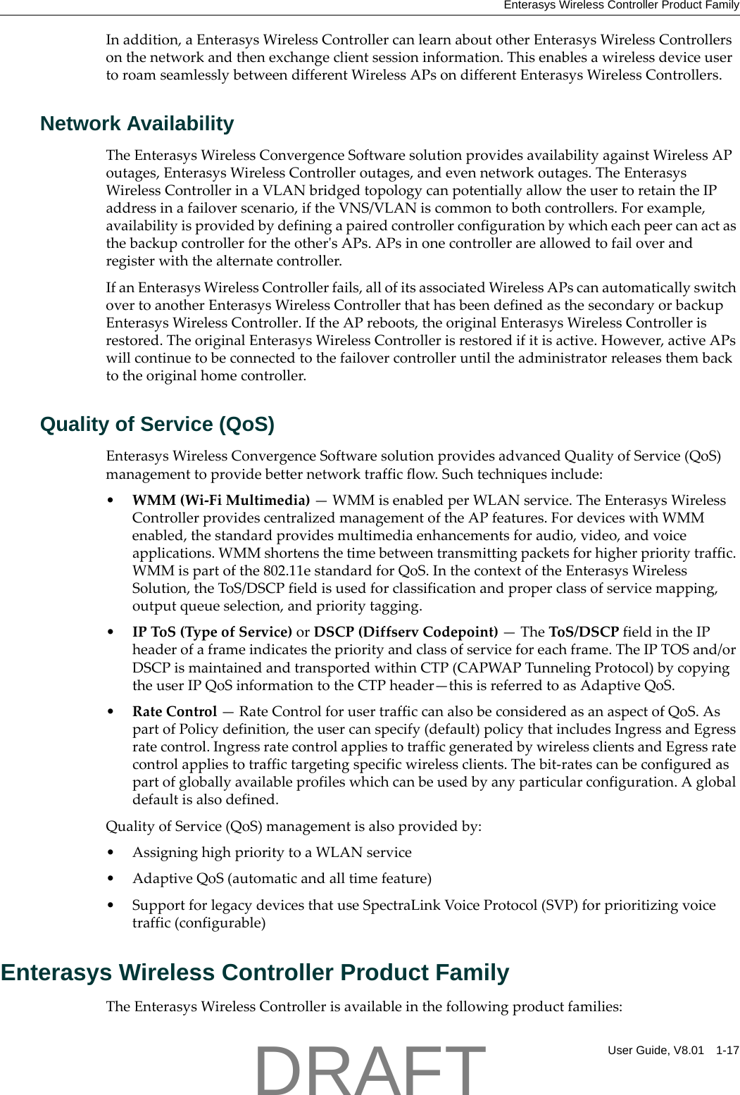Enterasys Wireless Controller Product FamilyUser Guide, V8.01 1-17Inaddition,aEnterasysWirelessControllercanlearnaboutotherEnterasysWirelessControllersonthenetworkandthenexchangeclientsessioninformation.ThisenablesawirelessdeviceusertoroamseamlesslybetweendifferentWirelessAPsondifferentEnterasysWirelessControllers.Network AvailabilityTheEnterasysWirelessConvergenceSoftwaresolutionprovidesavailabilityagainstWirelessAPoutages,EnterasysWirelessControlleroutages,andevennetworkoutages.TheEnterasysWirelessControllerinaVLANbridgedtopologycanpotentiallyallowtheusertoretaintheIPaddressinafailoverscenario,iftheVNS/VLANiscommontobothcontrollers.Forexample,availabilityisprovidedbydefiningapairedcontrollerconfigurationbywhicheachpeercanactasthebackupcontrollerfortheotherʹsAPs.APsinonecontrollerareallowedtofailoverandregisterwiththealternatecontroller.IfanEnterasysWirelessControllerfails,allofitsassociatedWirelessAPscanautomaticallyswitchovertoanotherEnterasysWirelessControllerthathasbeendefinedasthesecondaryorbackupEnterasysWirelessController.IftheAPreboots,theoriginalEnterasysWirelessControllerisrestored.TheoriginalEnterasysWirelessControllerisrestoredifitisactive.However,activeAPswillcontinuetobeconnectedtothefailovercontrolleruntiltheadministratorreleasesthembacktotheoriginalhomecontroller.Quality of Service (QoS)EnterasysWirelessConvergenceSoftwaresolutionprovidesadvancedQualityofService(QoS)managementtoprovidebetternetworktrafficflow.Suchtechniquesinclude:&bull;WMM(Wi‐FiMultimedia)&mdash;WMMisenabledperWLANservice.TheEnterasysWirelessControllerprovidescentralizedmanagementoftheAPfeatures.FordeviceswithWMMenabled,thestandardprovidesmultimediaenhancementsforaudio,video,andvoiceapplications.WMMshortensthetimebetweentransmittingpacketsforhigherprioritytraffic.WMMispartofthe802.11estandardforQoS.InthecontextoftheEnterasysWirelessSolution,theToS/DSCPfieldisusedforclassificationandproperclassofservicemapping,outputqueueselection,andprioritytagging.&bull;IPToS(TypeofService)orDSCP(DiffservCodepoint)&mdash;TheToS/DSCPfieldintheIPheaderofaframeindicatesthepriorityandclassofserviceforeachframe.TheIPTOSand/orDSCPismaintainedandtransportedwithinCTP(CAPWAPTunnelingProtocol)bycopyingtheuserIPQoSinformationtotheCTPheader&mdash;thisisreferredtoasAdaptiveQoS.&bull;RateControl&mdash;RateControlforusertrafficcanalsobeconsideredasanaspectofQoS.AspartofPolicydefinition,theusercanspecify(default)policythatincludesIngressandEgressratecontrol.IngressratecontrolappliestotrafficgeneratedbywirelessclientsandEgressratecontrolappliestotraffictargetingspecificwirelessclients.Thebit‐ratescanbeconfiguredaspartofgloballyavailableprofileswhichcanbeusedbyanyparticularconfiguration.Aglobaldefaultisalsodefined.QualityofService(QoS)managementisalsoprovidedby:&bull; AssigninghighprioritytoaWLANservice&bull;AdaptiveQoS(automaticandalltimefeature)&bull; SupportforlegacydevicesthatuseSpectraLinkVoiceProtocol(SVP)forprioritizingvoicetraffic(configurable)Enterasys Wireless Controller Product FamilyTheEnterasysWirelessControllerisavailableinthefollowingproductfamilies:DRAFT