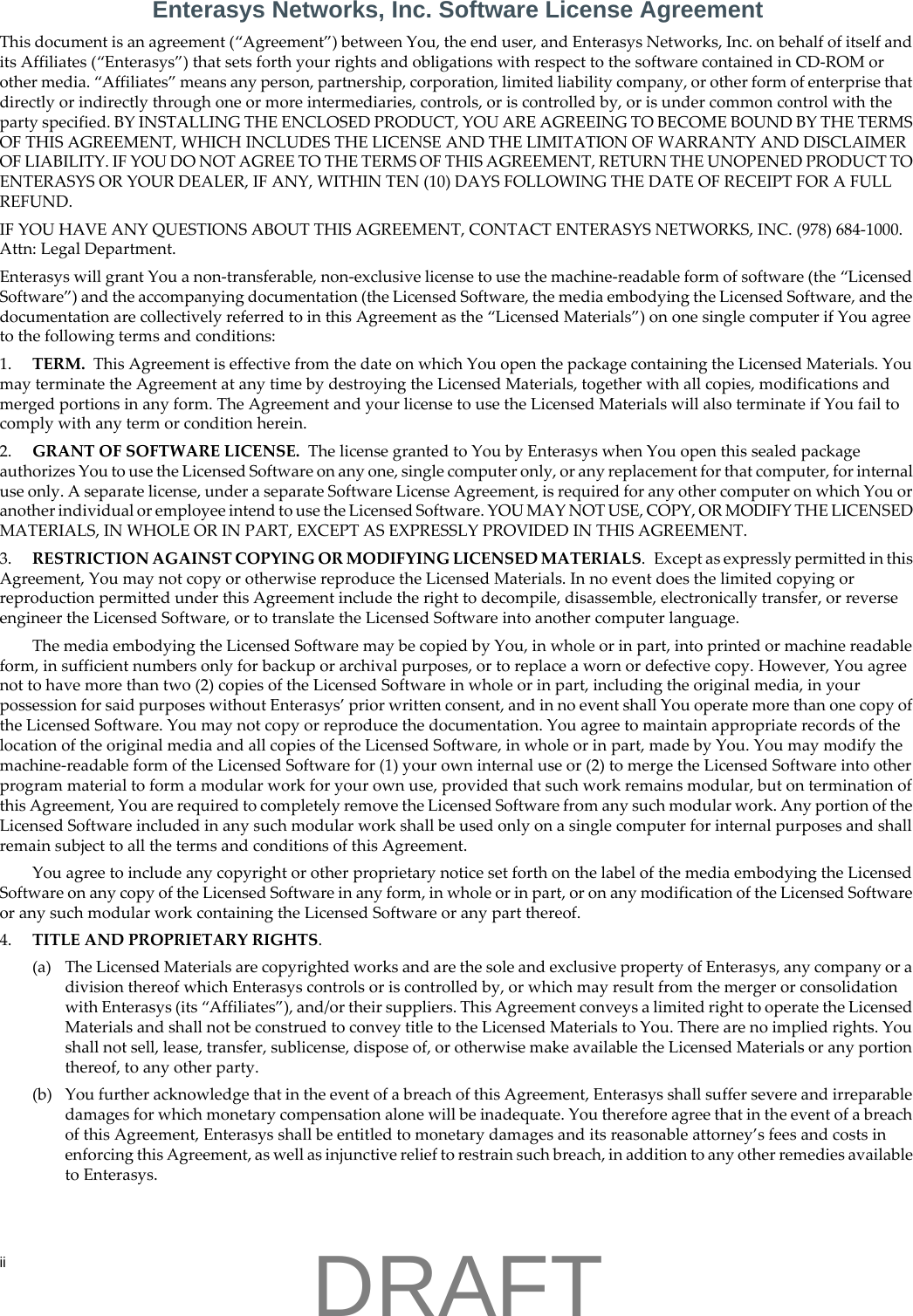 iiEnterasys Networks, Inc. Software License AgreementThis document is an agreement (&ldquo;Agreement&rdquo;) between You, the end user, and Enterasys Networks, Inc. on behalf of itself and its Affiliates (&ldquo;Enterasys&rdquo;) that sets forth your rights and obligations with respect to the software contained in CD-ROM or other media. &ldquo;Affiliates&rdquo; means any person, partnership, corporation, limited liability company, or other form of enterprise that directly or indirectly through one or more intermediaries, controls, or is controlled by, or is under common control with the party specified. BY INSTALLING THE ENCLOSED PRODUCT, YOU ARE AGREEING TO BECOME BOUND BY THE TERMS OF THIS AGREEMENT, WHICH INCLUDES THE LICENSE AND THE LIMITATION OF WARRANTY AND DISCLAIMER OF LIABILITY. IF YOU DO NOT AGREE TO THE TERMS OF THIS AGREEMENT, RETURN THE UNOPENED PRODUCT TO ENTERASYS OR YOUR DEALER, IF ANY, WITHIN TEN (10) DAYS FOLLOWING THE DATE OF RECEIPT FOR A FULL REFUND.IF YOU HAVE ANY QUESTIONS ABOUT THIS AGREEMENT, CONTACT ENTERASYS NETWORKS, INC. (978) 684-1000. Attn: Legal Department.Enterasys will grant You a non-transferable, non-exclusive license to use the machine-readable form of software (the &ldquo;Licensed Software&rdquo;) and the accompanying documentation (the Licensed Software, the media embodying the Licensed Software, and the documentation are collectively referred to in this Agreement as the &ldquo;Licensed Materials&rdquo;) on one single computer if You agree to the following terms and conditions:1. TERM.  This Agreement is effective from the date on which You open the package containing the Licensed Materials. You may terminate the Agreement at any time by destroying the Licensed Materials, together with all copies, modifications and merged portions in any form. The Agreement and your license to use the Licensed Materials will also terminate if You fail to comply with any term or condition herein.2. GRANT OF SOFTWARE LICENSE.  The license granted to You by Enterasys when You open this sealed package authorizes You to use the Licensed Software on any one, single computer only, or any replacement for that computer, for internal use only. A separate license, under a separate Software License Agreement, is required for any other computer on which You or another individual or employee intend to use the Licensed Software. YOU MAY NOT USE, COPY, OR MODIFY THE LICENSED MATERIALS, IN WHOLE OR IN PART, EXCEPT AS EXPRESSLY PROVIDED IN THIS AGREEMENT.3. RESTRICTION AGAINST COPYING OR MODIFYING LICENSED MATERIALS.  Except as expressly permitted in this Agreement, You may not copy or otherwise reproduce the Licensed Materials. In no event does the limited copying or reproduction permitted under this Agreement include the right to decompile, disassemble, electronically transfer, or reverse engineer the Licensed Software, or to translate the Licensed Software into another computer language.The media embodying the Licensed Software may be copied by You, in whole or in part, into printed or machine readable form, in sufficient numbers only for backup or archival purposes, or to replace a worn or defective copy. However, You agree not to have more than two (2) copies of the Licensed Software in whole or in part, including the original media, in your possession for said purposes without Enterasys&rsquo; prior written consent, and in no event shall You operate more than one copy of the Licensed Software. You may not copy or reproduce the documentation. You agree to maintain appropriate records of the location of the original media and all copies of the Licensed Software, in whole or in part, made by You. You may modify the machine-readable form of the Licensed Software for (1) your own internal use or (2) to merge the Licensed Software into other program material to form a modular work for your own use, provided that such work remains modular, but on termination of this Agreement, You are required to completely remove the Licensed Software from any such modular work. Any portion of the Licensed Software included in any such modular work shall be used only on a single computer for internal purposes and shall remain subject to all the terms and conditions of this Agreement.You agree to include any copyright or other proprietary notice set forth on the label of the media embodying the Licensed Software on any copy of the Licensed Software in any form, in whole or in part, or on any modification of the Licensed Software or any such modular work containing the Licensed Software or any part thereof.4. TITLE AND PROPRIETARY RIGHTS. (a) The Licensed Materials are copyrighted works and are the sole and exclusive property of Enterasys, any company or a division thereof which Enterasys controls or is controlled by, or which may result from the merger or consolidation with Enterasys (its &ldquo;Affiliates&rdquo;), and/or their suppliers. This Agreement conveys a limited right to operate the Licensed Materials and shall not be construed to convey title to the Licensed Materials to You. There are no implied rights. You shall not sell, lease, transfer, sublicense, dispose of, or otherwise make available the Licensed Materials or any portion thereof, to any other party.(b) You further acknowledge that in the event of a breach of this Agreement, Enterasys shall suffer severe and irreparable damages for which monetary compensation alone will be inadequate. You therefore agree that in the event of a breach of this Agreement, Enterasys shall be entitled to monetary damages and its reasonable attorney&rsquo;s fees and costs in enforcing this Agreement, as well as injunctive relief to restrain such breach, in addition to any other remedies available to Enterasys.DRAFT