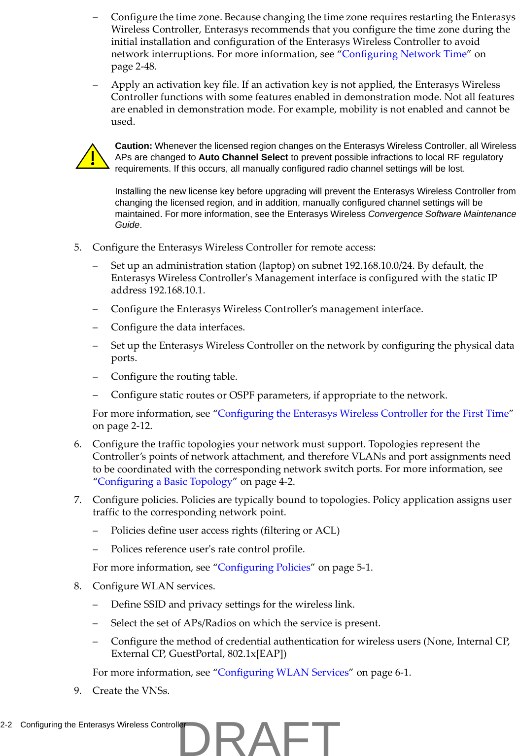 2-2 Configuring the Enterasys Wireless Controller&ndash; Configurethetimezone.BecausechangingthetimezonerequiresrestartingtheEnterasysWirelessController,EnterasysrecommendsthatyouconfigurethetimezoneduringtheinitialinstallationandconfigurationoftheEnterasysWirelessControllertoavoidnetworkinterruptions.Formoreinformation,see&ldquo;ConfiguringNetworkTime&rdquo;onpage 2‐48.&ndash;Applyanactivationkeyfile.Ifanactivationkeyisnotapplied,theEnterasysWirelessControllerfunctionswithsomefeaturesenabledindemonstrationmode.Notallfeaturesareenabledindemonstrationmode.Forexample,mobilityisnotenabledandcannotbeused.5. ConfiguretheEnterasysWirelessControllerforremoteaccess:&ndash;Setupanadministrationstation(laptop)onsubnet192.168.10.0/24.Bydefault,theEnterasysWirelessControllerʹsManagementinterfaceisconfiguredwiththestaticIPaddress192.168.10.1.&ndash; ConfiguretheEnterasysWirelessController&rsquo;smanagementinterface.&ndash; Configurethedatainterfaces.&ndash;SetuptheEnterasysWirelessControlleronthenetworkbyconfiguringthephysicaldataports.&ndash; Configuretheroutingtable.&ndash; ConfigurestaticroutesorOSPFparameters,ifappropriatetothenetwork.Formoreinformation,see&ldquo;ConfiguringtheEnterasysWirelessControllerfortheFirstTime&rdquo;onpage 2‐12.6. Configurethetraffictopologiesyournetworkmustsupport.TopologiesrepresenttheController&rsquo;spointsofnetworkattachment,andthereforeVLANsandportassignmentsneedtobecoordinatedwiththecorrespondingnetworkswitchports.Formoreinformation,see&ldquo;ConfiguringaBasicTopology&rdquo;onpage 4‐2.7. Configurepolicies.Policiesaretypicallyboundtotopologies.Policyapplicationassignsusertraffictothecorrespondingnetworkpoint.&ndash; Policiesdefineuseraccessrights(filteringorACL)&ndash;Policesreferenceuserʹsratecontrolprofile.Formoreinformation,see&ldquo;ConfiguringPolicies&rdquo;onpage 5‐1.8. ConfigureWLANservices.&ndash;DefineSSIDandprivacysettingsforthewirelesslink.&ndash;SelectthesetofAPs/Radiosonwhichtheserviceispresent.&ndash; Configurethemethodofcredentialauthenticationforwirelessusers(None,InternalCP,ExternalCP,GuestPortal,802.1x[EAP])Formoreinformation,see&ldquo;ConfiguringWLANServices&rdquo;onpage 6‐1.9. CreatetheVNSs.Caution: Whenever the licensed region changes on the Enterasys Wireless Controller, all Wireless APs are changed to Auto Channel Select to prevent possible infractions to local RF regulatory requirements. If this occurs, all manually configured radio channel settings will be lost.Installing the new license key before upgrading will prevent the Enterasys Wireless Controller from changing the licensed region, and in addition, manually configured channel settings will be maintained. For more information, see the Enterasys Wireless Convergence Software Maintenance Guide.DRAFT