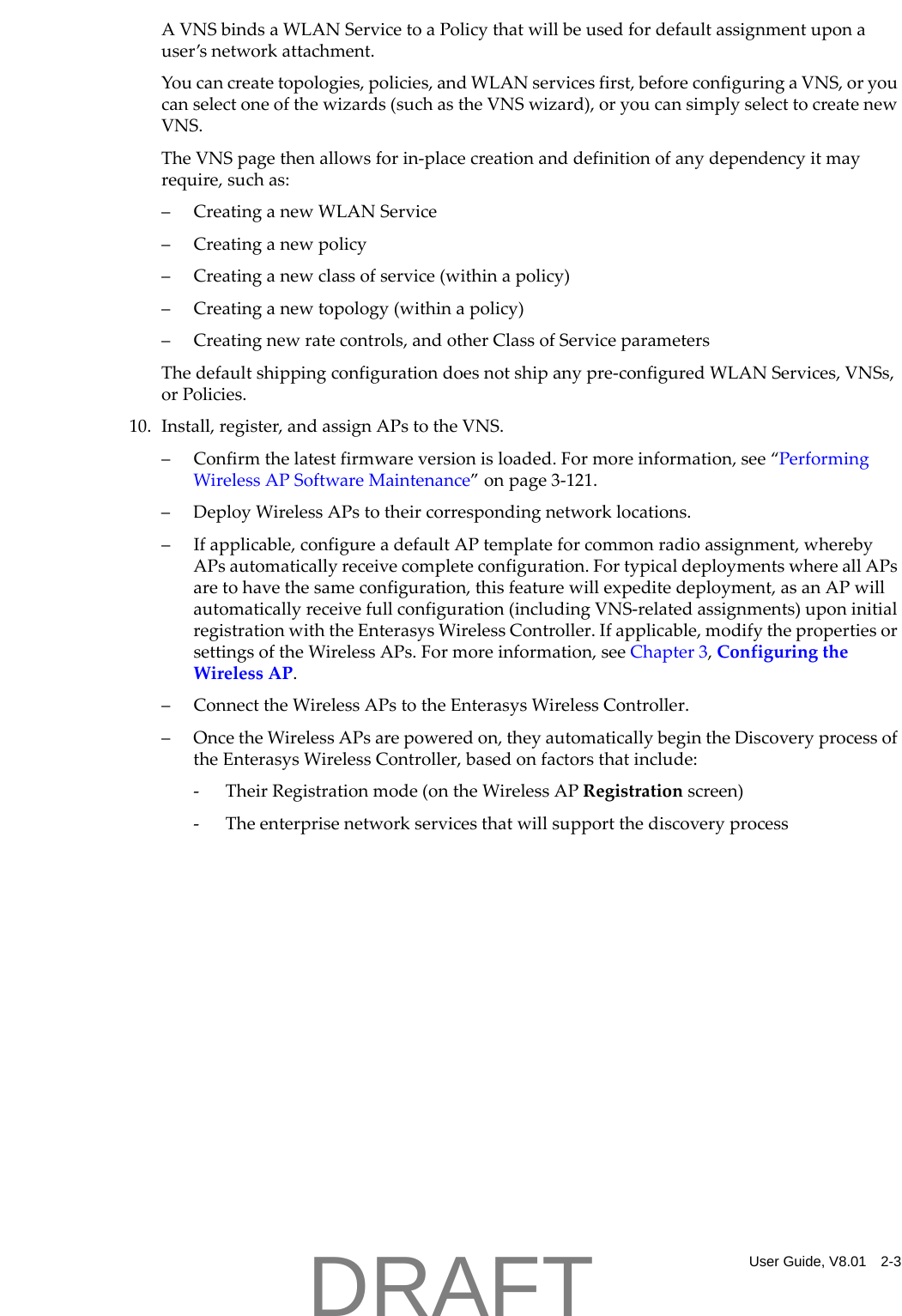 User Guide, V8.01 2-3AVNSbindsaWLANServicetoaPolicythatwillbeusedfordefaultassignmentuponauser&rsquo;snetworkattachment.Youcancreatetopologies,policies,andWLANservicesfirst,beforeconfiguringaVNS,oryoucanselectoneofthewizards(suchastheVNSwizard),oryoucansimplyselecttocreatenewVNS.TheVNSpagethenallowsforin‐placecreationanddefinitionofanydependencyitmayrequire,suchas:&ndash; CreatinganewWLANService&ndash; Creatinganewpolicy&ndash; Creatinganewclassofservice(withinapolicy)&ndash; Creatinganewtopology(withinapolicy)&ndash; Creatingnewratecontrols,andotherClassofServiceparametersThedefaultshippingconfigurationdoesnotshipanypre‐configuredWLANServices,VNSs,orPolicies.10. Install,register,andassignAPstotheVNS.&ndash; Confirmthelatestfirmwareversionisloaded.Formoreinformation,see&ldquo;PerformingWirelessAPSoftwareMaintenance&rdquo;onpage 3‐121.&ndash;DeployWirelessAPstotheircorrespondingnetworklocations.&ndash;Ifapplicable,configureadefaultAPtemplateforcommonradioassignment,wherebyAPsautomaticallyreceivecompleteconfiguration.FortypicaldeploymentswhereallAPsaretohavethesameconfiguration,thisfeaturewillexpeditedeployment,asanAPwillautomaticallyreceivefullconfiguration(includingVNS‐relatedassignments)uponinitialregistrationwiththeEnterasysWirelessController.Ifapplicable,modifythepropertiesorsettingsoftheWirelessAPs.Formoreinformation,seeChapter 3,ConfiguringtheWirelessAP.&ndash; ConnecttheWirelessAPstotheEnterasysWirelessController.&ndash;OncetheWirelessAPsarepoweredon,theyautomaticallybegintheDiscoveryprocessoftheEnterasysWirelessController,basedonfactorsthatinclude:‐TheirRegistrationmode(ontheWirelessAPRegistrationscreen)‐TheenterprisenetworkservicesthatwillsupportthediscoveryprocessDRAFT