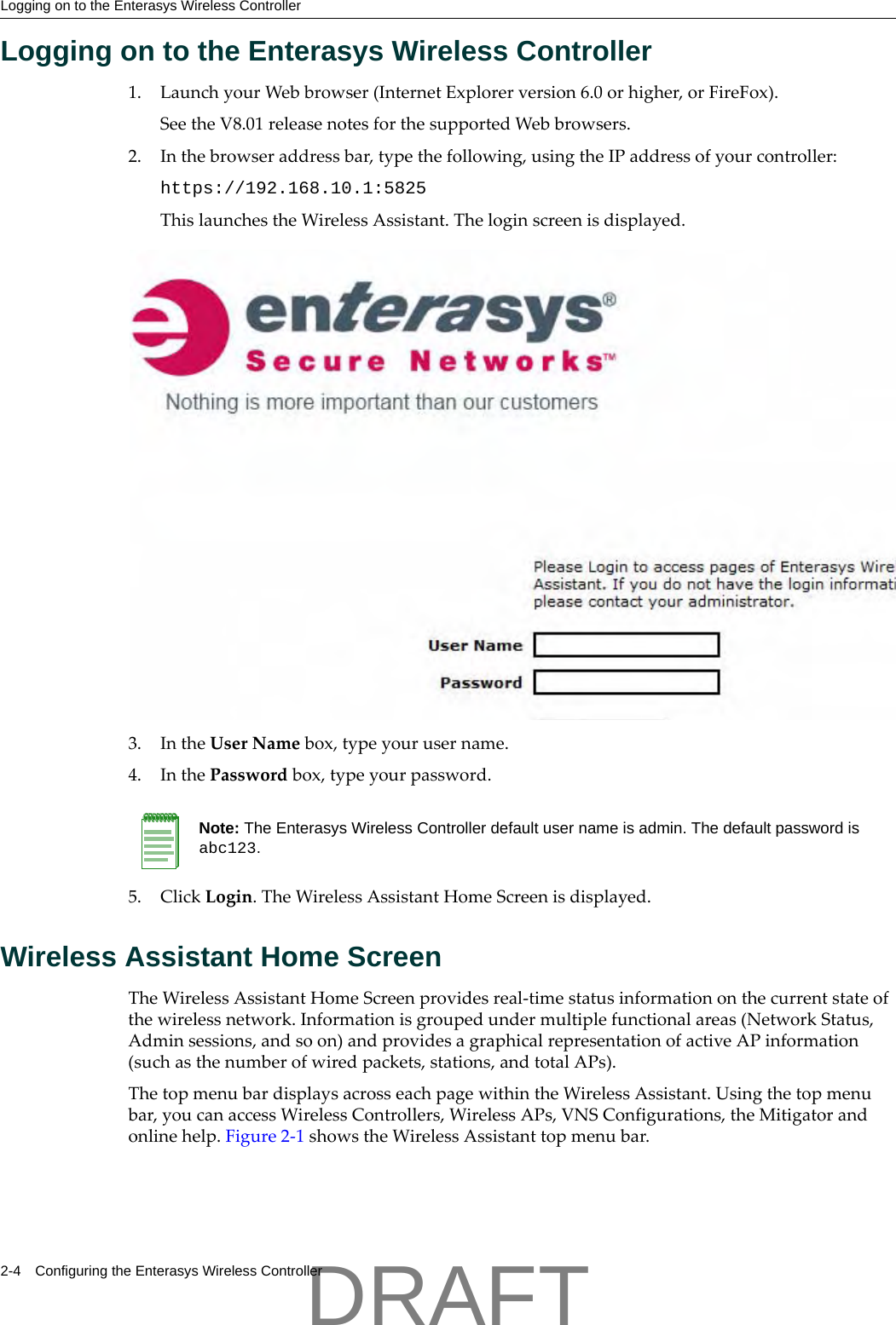 Logging on to the Enterasys Wireless Controller2-4 Configuring the Enterasys Wireless ControllerLogging on to the Enterasys Wireless Controller1. LaunchyourWebbrowser(InternetExplorerversion6.0orhigher,orFireFox).SeetheV8.01releasenotesforthesupportedWebbrowsers.2. Inthebrowseraddressbar,typethefollowing,usingtheIPaddressofyourcontroller:https://192.168.10.1:5825ThislaunchestheWirelessAssistant.Theloginscreenisdisplayed.3. IntheUserNamebox,typeyourusername.4. InthePasswordbox,typeyourpassword.5. ClickLogin.TheWirelessAssistantHomeScreenisdisplayed.Wireless Assistant Home ScreenTheWirelessAssistantHomeScreenprovidesreal‐timestatusinformationonthecurrentstateofthewirelessnetwork.Informationisgroupedundermultiplefunctionalareas(NetworkStatus,Adminsessions,andsoon)andprovidesagraphicalrepresentationofactiveAPinformation(suchasthenumberofwiredpackets,stations,andtotalAPs).ThetopmenubardisplaysacrosseachpagewithintheWirelessAssistant.Usingthetopmenubar,youcanaccessWirelessControllers,WirelessAPs,VNSConfigurations,theMitigatorandonlinehelp.Figure 2‐1showstheWirelessAssistanttopmenubar.Note: The Enterasys Wireless Controller default user name is admin. The default password is abc123.DRAFT