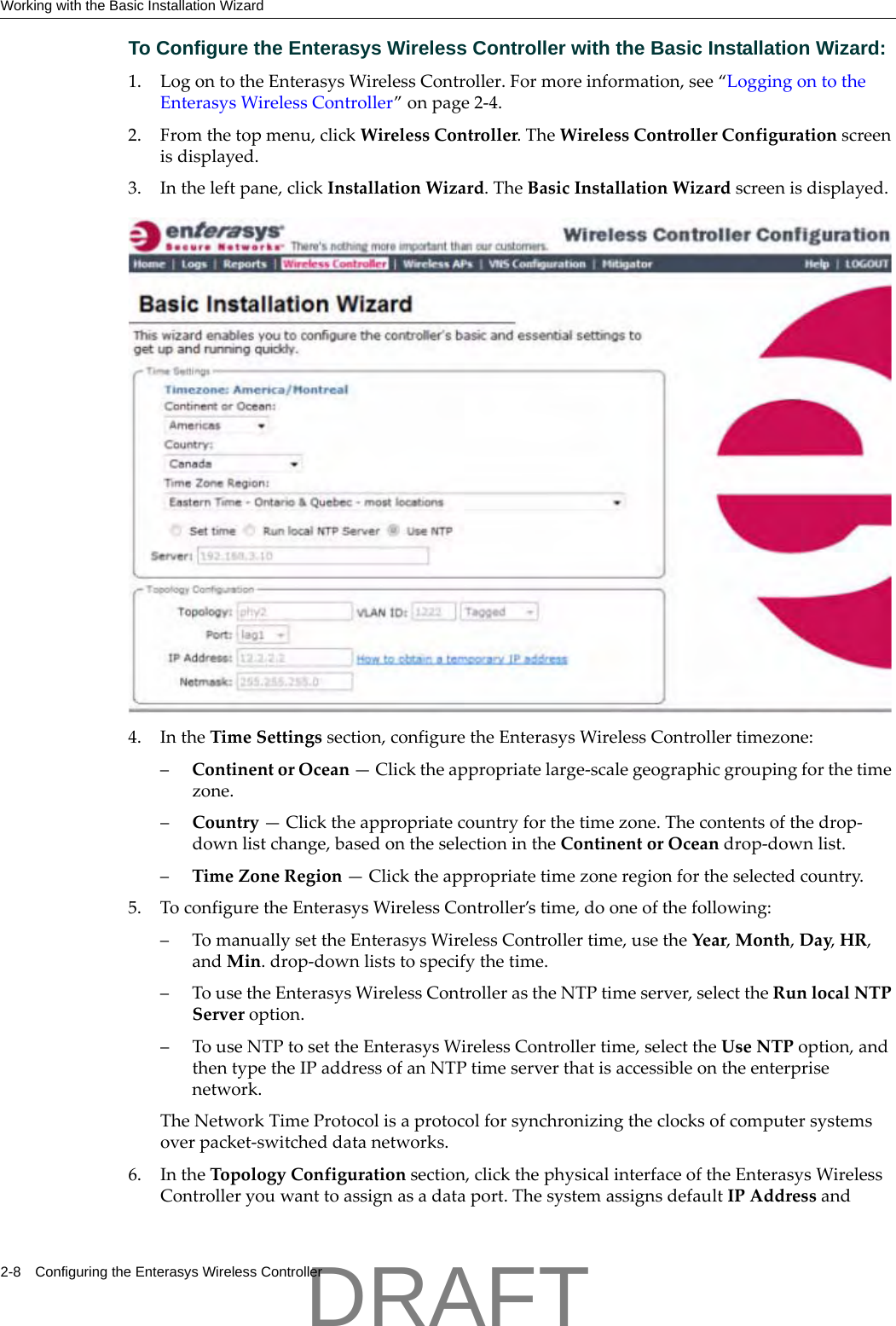 Working with the Basic Installation Wizard2-8 Configuring the Enterasys Wireless ControllerTo Configure the Enterasys Wireless Controller with the Basic Installation Wizard:1. LogontotheEnterasysWirelessController.Formoreinformation,see&ldquo;LoggingontotheEnterasysWirelessController&rdquo;onpage 2‐4.2. Fromthetopmenu,clickWirelessController.TheWirelessControllerConfigurationscreenisdisplayed.3. Intheleftpane,clickInstallationWizard.TheBasicInstallationWizardscreenisdisplayed.4. IntheTimeSettingssection,configuretheEnterasysWirelessControllertimezone:&ndash;ContinentorOcean&mdash;Clicktheappropriatelarge‐scalegeographicgroupingforthetimezone.&ndash;Country&mdash;Clicktheappropriatecountryforthetimezone.Thecontentsofthedrop‐downlistchange,basedontheselectionintheContinentorOceandrop‐downlist.&ndash;TimeZoneRegion&mdash;Clicktheappropriatetimezoneregionfortheselectedcountry.5. ToconfiguretheEnterasysWirelessController&rsquo;stime,dooneofthefollowing:&ndash;TomanuallysettheEnterasysWirelessControllertime,usetheYear,Month,Day,HR,andMin.drop‐downliststospecifythetime.&ndash;TousetheEnterasysWirelessControllerastheNTPtimeserver,selecttheRunlocalNTPServeroption.&ndash;TouseNTPtosettheEnterasysWirelessControllertime,selecttheUseNTPoption,andthentypetheIPaddressofanNTPtimeserverthatisaccessibleontheenterprisenetwork.TheNetworkTimeProtocolisaprotocolforsynchronizingtheclocksofcomputersystemsoverpacket‐switcheddatanetworks.6. IntheTopologyConfigurationsection,clickthephysicalinterfaceoftheEnterasysWirelessControlleryouwanttoassignasadataport.ThesystemassignsdefaultIPAddressandDRAFT
