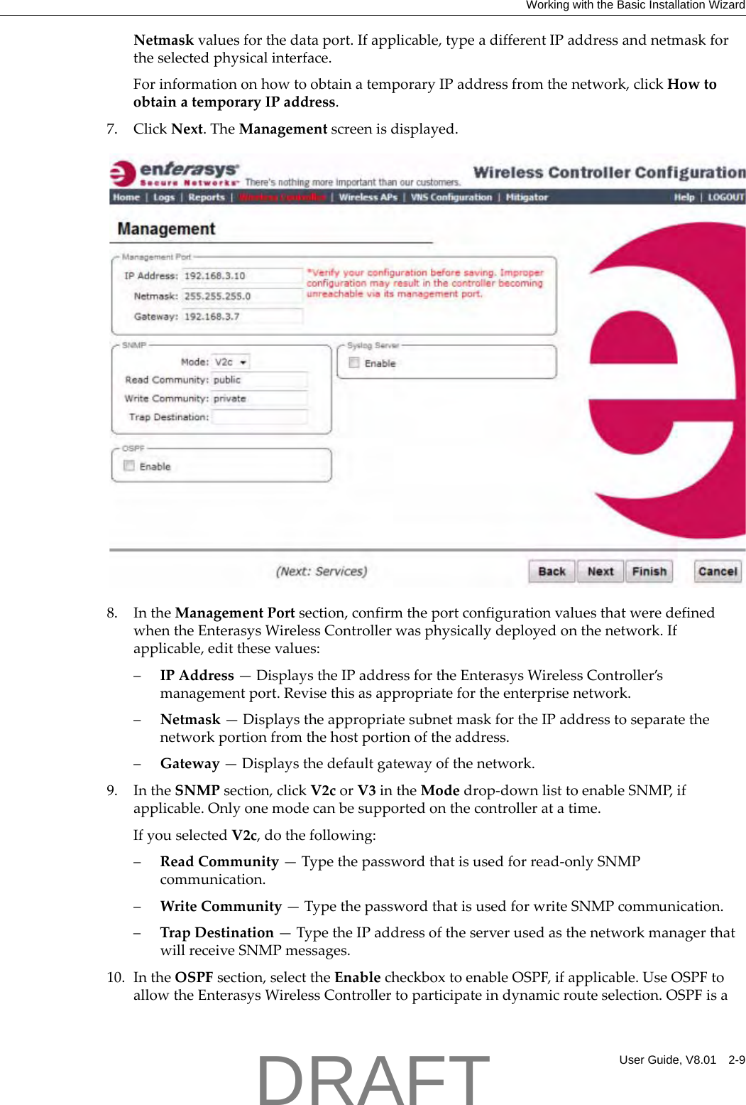 Working with the Basic Installation WizardUser Guide, V8.01 2-9Netmaskvaluesforthedataport.Ifapplicable,typeadifferentIPaddressandnetmaskfortheselectedphysicalinterface.ForinformationonhowtoobtainatemporaryIPaddressfromthenetwork,clickHowtoobtainatemporaryIPaddress.7. ClickNext.TheManagementscreenisdisplayed.8. IntheManagementPortsection,confirmtheportconfigurationvaluesthatweredefinedwhentheEnterasysWirelessControllerwasphysicallydeployedonthenetwork.Ifapplicable,editthesevalues:&ndash;IPAddress&mdash;DisplaystheIPaddressfortheEnterasysWirelessController&rsquo;smanagementport.Revisethisasappropriatefortheenterprisenetwork.&ndash;Netmask&mdash;DisplaystheappropriatesubnetmaskfortheIPaddresstoseparatethenetworkportionfromthehostportionoftheaddress.&ndash;Gateway&mdash;Displaysthedefaultgatewayofthenetwork.9. IntheSNMPsection,clickV2corV3intheModedrop‐downlisttoenableSNMP,ifapplicable.Onlyonemodecanbesupportedonthecontrolleratatime.IfyouselectedV2c,dothefollowing:&ndash;ReadCommunity&mdash;Typethepasswordthatisusedforread‐onlySNMPcommunication.&ndash;WriteCommunity&mdash;TypethepasswordthatisusedforwriteSNMPcommunication.&ndash;TrapDestination&mdash;TypetheIPaddressoftheserverusedasthenetworkmanagerthatwillreceiveSNMPmessages.10. IntheOSPFsection,selecttheEnablecheckboxtoenableOSPF,ifapplicable.UseOSPFtoallowtheEnterasysWirelessControllertoparticipateindynamicrouteselection.OSPFisaDRAFT