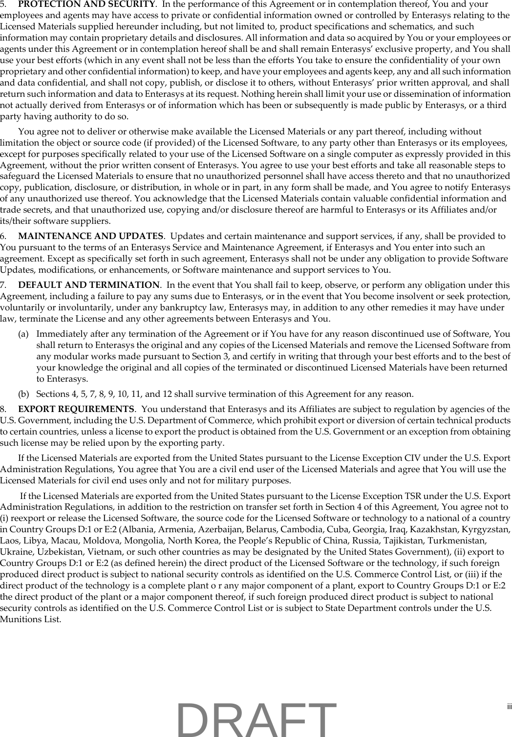 iii5. PROTECTION AND SECURITY.  In the performance of this Agreement or in contemplation thereof, You and your employees and agents may have access to private or confidential information owned or controlled by Enterasys relating to the Licensed Materials supplied hereunder including, but not limited to, product specifications and schematics, and such information may contain proprietary details and disclosures. All information and data so acquired by You or your employees or agents under this Agreement or in contemplation hereof shall be and shall remain Enterasys&rsquo; exclusive property, and You shall use your best efforts (which in any event shall not be less than the efforts You take to ensure the confidentiality of your own proprietary and other confidential information) to keep, and have your employees and agents keep, any and all such information and data confidential, and shall not copy, publish, or disclose it to others, without Enterasys&rsquo; prior written approval, and shall return such information and data to Enterasys at its request. Nothing herein shall limit your use or dissemination of information not actually derived from Enterasys or of information which has been or subsequently is made public by Enterasys, or a third party having authority to do so.You agree not to deliver or otherwise make available the Licensed Materials or any part thereof, including without limitation the object or source code (if provided) of the Licensed Software, to any party other than Enterasys or its employees, except for purposes specifically related to your use of the Licensed Software on a single computer as expressly provided in this Agreement, without the prior written consent of Enterasys. You agree to use your best efforts and take all reasonable steps to safeguard the Licensed Materials to ensure that no unauthorized personnel shall have access thereto and that no unauthorized copy, publication, disclosure, or distribution, in whole or in part, in any form shall be made, and You agree to notify Enterasys of any unauthorized use thereof. You acknowledge that the Licensed Materials contain valuable confidential information and trade secrets, and that unauthorized use, copying and/or disclosure thereof are harmful to Enterasys or its Affiliates and/or its/their software suppliers.6. MAINTENANCE AND UPDATES.  Updates and certain maintenance and support services, if any, shall be provided to You pursuant to the terms of an Enterasys Service and Maintenance Agreement, if Enterasys and You enter into such an agreement. Except as specifically set forth in such agreement, Enterasys shall not be under any obligation to provide Software Updates, modifications, or enhancements, or Software maintenance and support services to You.7. DEFAULT AND TERMINATION.  In the event that You shall fail to keep, observe, or perform any obligation under this Agreement, including a failure to pay any sums due to Enterasys, or in the event that You become insolvent or seek protection, voluntarily or involuntarily, under any bankruptcy law, Enterasys may, in addition to any other remedies it may have under law, terminate the License and any other agreements between Enterasys and You.(a) Immediately after any termination of the Agreement or if You have for any reason discontinued use of Software, You shall return to Enterasys the original and any copies of the Licensed Materials and remove the Licensed Software from any modular works made pursuant to Section 3, and certify in writing that through your best efforts and to the best of your knowledge the original and all copies of the terminated or discontinued Licensed Materials have been returned to Enterasys. (b) Sections 4, 5, 7, 8, 9, 10, 11, and 12 shall survive termination of this Agreement for any reason.8. EXPORT REQUIREMENTS.  You understand that Enterasys and its Affiliates are subject to regulation by agencies of the U.S. Government, including the U.S. Department of Commerce, which prohibit export or diversion of certain technical products to certain countries, unless a license to export the product is obtained from the U.S. Government or an exception from obtaining such license may be relied upon by the exporting party.If the Licensed Materials are exported from the United States pursuant to the License Exception CIV under the U.S. Export Administration Regulations, You agree that You are a civil end user of the Licensed Materials and agree that You will use the Licensed Materials for civil end uses only and not for military purposes. If the Licensed Materials are exported from the United States pursuant to the License Exception TSR under the U.S. Export Administration Regulations, in addition to the restriction on transfer set forth in Section 4 of this Agreement, You agree not to (i) reexport or release the Licensed Software, the source code for the Licensed Software or technology to a national of a country in Country Groups D:1 or E:2 (Albania, Armenia, Azerbaijan, Belarus, Cambodia, Cuba, Georgia, Iraq, Kazakhstan, Kyrgyzstan, Laos, Libya, Macau, Moldova, Mongolia, North Korea, the People&rsquo;s Republic of China, Russia, Tajikistan, Turkmenistan, Ukraine, Uzbekistan, Vietnam, or such other countries as may be designated by the United States Government), (ii) export to Country Groups D:1 or E:2 (as defined herein) the direct product of the Licensed Software or the technology, if such foreign produced direct product is subject to national security controls as identified on the U.S. Commerce Control List, or (iii) if the direct product of the technology is a complete plant o r any major component of a plant, export to Country Groups D:1 or E:2 the direct product of the plant or a major component thereof, if such foreign produced direct product is subject to national security controls as identified on the U.S. Commerce Control List or is subject to State Department controls under the U.S. Munitions List.DRAFT