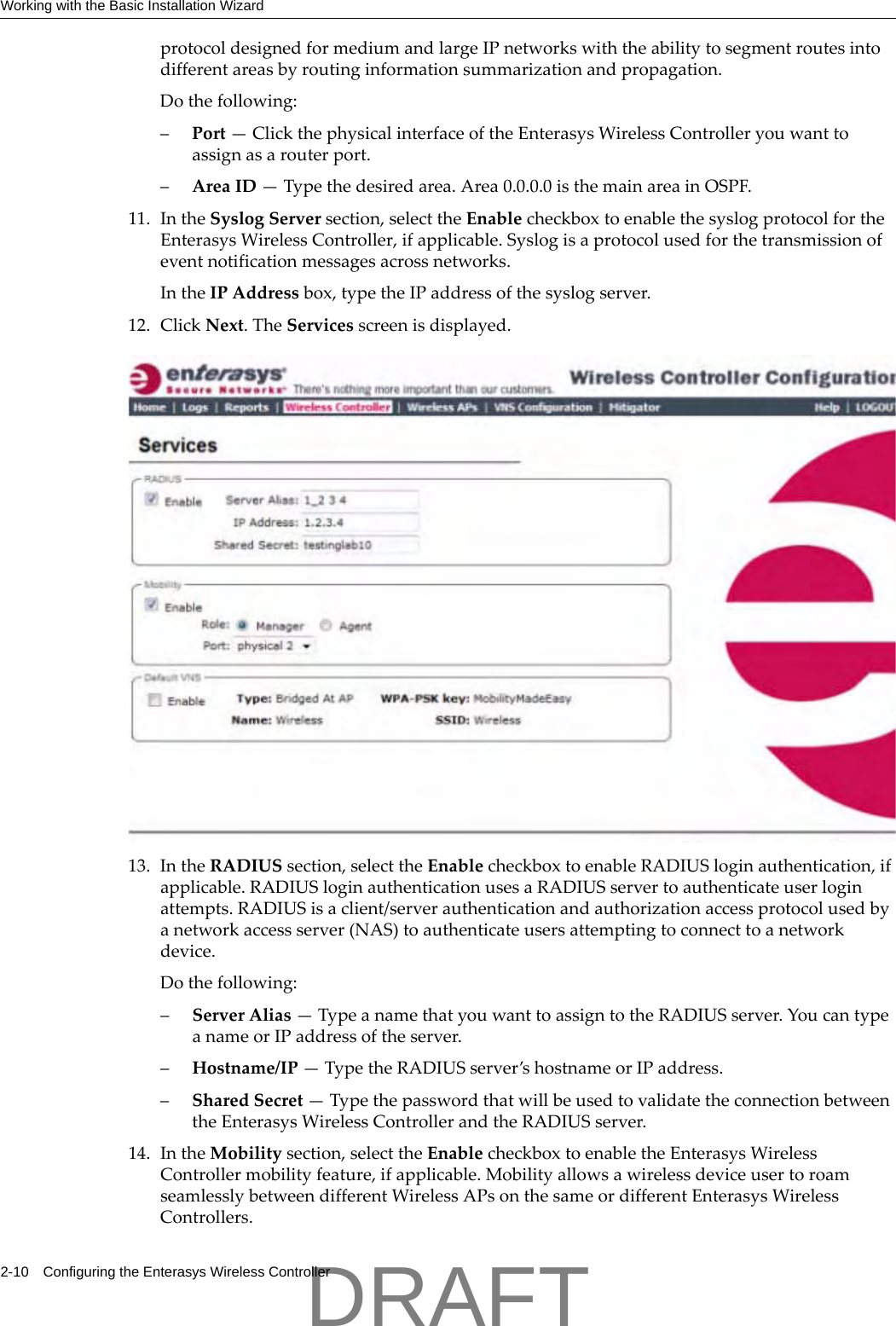 Working with the Basic Installation Wizard2-10 Configuring the Enterasys Wireless ControllerprotocoldesignedformediumandlargeIPnetworkswiththeabilitytosegmentroutesintodifferentareasbyroutinginformationsummarizationandpropagation.Dothefollowing:&ndash;Port&mdash;ClickthephysicalinterfaceoftheEnterasysWirelessControlleryouwanttoassignasarouterport.&ndash;AreaID&mdash;Typethedesiredarea.Area0.0.0.0isthemainareainOSPF.11. IntheSyslogServersection,selecttheEnablecheckboxtoenablethesyslogprotocolfortheEnterasysWirelessController,ifapplicable.Syslogisaprotocolusedforthetransmissionofeventnotificationmessagesacrossnetworks.IntheIPAddressbox,typetheIPaddressofthesyslogserver.12. ClickNext.TheServicesscreenisdisplayed.13. IntheRADIUSsection,selecttheEnablecheckboxtoenableRADIUSloginauthentication,ifapplicable.RADIUSloginauthenticationusesaRADIUSservertoauthenticateuserloginattempts.RADIUSisaclient/serverauthenticationandauthorizationaccessprotocolusedbyanetworkaccessserver(NAS)toauthenticateusersattemptingtoconnecttoanetworkdevice.Dothefollowing:&ndash;ServerAlias&mdash;TypeanamethatyouwanttoassigntotheRADIUSserver.YoucantypeanameorIPaddressoftheserver.&ndash;Hostname/IP&mdash;TypetheRADIUSserver&rsquo;shostnameorIPaddress.&ndash;SharedSecret&mdash;TypethepasswordthatwillbeusedtovalidatetheconnectionbetweentheEnterasysWirelessControllerandtheRADIUSserver.14. IntheMobilitysection,selecttheEnablecheckboxtoenabletheEnterasysWirelessControllermobilityfeature,ifapplicable.MobilityallowsawirelessdeviceusertoroamseamlesslybetweendifferentWirelessAPsonthesameordifferentEnterasysWirelessControllers.DRAFT