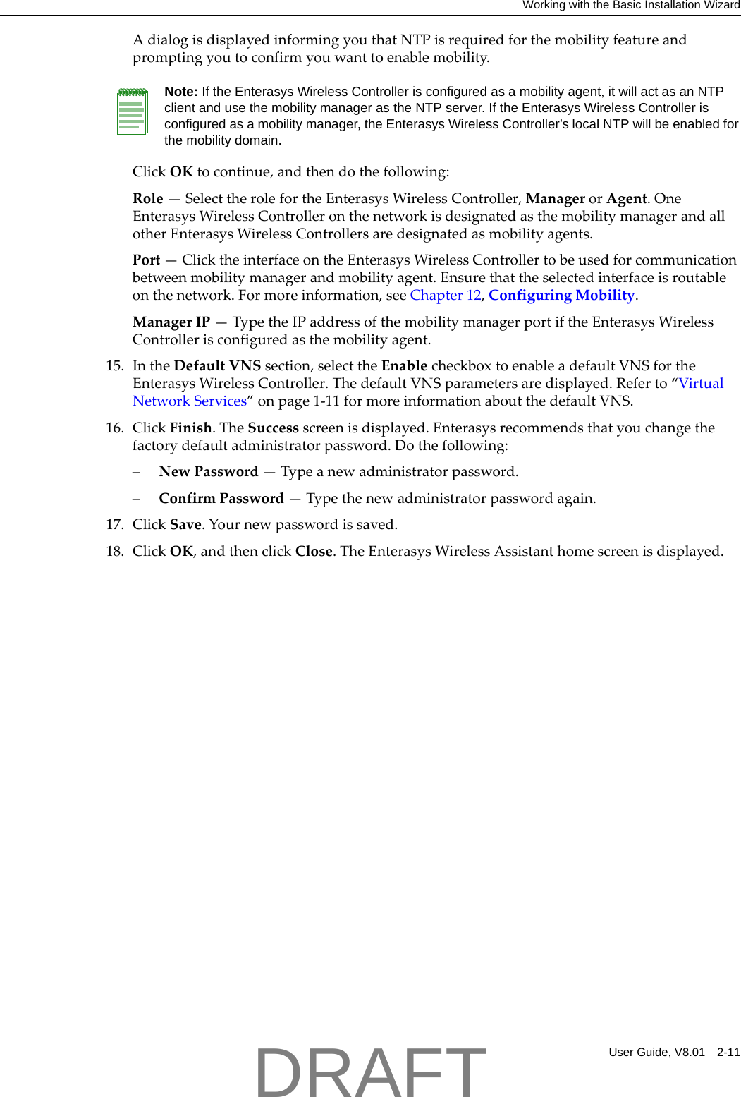 Working with the Basic Installation WizardUser Guide, V8.01 2-11AdialogisdisplayedinformingyouthatNTPisrequiredforthemobilityfeatureandpromptingyoutoconfirmyouwanttoenablemobility.ClickOKtocontinue,andthendothefollowing:Role&mdash;SelecttherolefortheEnterasysWirelessController,ManagerorAgent.OneEnterasysWirelessControlleronthenetworkisdesignatedasthemobilitymanagerandallotherEnterasysWirelessControllersaredesignatedasmobilityagents.Port&mdash;ClicktheinterfaceontheEnterasysWirelessControllertobeusedforcommunicationbetweenmobilitymanagerandmobilityagent.Ensurethattheselectedinterfaceisroutableonthenetwork.Formoreinformation,seeChapter 12,ConfiguringMobility.ManagerIP&mdash;TypetheIPaddressofthemobilitymanagerportiftheEnterasysWirelessControllerisconfiguredasthemobilityagent.15. IntheDefaultVNSsection,selecttheEnablecheckboxtoenableadefaultVNSfortheEnterasysWirelessController.ThedefaultVNSparametersaredisplayed.Referto&ldquo;VirtualNetworkServices&rdquo;onpage 1‐11formoreinformationaboutthedefaultVNS.16. ClickFinish.TheSuccessscreenisdisplayed.Enterasysrecommendsthatyouchangethefactorydefaultadministratorpassword.Dothefollowing:&ndash;NewPassword&mdash;Typeanewadministratorpassword.&ndash;ConfirmPassword&mdash;Typethenewadministratorpasswordagain.17. ClickSave.Yournewpasswordissaved.18. ClickOK,andthenclickClose.TheEnterasysWirelessAssistanthomescreenisdisplayed.Note: If the Enterasys Wireless Controller is configured as a mobility agent, it will act as an NTP client and use the mobility manager as the NTP server. If the Enterasys Wireless Controller is configured as a mobility manager, the Enterasys Wireless Controller&rsquo;s local NTP will be enabled for the mobility domain.DRAFT