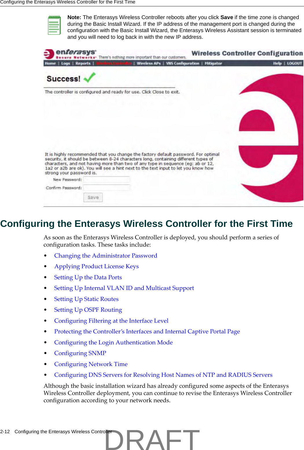 Configuring the Enterasys Wireless Controller for the First Time2-12 Configuring the Enterasys Wireless ControllerConfiguring the Enterasys Wireless Controller for the First TimeAssoonastheEnterasysWirelessControllerisdeployed,youshouldperformaseriesofconfigurationtasks.Thesetasksinclude:&bull;ChangingtheAdministratorPassword&bull;ApplyingProductLicenseKeys&bull;SettingUptheDataPorts&bull;SettingUpInternalVLANIDandMulticastSupport&bull;SettingUpStaticRoutes&bull;SettingUpOSPFRouting&bull;ConfiguringFilteringattheInterfaceLevel&bull;ProtectingtheController&rsquo;sInterfacesandInternalCaptivePortalPage&bull;ConfiguringtheLoginAuthenticationMode&bull;ConfiguringSNMP&bull;ConfiguringNetworkTime&bull;ConfiguringDNSServersforResolvingHostNamesofNTPandRADIUSServersAlthoughthebasicinstallationwizardhasalreadyconfiguredsomeaspectsoftheEnterasysWirelessControllerdeployment,youcancontinuetorevisetheEnterasysWirelessControllerconfigurationaccordingtoyournetworkneeds.Note: The Enterasys Wireless Controller reboots after you click Save if the time zone is changed during the Basic Install Wizard. If the IP address of the management port is changed during the configuration with the Basic Install Wizard, the Enterasys Wireless Assistant session is terminated and you will need to log back in with the new IP address.DRAFT