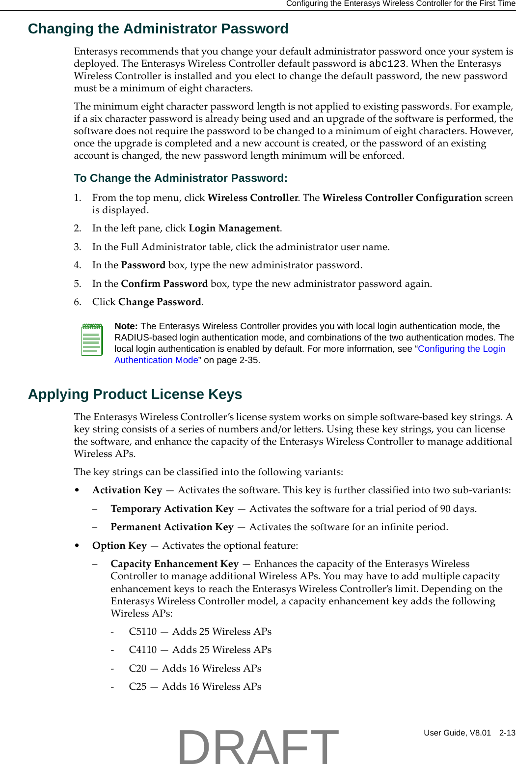 Configuring the Enterasys Wireless Controller for the First TimeUser Guide, V8.01 2-13Changing the Administrator PasswordEnterasysrecommendsthatyouchangeyourdefaultadministratorpasswordonceyoursystemisdeployed.TheEnterasysWirelessControllerdefaultpasswordisabc123.WhentheEnterasysWirelessControllerisinstalledandyouelecttochangethedefaultpassword,thenewpasswordmustbeaminimumofeightcharacters.Theminimumeightcharacterpasswordlengthisnotappliedtoexistingpasswords.Forexample,ifasixcharacterpasswordisalreadybeingusedandanupgradeofthesoftwareisperformed,thesoftwaredoesnotrequirethepasswordtobechangedtoaminimumofeightcharacters.However,oncetheupgradeiscompletedandanewaccountiscreated,orthepasswordofanexistingaccountischanged,thenewpasswordlengthminimumwillbeenforced.To Change the Administrator Password:1. Fromthetopmenu,clickWirelessController.TheWirelessControllerConfigurationscreenisdisplayed.2. Intheleftpane,clickLoginManagement.3. IntheFullAdministratortable,clicktheadministratorusername.4. InthePasswordbox,typethenewadministratorpassword.5. IntheConfirmPasswordbox,typethenewadministratorpasswordagain.6. ClickChangePassword.Applying Product License KeysTheEnterasysWirelessController&rsquo;slicensesystemworksonsimplesoftware‐basedkeystrings.Akeystringconsistsofaseriesofnumbersand/orletters.Usingthesekeystrings,youcanlicensethesoftware,andenhancethecapacityoftheEnterasysWirelessControllertomanageadditionalWirelessAPs.Thekeystringscanbeclassifiedintothefollowingvariants:&bull;ActivationKey&mdash;Activatesthesoftware.Thiskeyisfurtherclassifiedintotwosub‐variants:&ndash;TemporaryActivationKey&mdash;Activatesthesoftwareforatrialperiodof90days.&ndash;PermanentActivationKey&mdash;Activatesthesoftwareforaninfiniteperiod.&bull;OptionKey&mdash;Activatestheoptionalfeature:&ndash;CapacityEnhancementKey&mdash;EnhancesthecapacityoftheEnterasysWirelessControllertomanageadditionalWirelessAPs.YoumayhavetoaddmultiplecapacityenhancementkeystoreachtheEnterasysWirelessController&rsquo;slimit.DependingontheEnterasysWirelessControllermodel,acapacityenhancementkeyaddsthefollowingWirelessAPs:‐C5110&mdash;Adds25WirelessAPs‐C4110&mdash;Adds25WirelessAPs‐C20&mdash;Adds16WirelessAPs‐C25&mdash;Adds16WirelessAPsNote: The Enterasys Wireless Controller provides you with local login authentication mode, the RADIUS-based login authentication mode, and combinations of the two authentication modes. The local login authentication is enabled by default. For more information, see &ldquo;Configuring the Login Authentication Mode&rdquo; on page 2-35.DRAFT