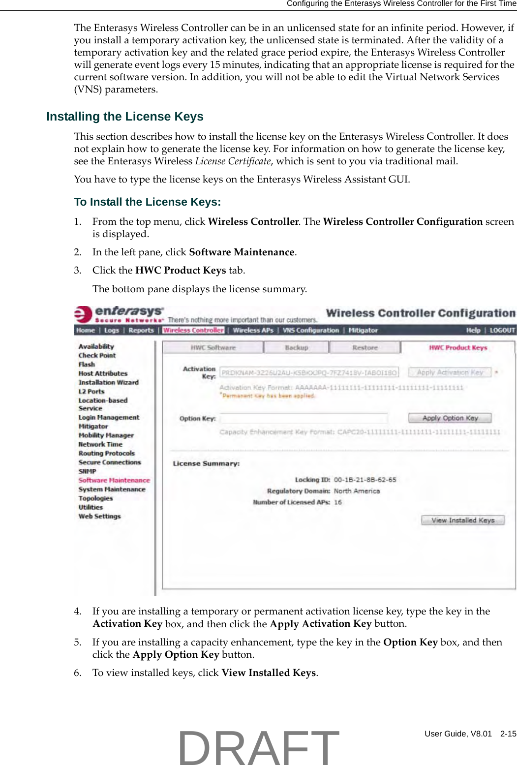 Configuring the Enterasys Wireless Controller for the First TimeUser Guide, V8.01 2-15TheEnterasysWirelessControllercanbeinanunlicensedstateforaninfiniteperiod.However,ifyouinstallatemporaryactivationkey,theunlicensedstateisterminated.Afterthevalidityofatemporaryactivationkeyandtherelatedgraceperiodexpire,theEnterasysWirelessControllerwillgenerateeventlogsevery15minutes,indicatingthatanappropriatelicenseisrequiredforthecurrentsoftwareversion.Inaddition,youwillnotbeabletoedittheVirtualNetworkServices(VNS)parameters.Installing the License KeysThissectiondescribeshowtoinstallthelicensekeyontheEnterasysWirelessController.Itdoesnotexplainhowtogeneratethelicensekey.Forinformationonhowtogeneratethelicensekey,seetheEnterasysWirelessLicenseCertificate,whichissenttoyouviatraditionalmail.YouhavetotypethelicensekeysontheEnterasysWirelessAssistantGUI.To Install the License Keys:1. Fromthetopmenu,clickWirelessController.TheWirelessControllerConfigurationscreenisdisplayed.2. Intheleftpane,clickSoftwareMaintenance.3. ClicktheHWCProductKeystab.Thebottompanedisplaysthelicensesummary.4. Ifyouareinstallingatemporaryorpermanentactivationlicensekey,typethekeyintheActivationKeybox,andthenclicktheApplyActivationKeybutton.5. Ifyouareinstallingacapacityenhancement,typethekeyintheOptionKeybox,andthenclicktheApplyOptionKeybutton.6. Toviewinstalledkeys,clickViewInstalledKeys.DRAFT